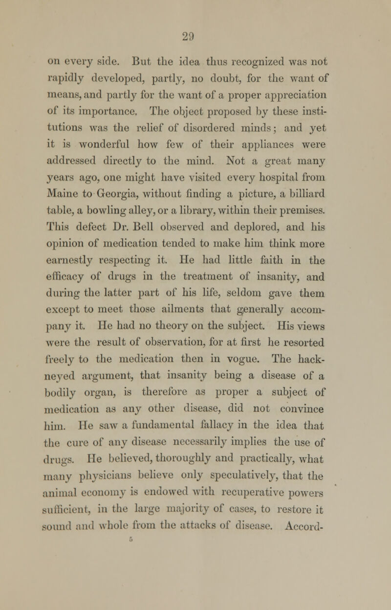 on every side. But the idea thus recognized was not rapidly developed, partly, no doubt, for the want of means, and partly for the want of a proper appreciation of its importance. The object proposed by these insti- tutions was the relief of disordered minds; and yet it is wonderful how few of their appliances were addressed directly to the mind. Not a great many years ago, one might have visited every hospital from Maine to Georgia, without finding a picture, a billiard table, a bowling alley, or a library, within their premises. This defect Dr. Bell observed and deplored, and his opinion of medication tended to make him think more earnestly respecting it. He had little faith in the efficacy of drugs in the treatment of insanity, and during the latter part of his life, seldom gave them except to meet those ailments that generally accom- pany it. He had no theory on the subject. His views were the result of observation, for at first he resorted freely to the medication then in vogue. The hack- neyed argument, that insanity being a disease of a bodily organ, is therefore as proper a subject of medication as any other disease, did not convince him. He saw a fundamental fallacy in the idea that the cure of any disease necessarily implies the use of drugs. He believed, thoroughly and practically, what many physicians believe only speculatively, that the animal economy is endowed with recuperative powers sufficient, in the large majority of cases, to restore it sound and whole from the attacks of disease. Accord-