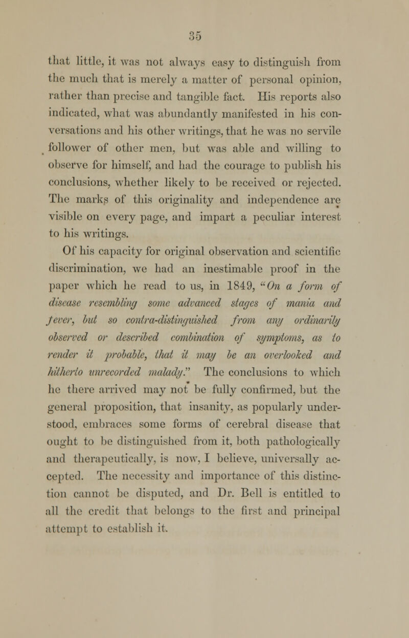 that Little, it was not always easy to distinguish from the much that is merely a matter of personal opinion, rather than precise and tangible fact. His reports also indicated, what was abundantly manifested in his con- versations and his other writings, that he was no servile follower of other men, but wras able and willing to observe for himself, and had the courage to publish his conclusions, whether likely to be received or rejected. The marks of this originality and independence are visible on every page, and impart a peculiar interest to his writings. Of his capacity for original observation and scientific discrimination, we had an inestimable proof in the paper which he read to us, in 1849, On a form of disease resembling some advanced stages of mania and fever, but so contra-distinguished from any ordinarily observed or described combination of symptoms, as to render it probable, that it may be an overlooked and hitherto unrecorded malady. The conclusions to which he there arrived may not be fully confirmed, but the general proposition, that insanity, as popularly under- stood, embraces some forms of cerebral disease that ought to be distinguished from it, both pathologically and therapeutically, is now, I believe, universally ac- cepted. The necessity and importance of this distinc- tion cannot be disputed, and Dr. Bell is entitled to all the credit that belongs to the first and principal attempt to establish it.