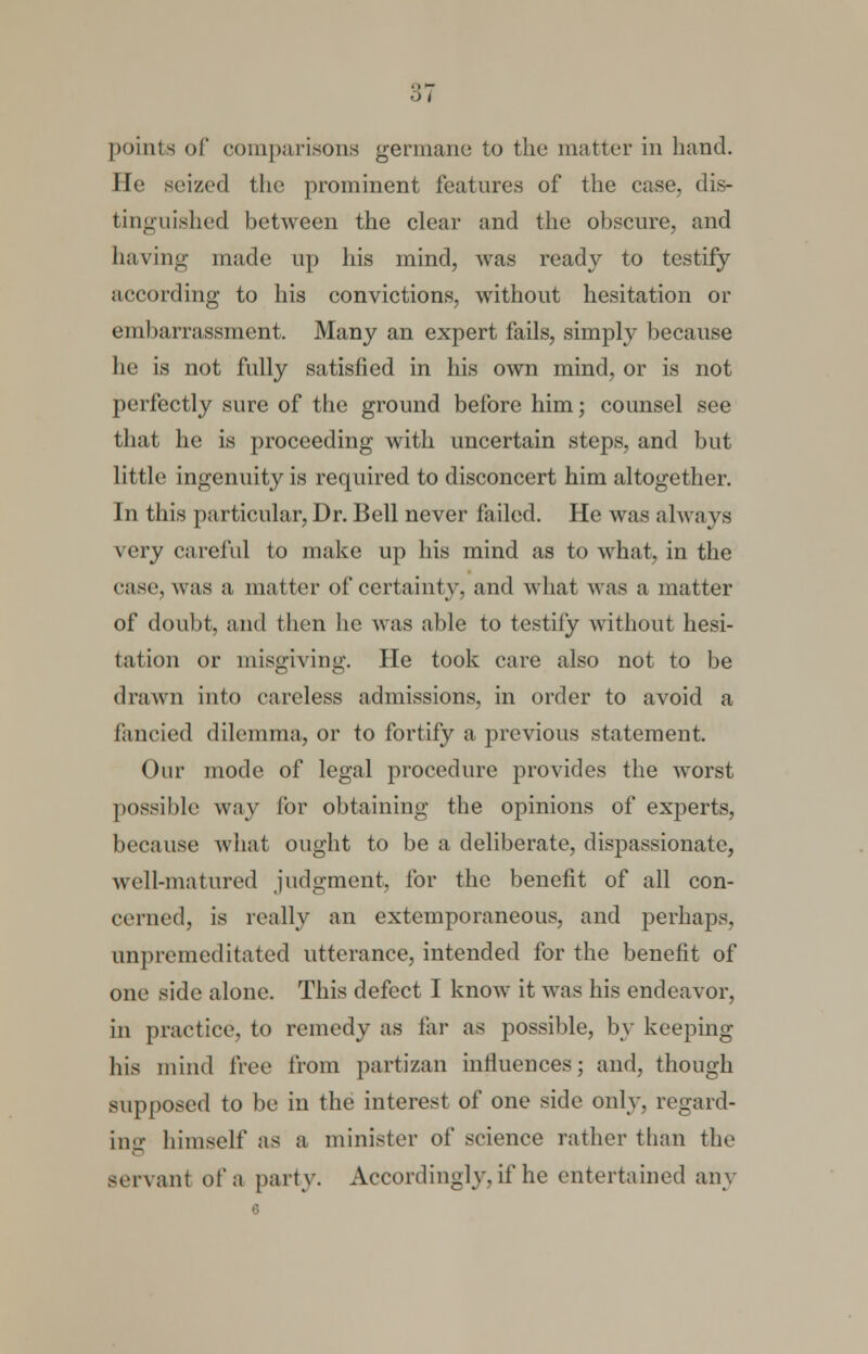 points of comparisons germane to the matter in hand. He seized the prominent features of the case, dis- tinguished between the clear and the obscure, and having made up his mind, was ready to testify according to his convictions, without hesitation or embarrassment. Many an expert fails, simply because he is not fully satisfied in his own mind, or is not perfectly sure of the ground before him; counsel see that he is proceeding with uncertain steps, and but little ingenuity is required to disconcert him altogether. In this particular, Dr. Bell never failed. He was always very careful to make up his mind as to what, in the case, was a matter of certainty, and what was a matter of doubt, and then he was able to testify without hesi- tat ion or misgiving. He took care also not to be drawn into careless admissions, in order to avoid a fancied dilemma, or to fortify a previous statement. Onr mode of legal procedure provides the worst possible way for obtaining the opinions of experts, because what ought to be a deliberate, disj:>assionate, well-matured judgment, for the benefit of all con- cerned, is really an extemporaneous, and perhaps, unpremeditated utterance, intended for the benefit of one side alone. This defect I know it was his endeavor, in practice, to remedy as far as possible, by keeping his mind tree from partizan influences; and, though supposed to be in the interest of one side only, regard- ing himself as a minister of science rather than the servant of a party. Accordingly, if he entertained any