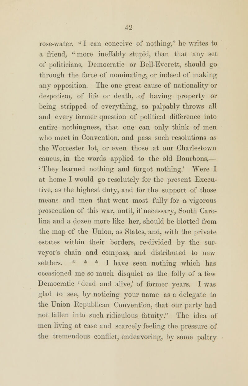 rose-water. u I can conceive of nothing, he writes to a friend,  more ineffably stupid, than that any set of politicians, Democratic or Bell-Everett, should go through the farce of nominating, or indeed of making any opposition. The one great cause of nationality or despotism, of life or death, of having property or being stripped of everything, so palpably throws all and every former question of political difference into entire nothingness, that one can only think of men who meet in Convention, and pass such resolutions as the Worcester lot, or even those at our Charlestown caucus, in the words applied to the old Bourbons,— ' They learned nothing and forgot nothing.' Were I at home I would go resolutely for the present Execu- tive, as the highest duty, and for the support of those means and men that went most fully for a vigorous prosecution of this war, until, if necessary, South Caro- lina and a dozen more like her, should be blotted from the map of the Union, as States, and, with the private estates within their borders, re-divided by the sur- veyor's chain and compass, and distributed to new settlers. * :;: :|: I have seen nothing which has occasioned me so much disquiet as the folly of a few Democratic ' dead and alive,' of former years. I was glad to see, by noticing your name as a delegate to the Union Republican Convention, that our party had not fallen into such ridiculous fatuity. The idea of men living at ease and scarcely feeling the pressure of the tremendous conflict, endeavoring, by some paltry