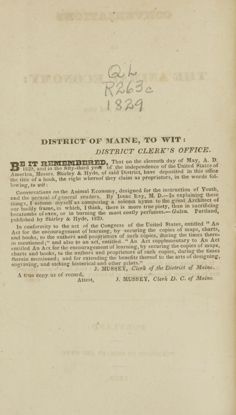 Gu'u. oc W DISTRICT OF MAINE, TO WIT: DISTRICT CLERK'S OFFICE. WE TT TtBmEMBEItES. That on the eleventh day of May, A. D B i829Ta,^i™ fifty->d yeaT'of the independence of the United Stales of America,'Messrs. Shirley & Hyde, of said District, have deposited in this office the title of a book, the right whereof they claim as proprietors, in the words fol- lowing, to wit: Conversations on the Animal Economy, designed for the instruction of Youth and the perusal of general readers. By Isaac Kay, M. D.-In explaining these thines I esteem myself as composing a solemn hymn to the great Architect of our bodily frame, in which, I think, there is more true piety, than in sacrificing hecatombs of oxen, or in burning the most costly perfumes.— Galen. Portland, published by Shirley & Hyde, 1829. In conformity to the act of the Congress of the United States entitled  An Act for the encouragement of learning, by securing the copies of maps, charts, and books, to the authors and proprietors of such copies, during the tunes there- in mentioned, and also to an act/entitled  An Act supplementary to An Act entitled An Act for the encouragement of learning, by securing the copies ot maps, charts and books, t« the authors and proprietors of such copies, during the times therein mentioned •, and for extending the benefits thereof to the arts of designing, engraving, and etching historical and other prints. ./■*«•• 6 s' J. MUSSEY, Clerk of. the District of Maine. A true copy as of record, • , _ ■  , J, . 'y Attest, J. MUSSEY, Clerk D. C. of Maine.