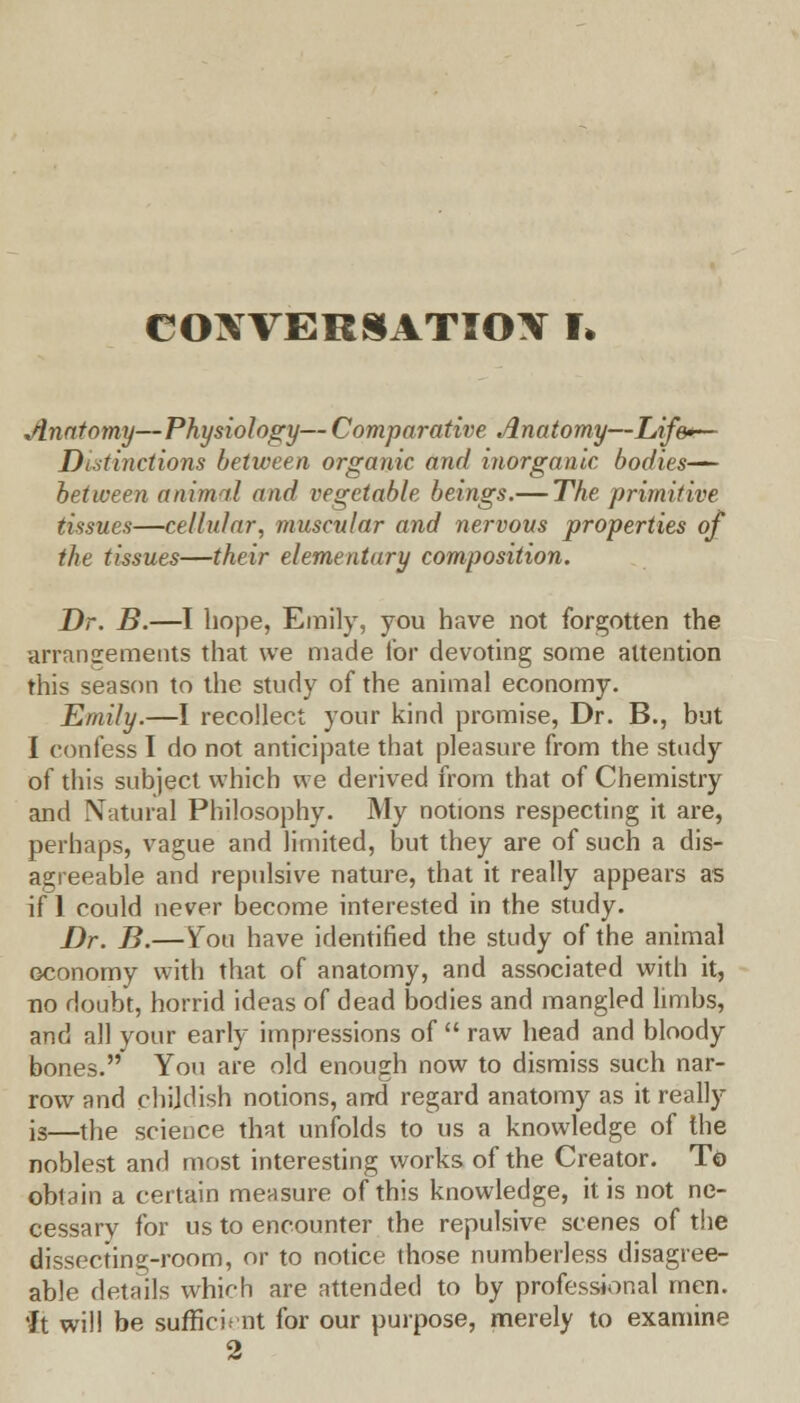 CONVERSATION I* Anatomy—Physiology— Comparative Anatomy—Life*.— Distinctions between organic and inorganic bodies— between animal and vegetable beings.— The primitive tissues—cellular, muscular and nervous properties of the tissues—their elementary composition. Dr. B.—I hope, Emily, you have not forgotten the arrangements that we made for devoting some attention this season to the study of the animal economy. Emily.—I recollect your kind promise, Dr. B., but I confess I do not anticipate that pleasure from the study of this subject which we derived from that of Chemistry and Natural Philosophy. My notions respecting it are, perhaps, vague and limited, but they are of such a dis- agreeable and repulsive nature, that it really appears as if 1 could never become interested in the study. Dr. B.—You have identified the study of the animal economy with that of anatomy, and associated with it, no doubt, horrid ideas of dead bodies and mangled limbs, and all your early impressions of  raw head and bloody bones. You are old enough now to dismiss such nar- row and childish notions, and regard anatomy as it really is—the science that unfolds to us a knowledge of the noblest and most interesting works of the Creator. T& obtain a certain measure of this knowledge, it is not ne- cessary for us to encounter the repulsive scenes of the dissecting-room, or to notice those numberless disagree- able details which are attended to by professional men. 'It will be sufficient for our purpose, merely to examine 2