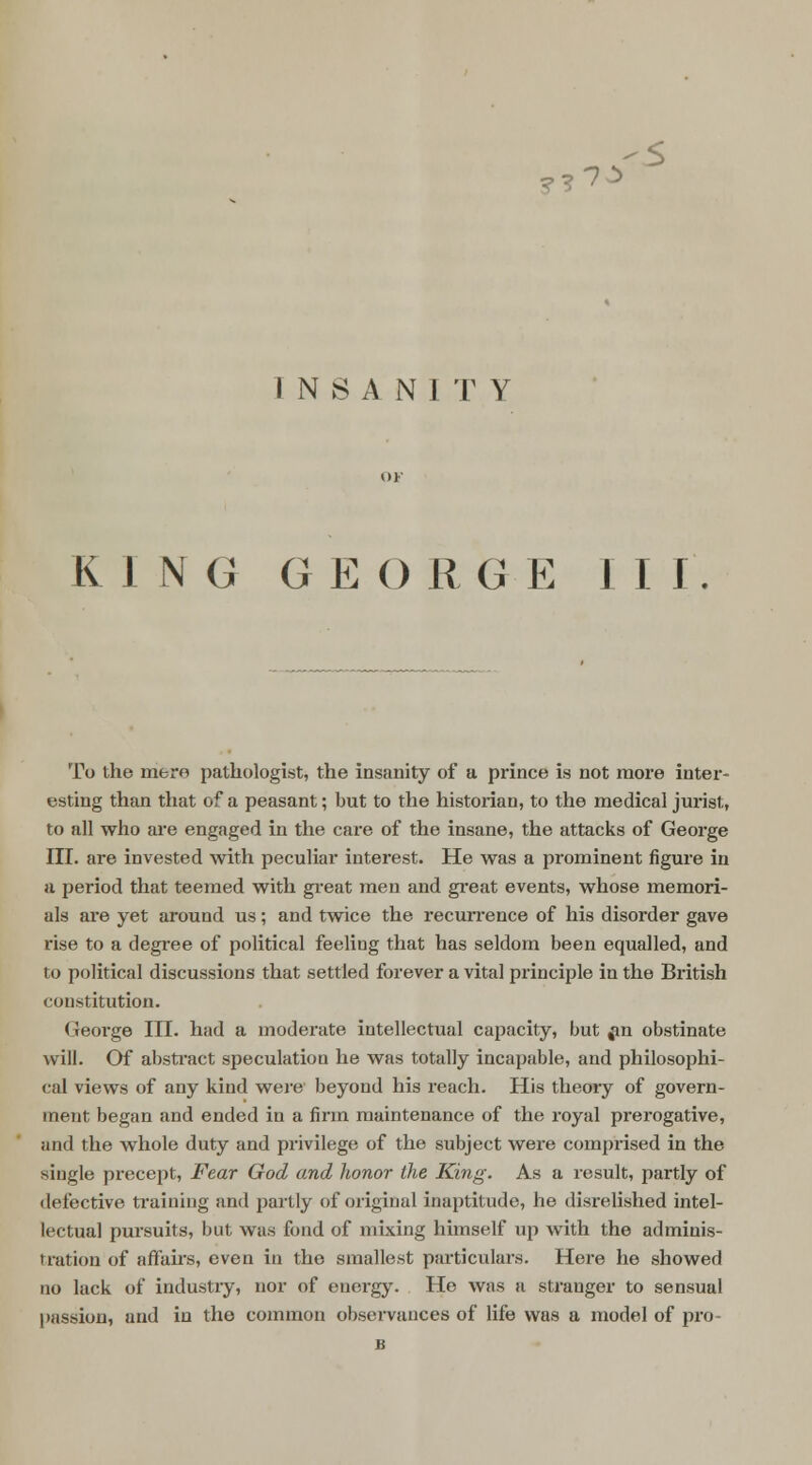 ??7^ INSANITY KING G E O R G E J I I To the mere pathologist, the insanity of a prince is not more inter- esting than that of a peasant; but to the historian, to the medical jurist, to all who are engaged in the care of the insane, the attacks of George III. are invested with peculiar interest. He was a prominent figure in a period that teemed with great men and great events, whose memori- als are yet around us; and twice the recurrence of his disorder gave rise to a degree of political feeling that has seldom been equalled, and to political discussions that settled forever a vital principle in the British constitution. George III. had a moderate intellectual capacity, but fin obstinate will. Of abstract speculation he was totally incapable, and philosophi- cal views of any kind were beyond his reach. His theory of govern- ment began and ended in a firm maintenance of the royal prerogative, and the whole duty and privilege of the subject were comprised in the single precept, Fear God and honor the King. As a result, partly of defective training and partly of original inaptitude, he disrelished intel- lectual pursuits, but was fond of mixing himself up with the adminis- tration of affairs, even in the smallest particulars. Here he showed no lack of industry, nor of energy. He was a stranger to sensual passion, and in the common observances of life was a model of pro- is