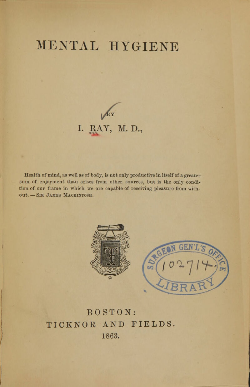 y^Y I. RAY, M. D., Health of mind, as well as of body, is not only productive in itself of a greater sum of enjoyment than arises from other sources, but is the only condi- tion of our frame in which we are capable of receiving pleasure from with- out.— Sir James Mackintosh. BOSTON: TICKNOR AND FIELDS 1863.