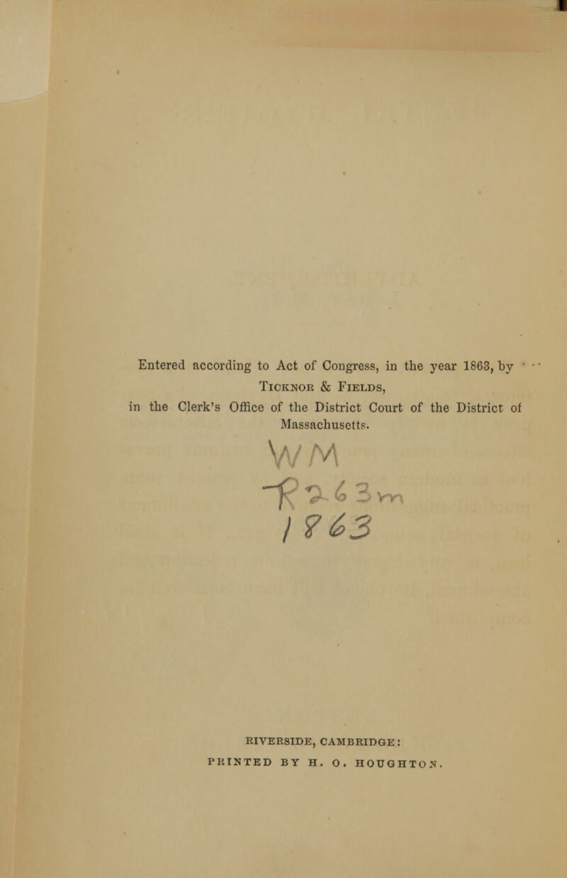 Entered according to Act of Congress, in the year 1863, by ' Ticknor & Fields, in the Clerk's Office of the District Court of the District of Massachusetts. I? 63 RIVERSIDE, CAMBRIDGE: PRINTED BY H. O. HOUGHTON.