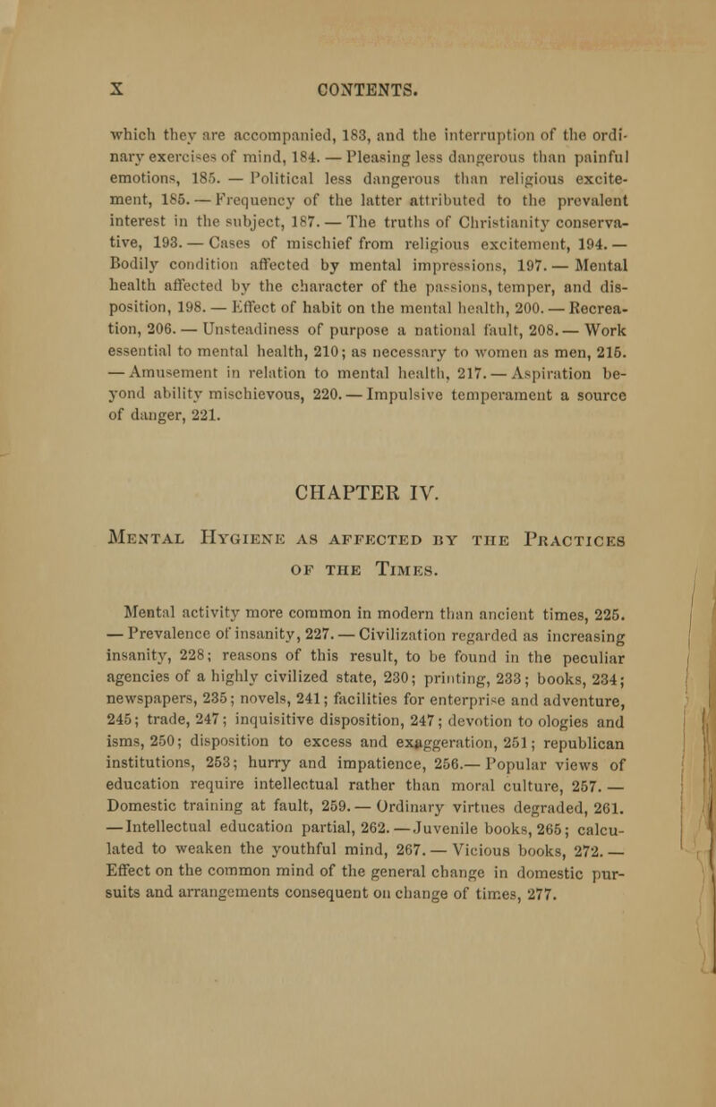 which they are accompanied, 183, aud the interruption of the ordi- nary exercise* of mind, 184. — Pleasing loss dangerous than painful emotions, 185. — Political less dangerous than religious excite- ment, 185. — Frequency of the latter attributed to the prevalent interest in the subject, 187. — The truths of Christianity conserva- tive, 193. — Cases of mischief from religious excitement, 194. — Bodily condition affected by mental impressions, 197. — Mental health affected by the character of the passions, temper, and dis- position, 198. — Effect of habit on the mental health, 200. — Recrea- tion, 206.— Unsteadiness of purpose a national fault, 208.— Work essential to mental health, 210; as necessary to women as men, 216. — Amusement in relation to mental health, 217. — Aspiration be- yond ability mischievous, 220. — Impulsive temperament a source of danger, 221. CHAPTER IV. Mental Hygiene as affected by the Pkacticks of the Times. Mental activity more common in modern than ancient times, 225. — Prevalence of insanity, 227. — Civilization regarded as increasing insanity, 228; reasons of this result, to be found in the peculiar agencies of a highly civilized state, 230; printing, 233; books, 234; newspapers, 235; novels, 241; facilities for enterprise and adventure, 245; trade, 247; inquisitive disposition, 247; devotion to ologies and isms, 250; disposition to excess and exaggeration, 251; republican institutions, 253; hurry and impatience, 256.— Popular views of education require intellectual rather than moral culture, 257. — Domestic training at fault, 259. — Ordinary virtues degraded, 261. — Intellectual education partial, 262.—Juvenile books, 265; calcu- lated to weaken the youthful mind, 267. — Vicious books, 272.— Effect on the common mind of the general change in domestic pur- suits and arrangements consequent on change of times, 277.