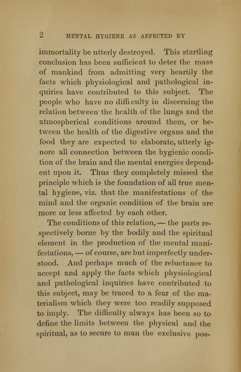 immortality be utterly destroyed. This startling conclusion has been sufficient to deter the mass of mankind from admitting very heartily the facts which physiological and pathological in- quiries have contributed to this subject. The people who have no difficulty in discerning the relation between the health of the lungs and the atmospherical conditions around them, or be- tween the health of the digestive organs and the food they are expected to elaborate, utterly ig- nore all connection between the hygienic condi- tion of the brain and the mental energies depend- ent upon it. Thus they completely missed the principle which is the foundation of all true men- tal hygiene, viz. that the manifestations of the mind and the organic condition of the brain are more or less affected by each other. The conditions of this relation, — the parts re- spectively borne by the bodily and the spiritual element in the production of the mental mani- festations, — of course, are but imperfectly under- stood. And perhaps much of the reluctance to accept and apply the facts which physiological and pathological inquiries have contributed to this subject, may be traced to a fear of the ma- terialism which they were too readily supposed to imply. The difficulty always has been so to define the limits between the physical and the spiritual, as to secure to man the exclusive pos-