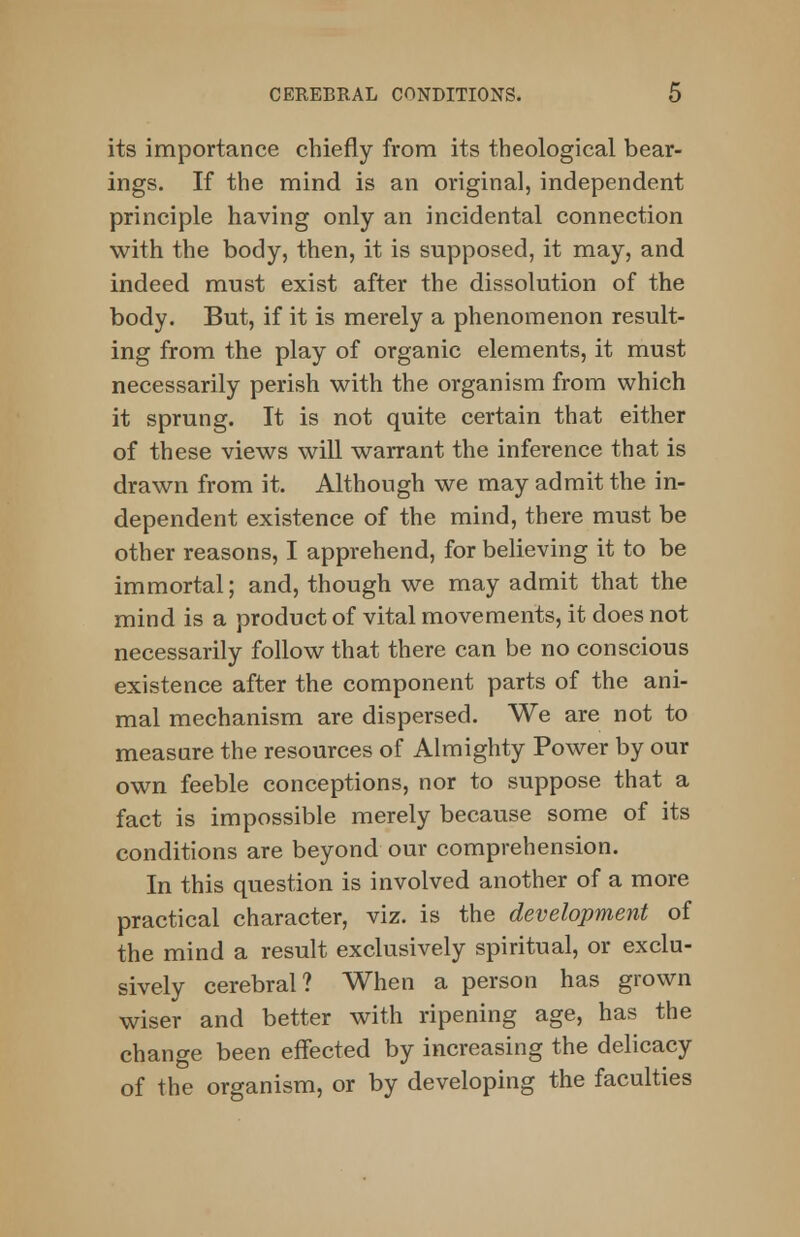 its importance chiefly from its theological bear- ings. If the mind is an original, independent principle having only an incidental connection with the body, then, it is supposed, it may, and indeed must exist after the dissolution of the body. But, if it is merely a phenomenon result- ing from the play of organic elements, it must necessarily perish with the organism from which it sprung. It is not quite certain that either of these views will warrant the inference that is drawn from it. Although we may admit the in- dependent existence of the mind, there must be other reasons, I apprehend, for believing it to be immortal; and, though we may admit that the mind is a product of vital movements, it does not necessarily follow that there can be no conscious existence after the component parts of the ani- mal mechanism are dispersed. We are not to measure the resources of Almighty Power by our own feeble conceptions, nor to suppose that a fact is impossible merely because some of its conditions are beyond our comprehension. In this question is involved another of a more practical character, viz. is the development of the mind a result exclusively spiritual, or exclu- sively cerebral? When a person has grown wiser and better with ripening age, has the change been effected by increasing the delicacy of the organism, or by developing the faculties