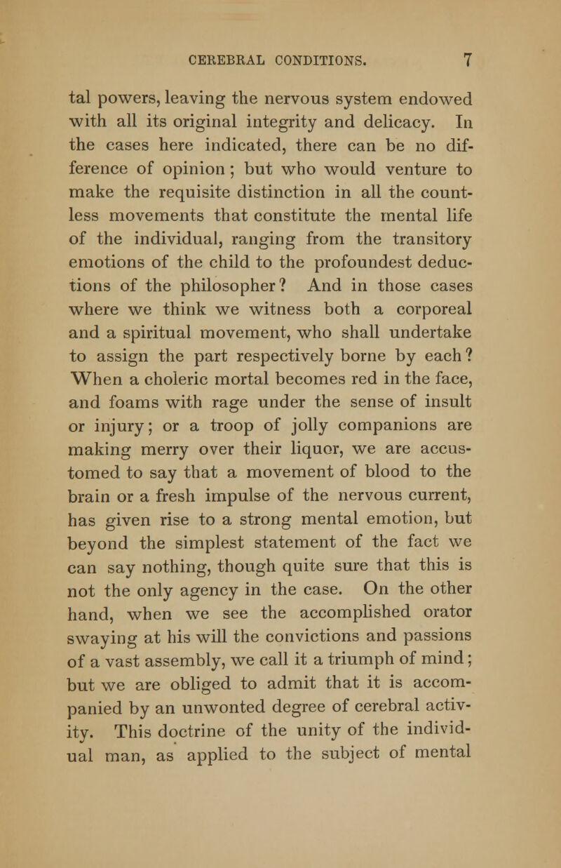 tal powers, leaving the nervous system endowed with all its original integrity and delicacy. In the cases here indicated, there can be no dif- ference of opinion; but who would venture to make the requisite distinction in all the count- less movements that constitute the mental life of the individual, ranging from the transitory emotions of the child to the profoundest deduc- tions of the philosopher? And in those cases where we think we witness both a corporeal and a spiritual movement, who shall undertake to assign the part respectively borne by each ? When a choleric mortal becomes red in the face, and foams with rage under the sense of insult or injury; or a troop of jolly companions are making merry over their liquor, we are accus- tomed to say that a movement of blood to the brain or a fresh impulse of the nervous current, has given rise to a strong mental emotion, but beyond the simplest statement of the fact we can say nothing, though quite sure that this is not the only agency in the case. On the other hand, when we see the accomplished orator swaying at his will the convictions and passions of a vast assembly, we call it a triumph of mind; but we are obliged to admit that it is accom- panied by an unwonted degree of cerebral activ- ity. This doctrine of the unity of the individ- ual man, as applied to the subject of mental