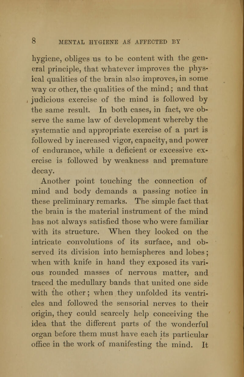 hygiene, obliges us to be content with the gen- eral principle, that whatever improves the phys- ical qualities of the brain also improves, in some way or other, the qualities of the mind; and that judicious exercise of the mind is followed by the same result. In both cases, in fact, we ob- serve the same law of development whereby the systematic and appropriate exercise of a part is followed by increased vigor, capacity, and power of endurance, while a deficient or excessive ex- ercise is followed by weakness and premature decay. Another point touching the connection of mind and body demands a passing notice in these preliminary remarks. The simple fact that the brain is the material instrument of the mind has not always satisfied those who were familiar with its structure. When they looked on the intricate convolutions of its surface, and ob- served its division into hemispheres and lobes; when with knife in hand they exposed its vari- ous rounded masses of nervous matter, and traced the medullary bands that united one side with the other; when they unfolded its ventri- cles and followed the sensorial nerves to their origin, they could scarcely help conceiving the idea that the different parts of the wonderful organ before them must have each its particular office in the work of manifesting the mind. It