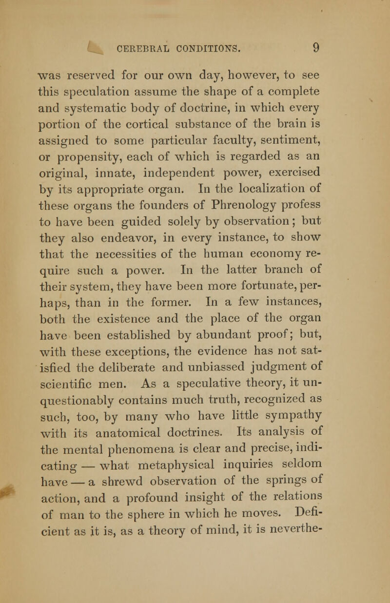 was reserved for our own day, however, to see this speculation assume the shape of a complete and systematic body of doctrine, in which every portion of the cortical substance of the brain is assigned to some particular faculty, sentiment, or propensity, each of which is regarded as an original, innate, independent power, exercised by its appropriate organ. In the localization of these organs the founders of Phrenology profess to have been guided solely by observation; but they also endeavor, in every instance, to show that the necessities of the human economy re- quire such a power. In the latter branch of their system, they have been more fortunate, per- haps, than in the former. In a few instances, both the existence and the place of the organ have been established by abundant proof; but, with these exceptions, the evidence has not sat- isfied the deliberate and unbiassed judgment of scientific men. As a speculative theory, it un- questionably contains much truth, recognized as such, too, by many who have little sympathy with its anatomical doctrines. Its analysis of the mental phenomena is clear and precise, indi- cating — what metaphysical inquiries seldom have — a shrewd observation of the springs of action, and a profound insight of the relations of man to the sphere in which he moves. Defi- cient as it is, as a theory of mind, it is neverthe-