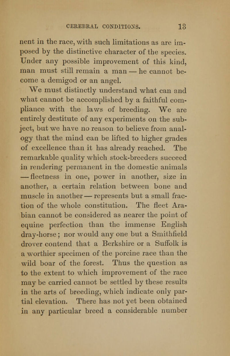 nent in the race, with such limitations as are im- posed by the distinctive character of the species. Under any possible improvement of this kind, man must still remain a man — he cannot be- come a demigod or an angel. We must distinctly understand what can and what cannot be accomplished by a faithful com- pliance with the laws of breeding. We are entirely destitute of any experiments on the sub- ject, but we have no reason to believe from anal- ogy that the mind can be lifted to higher grades of excellence than it has already reached. The remarkable quality which stock-breeders succeed in rendering permanent in the domestic animals — fleetness in one, power in another, size in another, a certain relation between bone and muscle in another — represents but a small frac- tion of the whole constitution. The fleet Ara- bian cannot be considered as nearer the point of equine perfection than the immense English dray-horse; nor would any one but a Smithfield drover contend that a Berkshire or a Suffolk is a worthier specimen of the porcine race than the wild boar of the forest. Thus the question as to the extent to which improvement of the race maybe carried cannot be settled by these results in the arts of breeding, which indicate only par- tial elevation. There has not yet been obtained in any particular breed a considerable number