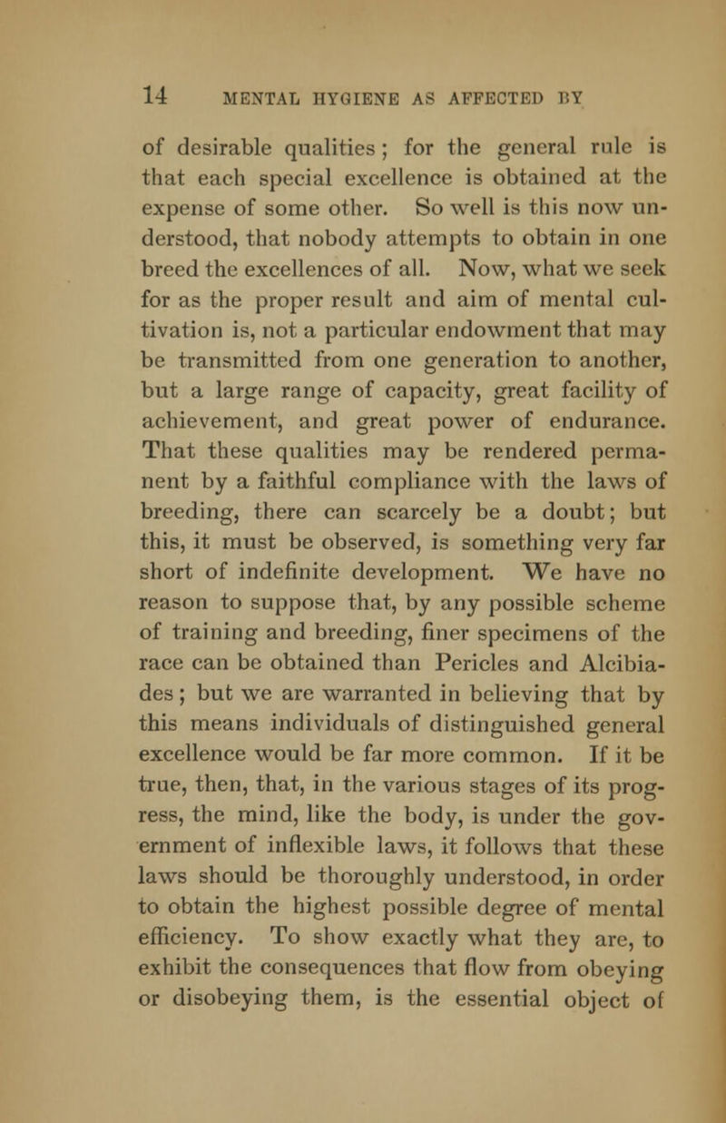 of desirable qualities; for the general rule is that each special excellence is obtained at the expense of some other. So well is this now un- derstood, that nobody attempts to obtain in one breed the excellences of all. Now, what we seek for as the proper result and aim of mental cul- tivation is, not a particular endowment that may be transmitted from one generation to another, but a large range of capacity, great facility of achievement, and great power of endurance. That these qualities may be rendered perma- nent by a faithful compliance with the laws of breeding, there can scarcely be a doubt; but this, it must be observed, is something very far short of indefinite development. We have no reason to suppose that, by any possible scheme of training and breeding, finer specimens of the race can be obtained than Pericles and Alcibia- des; but we are warranted in believing that by this means individuals of distinguished general excellence would be far more common. If it be true, then, that, in the various stages of its prog- ress, the mind, like the body, is under the gov- ernment of inflexible laws, it follows that these laws should be thoroughly understood, in order to obtain the highest possible degree of mental efficiency. To show exactly what they are, to exhibit the consequences that flow from obeying or disobeying them, is the essential object of