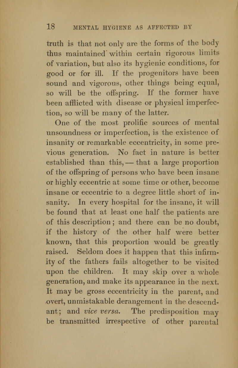 truth is that not only are the forms of the body thus maintained within certain rigorous limits of variation, but also its hygienic conditions, for good or for ill. If the progenitors have been sound and vigorous, other things being equal, so will be the offspring. If the former have been afflicted with disease or physical imperfec- tion, so will be many of the latter. One of the most prolific sources of mental unsoundness or imperfection, is the existence of insanity or remarkable eccentricity, in some pre- vious generation. No fact in nature is better established than this,— that a large proportion of the offspring of persons who have been insane or highly eccentric at some time or other, become insane or eccentric to a degree little short of in- sanity. In every hospital for the insane, it will be found that at least one half the patients are of this description; and there can be no doubt, if the history of the other half were better known, that this proportion would be greatly raised. Seldom does it happen that this infirm- ity of the fathers fails altogether to be visited upon the children. It may skip over a whole generation, and make its appearance in the next. It may be gross eccentricity in the parent, and overt, unmistakable derangement in the descend- ant; and vice versa. The predisposition may be transmitted irrespective of other parental