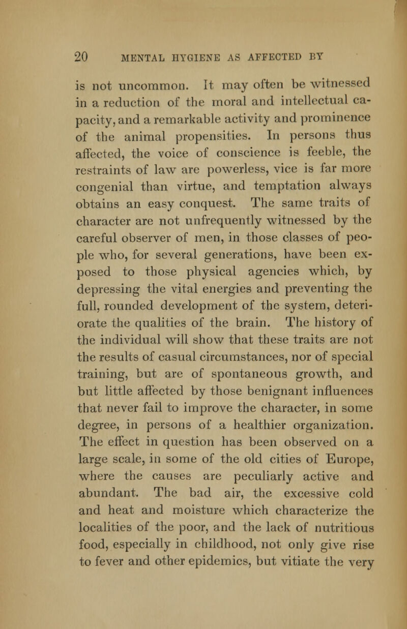 is not uncommon. It may often be witne in a reduction of the moral and intellectual ca- pacity, and a remarkable activity and prominence of the animal propensities. In persons thus affected, the voice of conscience is feeble, the restraints of law are powerless, vice is far more congenial than virtue, and temptation always obtains an easy conquest. The same traits of character are not unfrequently witnessed by the careful observer of men, in those classes of peo- ple who, for several generations, have been ex- posed to those physical agencies which, by depressing the vital energies and preventing the full, rounded development of the system, deteri- orate the qualities of the brain. The history of the individual will show that these traits are not the results of casual circumstances, nor of special training, but are of spontaneous growth, and but little affected by those benignant influences that never fail to improve the character, in some degree, in persons of a healthier organization. The effect in question has been observed on a large scale, in some of the old cities of Europe, where the causes are peculiarly active and abundant. The bad air, the excessive cold and heat and moisture which characterize the localities of the poor, and the lack of nutritious food, especially in childhood, not only give rise to fever and other epidemics, but vitiate the very