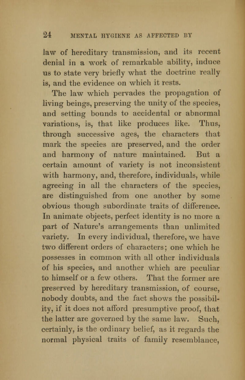 law of hereditary transmission, and its recent denial in a work of remarkable ability, induce us to state very briefly what the doctrine really is, and the evidence on which it rests. The law which pervades the propagation of living beings, preserving the unity of the species, and setting bounds to accidental or abnormal variations, is, that like produces like. Thus, through successive ages, the characters that mark the species are preserved, and the order and harmony of nature maintained. But a certain amount of variety is not inconsistent with harmony, and, therefore, individuals, while agreeing in all the characters of the species, are distinguished from one another by some obvious though subordinate traits of difference. In animate objects, perfect identity is no more a part of Nature's arrangements than unlimited variety. In every individual, therefore, we have two different orders of characters; one which he possesses in common with all other individuals of his species, and another which are peculiar to himself or a few others. That the former are preserved by hereditary transmission, of course, nobody doubts, and the fact shows the possibil- ity, if it does not afford presumptive proof, that the latter are governed by the same law. Such, certainly, is the ordinary belief, as it regards the normal physical traits of family resemblance,