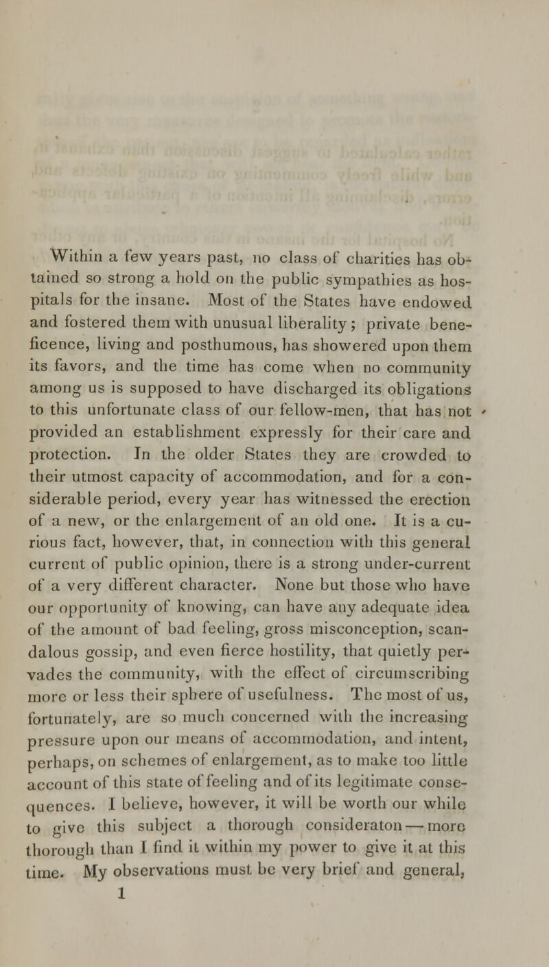 Within a few years past, no class of* charities has ob- tained so strong a hold on the public sympathies as hos- pitals for the insane. Most of the States have endowed and fostered them with unusual liberality ; private bene- ficence, living and posthumous, has showered upon them its favors, and the time has come when no community among us is supposed to have discharged its obligations to this unfortunate class of our fellow-men, that has not provided an establishment expressly for their care and protection. In the older States they are crowded to their utmost capacity of accommodation, and for a con- siderable period, every year has witnessed the erection of a new, or the enlargement of an old one. It is a cu- rious fact, however, that, in connection with this general current of public opinion, there is a strong under-current of a very different character. None but those who have our opportunity of knowing, can have any adequate idea of the amount of bad feeling, gross misconception, scan- dalous gossip, and even fierce hostility, that quietly per-*- vades the community, with the effect of circumscribing more or less their sphere of usefulness. The most of us, fortunately, are so much concerned with the increasing pressure upon our means of accommodation, and intent, perhaps, on schemes of enlargement, as to make too little account of this state of feeling and of its legitimate conse- quences. I believe, however, it will be worth our while to give this subject a thorough consideraton — more thorough than I find it within my power to give it at this time. My observations must be very brief and general,