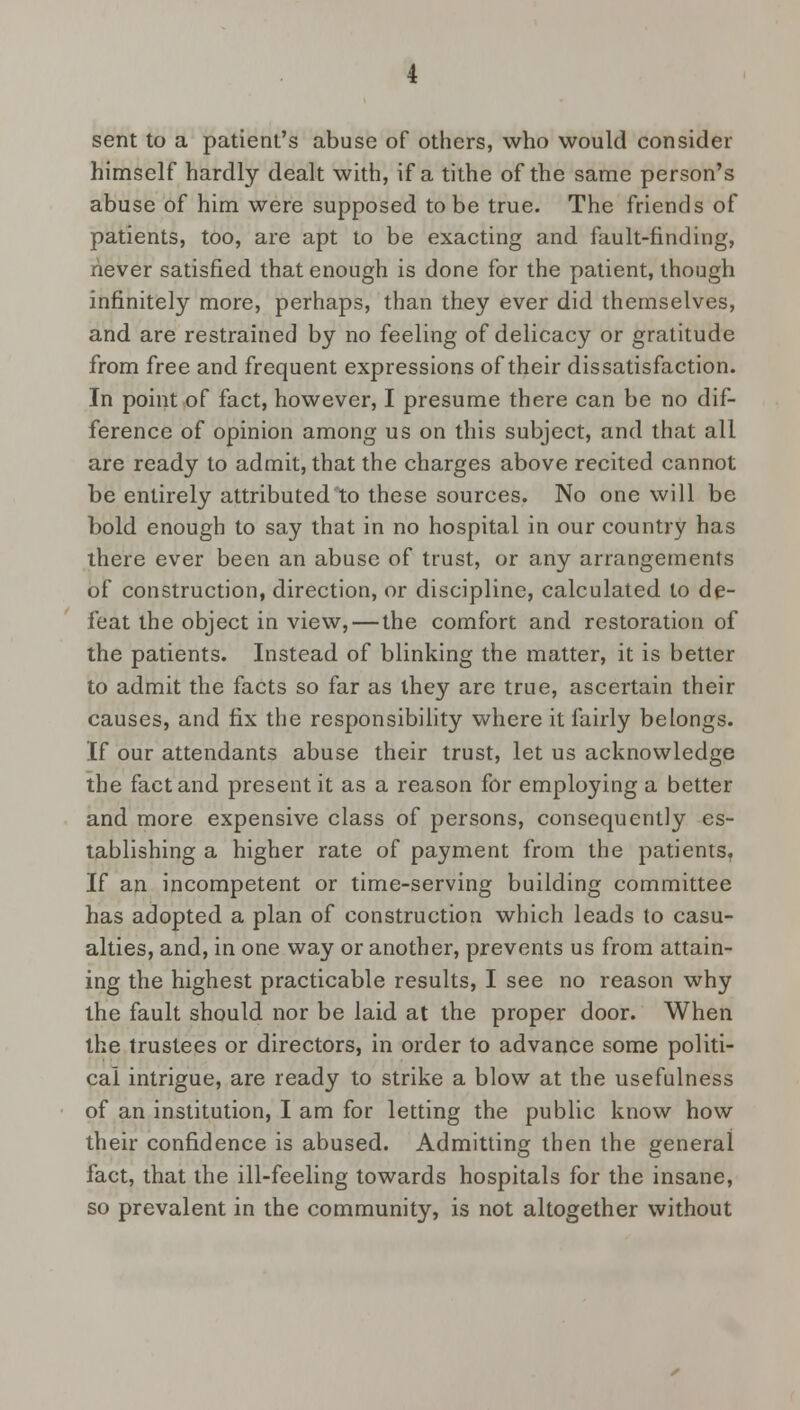 sent to a patient's abuse of others, who would consider himself hardly dealt with, if a tithe of the same person's abuse of him were supposed to be true. The friends of patients, too, are apt to be exacting and fault-finding, never satisfied that enough is done for the patient, though infinitely more, perhaps, than they ever did themselves, and are restrained by no feeling of delicacy or gratitude from free and frequent expressions of their dissatisfaction. In point of fact, however, I presume there can be no dif- ference of opinion among us on this subject, and that all are ready to admit, that the charges above recited cannot be entirely attributed to these sources. No one will be bold enough to say that in no hospital in our country has there ever been an abuse of trust, or any arrangements of construction, direction, or discipline, calculated to de- feat the object in view, — the comfort and restoration of the patients. Instead of blinking the matter, it is better to admit the facts so far as they are true, ascertain their causes, and fix the responsibility where it fairly belongs. If our attendants abuse their trust, let us acknowledge the fact and present it as a reason for employing a better and more expensive class of persons, consequently es- tablishing a higher rate of payment from the patientsT If an incompetent or time-serving building committee has adopted a plan of construction which leads to casu- alties, and, in one way or another, prevents us from attain- ing the highest practicable results, I see no reason why the fault should nor be laid at the proper door. When the trustees or directors, in order to advance some politi- cal intrigue, are ready to strike a blow at the usefulness of an institution, I am for letting the public know how their confidence is abused. Admitting then the general fact, that the ill-feeling towards hospitals for the insane, so prevalent in the community, is not altogether without