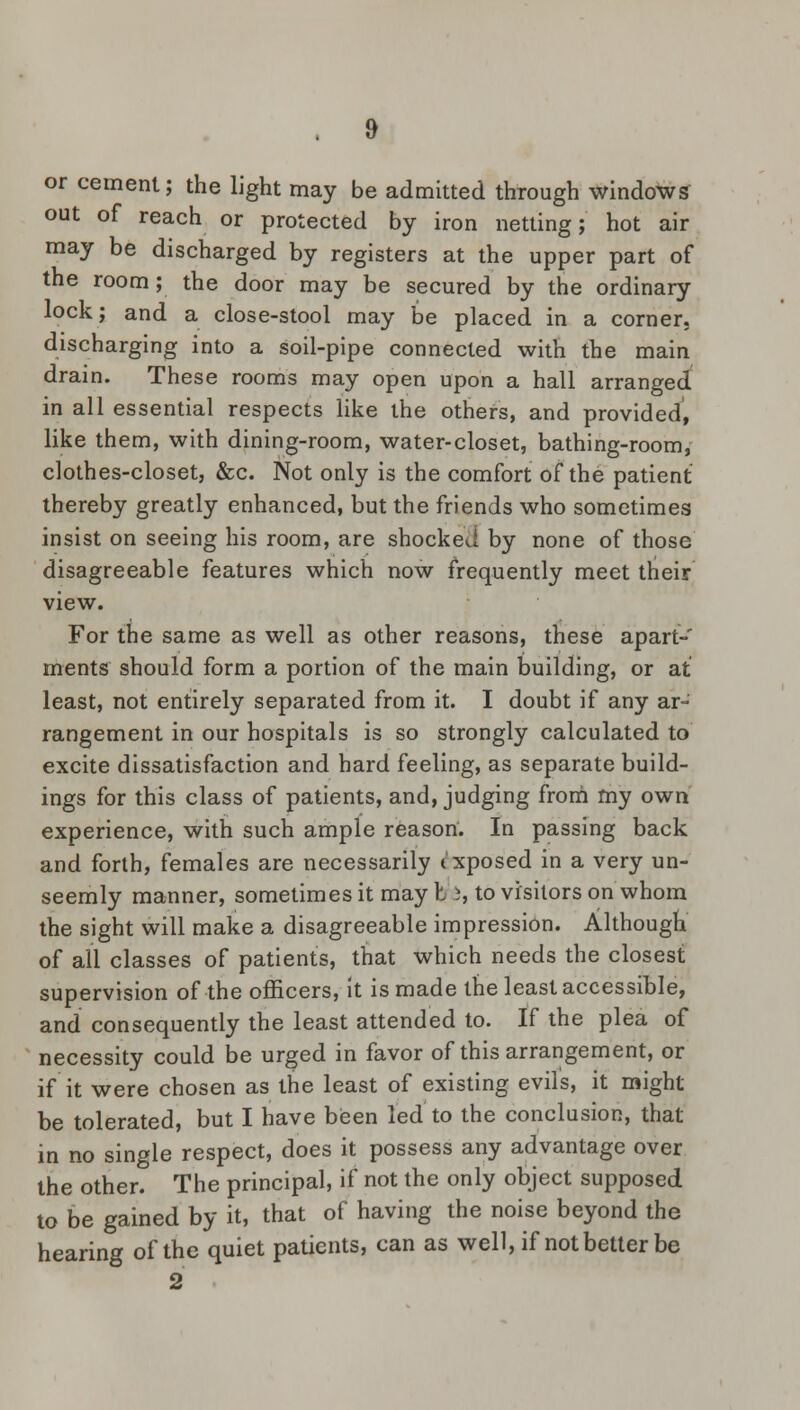 or cement; the light may be admitted through windows out of reach or protected by iron netting; hot air may be discharged by registers at the upper part of the room; the door may be secured by the ordinary lock; and a close-stool may be placed in a corner, discharging into a soil-pipe connected with the main drain. These rooms may open upon a hall arranged in all essential respects like the others, and provided, like them, with dining-room, water-closet, bathing-room, clothes-closet, &c. Not only is the comfort of the patient thereby greatly enhanced, but the friends who sometimes insist on seeing his room, are shocked by none of those disagreeable features which now frequently meet their view. For the same as well as other reasons, these apart- ments should form a portion of the main building, or at least, not entirely separated from it. I doubt if any ar- rangement in our hospitals is so strongly calculated to excite dissatisfaction and hard feeling, as separate build- ings for this class of patients, and, judging from my own experience, with such ample reason. In passing back and forth, females are necessarily exposed in a very un- seemly manner, sometimes it may I i, to visitors on whom the sight will make a disagreeable impression. Although of all classes of patients, that which needs the closest supervision of the officers, it is made the least accessible, and consequently the least attended to. If the plea of necessity could be urged in favor of this arrangement, or if it were chosen as the least of existing evils, it might be tolerated, but I have been led to the conclusion, that in no single respect, does it possess any advantage over the other. The principal, if not the only object supposed to be gained by it, that of having the noise beyond the hearing of the quiet patients, can as well, if not better be 2