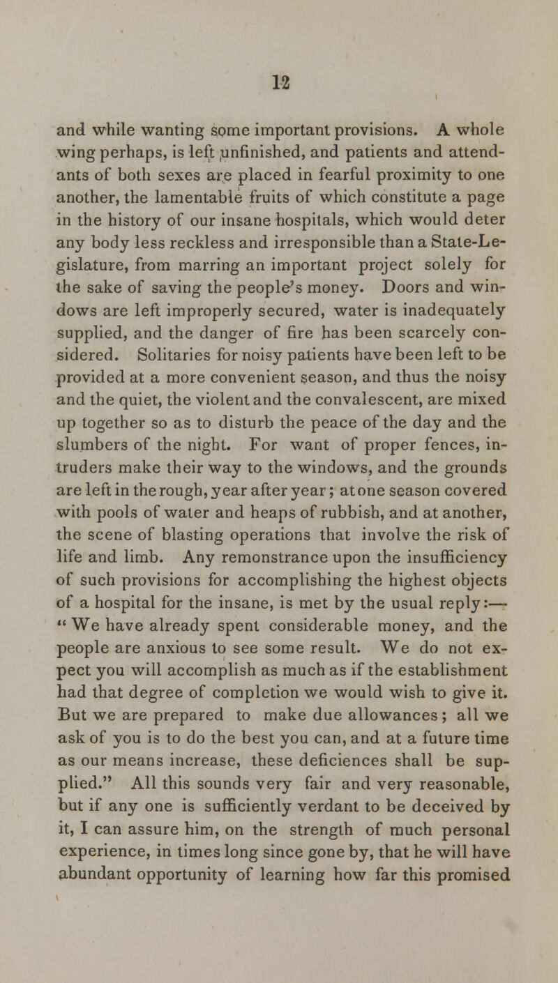 and while wanting some important provisions. A whole wing perhaps, is left unfinished, and patients and attend- ants of both sexes are placed in fearful proximity to one another, the lamentable fruits of which constitute a page in the history of our insane hospitals, which would deter any body less reckless and irresponsible than a State-Le- gislature, from marring an important project solely for the sake of saving the people's money. Doors and win- dows are left improperly secured, water is inadequately supplied, and the danger of fire has been scarcely con- sidered. Solitaries for noisy patients have been left to be provided at a more convenient season, and thus the noisy and the quiet, the violent and the convalescent, are mixed up together so as to disturb the peace of the day and the slumbers of the night. For want of proper fences, in- truders make their way to the windows, and the grounds are left in the rough, year after year; atone season covered with pools of water and heaps of rubbish, and at another, the scene of blasting operations that involve the risk of life and limb. Any remonstrance upon the insufficiency of such provisions for accomplishing the highest objects of a hospital for the insane, is met by the usual reply:—  We have already spent considerable money, and the people are anxious to see some result. We do not ex- pect you will accomplish as much as if the establishment had that degree of completion we would wish to give it. But we are prepared to make due allowances ; all we ask of you is to do the best you can, and at a future time as our means increase, these deficiences shall be sup- plied. All this sounds very fair and very reasonable, but if any one is sufficiently verdant to be deceived by it, I can assure him, on the strength of much personal experience, in times long since gone by, that he will have abundant opportunity of learning how far this promised