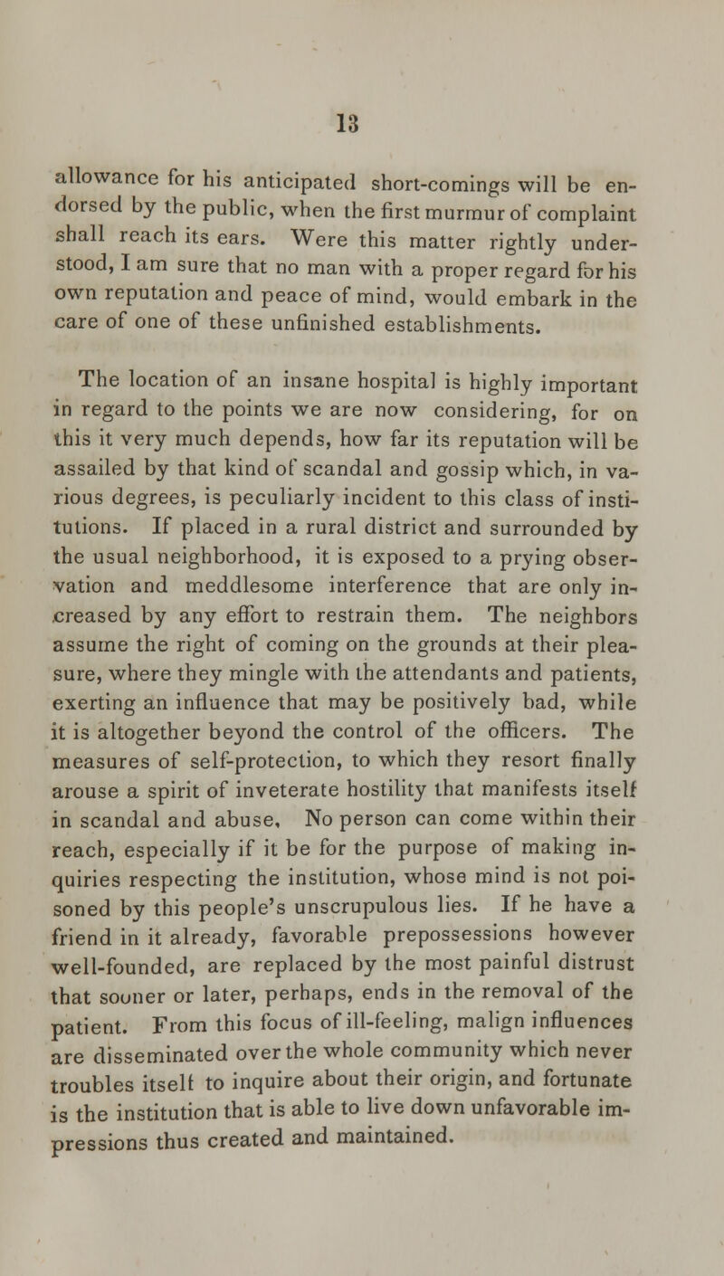 allowance for his anticipated short-comings will be en- dorsed by the public, when the first murmur of complaint shall reach its ears. Were this matter rightly under- stood, I am sure that no man with a proper regard for his own reputation and peace of mind, would embark in the care of one of these unfinished establishments. The location of an insane hospital is highly important in regard to the points we are now considering, for on this it very much depends, how far its reputation will be assailed by that kind of scandal and gossip which, in va- rious degrees, is peculiarly incident to this class of insti- tutions. If placed in a rural district and surrounded by the usual neighborhood, it is exposed to a prying obser- vation and meddlesome interference that are only in- creased by any effort to restrain them. The neighbors assume the right of coming on the grounds at their plea- sure, where they mingle with the attendants and patients, exerting an influence that may be positively bad, while it is altogether beyond the control of the officers. The measures of self-protection, to which they resort finally arouse a spirit of inveterate hostility that manifests itself in scandal and abuse. No person can come within their reach, especially if it be for the purpose of making in- quiries respecting the institution, whose mind is not poi- soned by this people's unscrupulous lies. If he have a friend in it already, favorable prepossessions however well-founded, are replaced by the most painful distrust that sooner or later, perhaps, ends in the removal of the patient. From this focus of ill-feeling, malign influences are disseminated over the whole community which never troubles itself to inquire about their origin, and fortunate is the institution that is able to live down unfavorable im- pressions thus created and maintained.