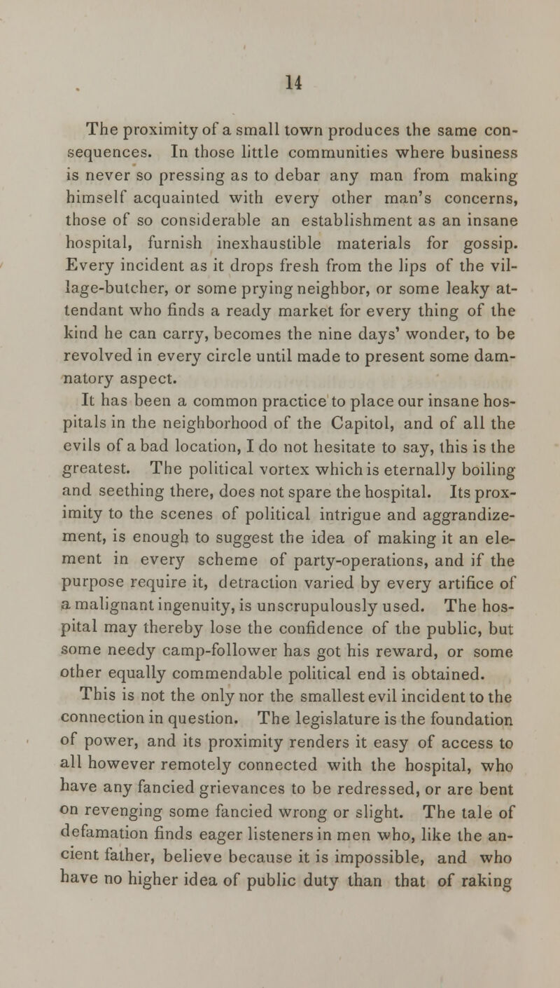 The proximity of a small town produces the same con- sequences. In those little communities where business is never so pressing as to debar any man from making himself acquainted with every other man's concerns, those of so considerable an establishment as an insane hospital, furnish inexhaustible materials for gossip. Every incident as it drops fresh from the lips of the vil- lage-butcher, or some prying neighbor, or some leaky at- tendant who finds a ready market for every thing of the kind he can carry, becomes the nine days' wonder, to be revolved in every circle until made to present some dam- natory aspect. It has been a common practice to place our insane hos- pitals in the neighborhood of the Capitol, and of all the evils of a bad location, I do not hesitate to say, this is the greatest. The political vortex which is eternally boiling and seething there, does not spare the hospital. Its prox- imity to the scenes of political intrigue and aggrandize- ment, is enough to suggest the idea of making it an ele- ment in every scheme of party-operations, and if the purpose require it, detraction varied by every artifice of a malignant ingenuity, is unscrupulously used. The hos- pital may thereby lose the confidence of the public, but some needy camp-follower has got his reward, or some other equally commendable political end is obtained. This is not the only nor the smallest evil incident to the connection in question. The legislature is the foundation of power, and its proximity renders it easy of access to all however remotely connected with the hospital, who have any fancied grievances to be redressed, or are bent on revenging some fancied wrong or slight. The tale of defamation finds eager listeners in men who, like the an- cient father, believe because it is impossible, and who have no higher idea of public duty than that of raking