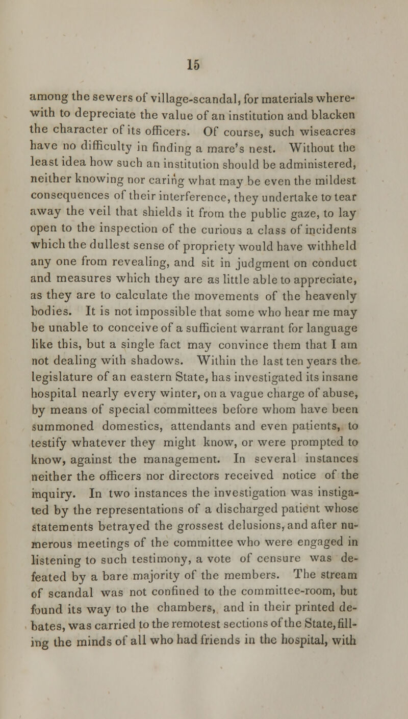 among the sewers of village-scandal, for materials where- with to depreciate the value of an institution and blacken the character of its officers. Of course, such wiseacres have no difficulty in finding a mare's nest. Without the least idea how such an institution should be administered, neither knowing nor caring what may be even the mildest consequences of their interference, they undertake to tear away the veil that shields it from the public gaze, to lay open to the inspection of the curious a class of incidents which the dullest sense of propriety would have withheld any one from revealing, and sit in judgment on conduct and measures which they are as little able to appreciate, as they are to calculate the movements of the heavenly bodies. It is not impossible that some who hear me may be unable to conceive of a sufficient warrant for language like this, but a single fact may convince them that I am not dealing with shadows. Within the last ten years the legislature of an eastern State, has investigated its insane hospital nearly every winter, on a vague charge of abuse, by means of special committees before whom have been summoned domestics, attendants and even patients, to testify whatever they might know, or were prompted to know, against the management. In several instances neither the officers nor directors received notice of the inquiry. In two instances the investigation was instiga- ted by the representations of a discharged patient whose statements betrayed the grossest delusions, and after nu- merous meetings of the committee who were engaged in listening to such testimony, a vote of censure was de- feated by a bare majority of the members. The stream of scandal was not confined to the committee-room, but found its way to the chambers,, and in their printed de- bates, was carried to the remotest sections of the State, fill- ing the minds of all who had friends in the hospital, with