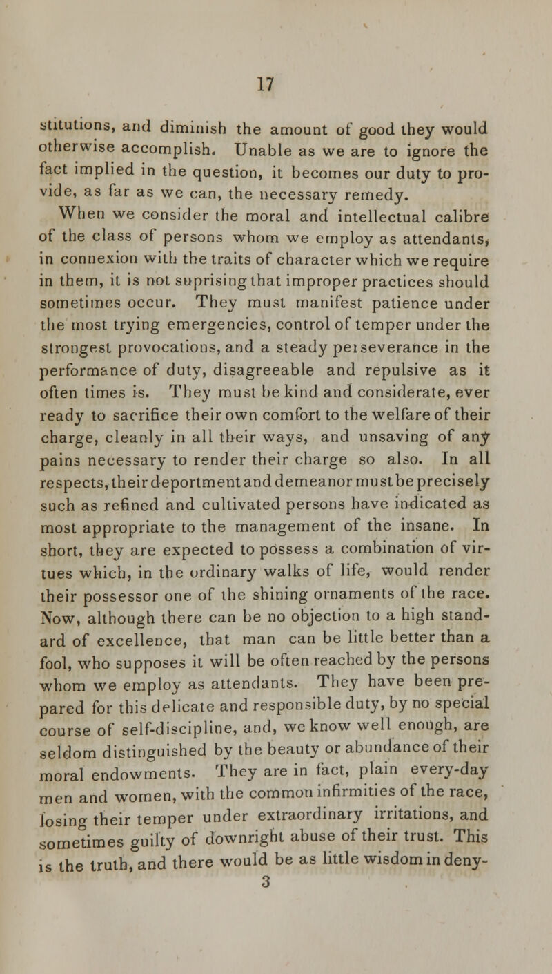 stitutions, and diminish the amount of good they would otherwise accomplish. Unable as we are to ignore the fact implied in the question, it becomes our duty to pro- vide, as far as we can, the necessary remedy. When we consider the moral and intellectual calibre of the class of persons whom we employ as attendants, in connexion with the traits of character which we require in them, it is not suprising that improper practices should sometimes occur. They must manifest patience under the most trying emergencies, control of temper under the strongest provocations, and a steady peiseverance in the performance of duty, disagreeable and repulsive as it often times is. They must be kind and considerate, ever ready to sacrifice their own comfort to the welfare of their charge, cleanly in all their ways, and unsaving of any pains necessary to render their charge so also. In all respects, their deportment and demeanor must be precisely such as refined and cultivated persons have indicated as most appropriate to the management of the insane. In short, they are expected to possess a combination of vir- tues which, in the ordinary walks of life, would render their possessor one of the shining ornaments of the race. Now, although there can be no objection to a high stand- ard of excellence, that man can be little better than a fool, who supposes it will be often reached by the persons whom we employ as attendants. They have been pre- pared for this delicate and responsible duty, by no special course of self-discipline, and, we know well enough, are seldom distinguished by the beauty or abundance of their moral endowments. They are in fact, plain every-day men and women, with the common infirmities of the race, losing their temper under extraordinary irritations, and sometimes guilty of downright abuse of their trust. This is the truth, and there would be as little wisdom in deny- 3