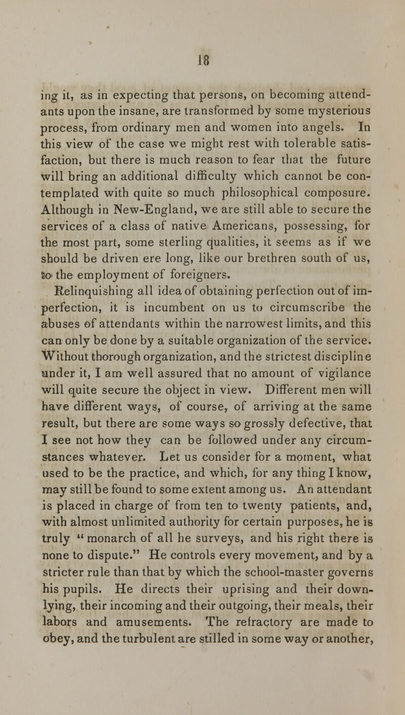 ing it, as in expecting that persons, on becoming attend- ants upon the insane, are transformed by some mysterious process, from ordinary men and women into angels. In this view of the case we might rest with tolerable satis- faction, but there is much reason to fear that the future will bring an additional difficulty which cannot be con- templated with quite so much philosophical composure. Although in New-England, we are still able to secure the services of a class of native Americans, possessing, for the most part, some sterling qualities, it seems as if we should be driven ere long, like our brethren south of us, to- the employment of foreigners. Relinquishing all idea of obtaining perfection out of im- perfection, it is incumbent on us to circumscribe the abuses of attendants within the narrowest limits, and this can only be done by a suitable organization of the service. Without thorough organization, and the strictest discipline under it, I am well assured that no amount of vigilance will quite secure the object in view. Different men will have different ways, of course, of arriving at the same result, but there are some ways so grossly defective, that I see not how they can be followed under any circum- stances whatever. Let us consider for a moment, what used to be the practice, and which, for any thing I know, may still be found to some extent among us. An attendant is placed in charge of from ten to twenty patients, and, with almost unlimited authority for certain purposes, he is truly  monarch of all he surveys, and his right there is none to dispute. He controls every movement, and by a stricter rule than that by which the school-master governs his pupils. He directs their uprising and their down- lying, their incoming and their outgoing, their meals, their labors and amusements. The refractory are made to obey, and the turbulent are stilled in some way or another,