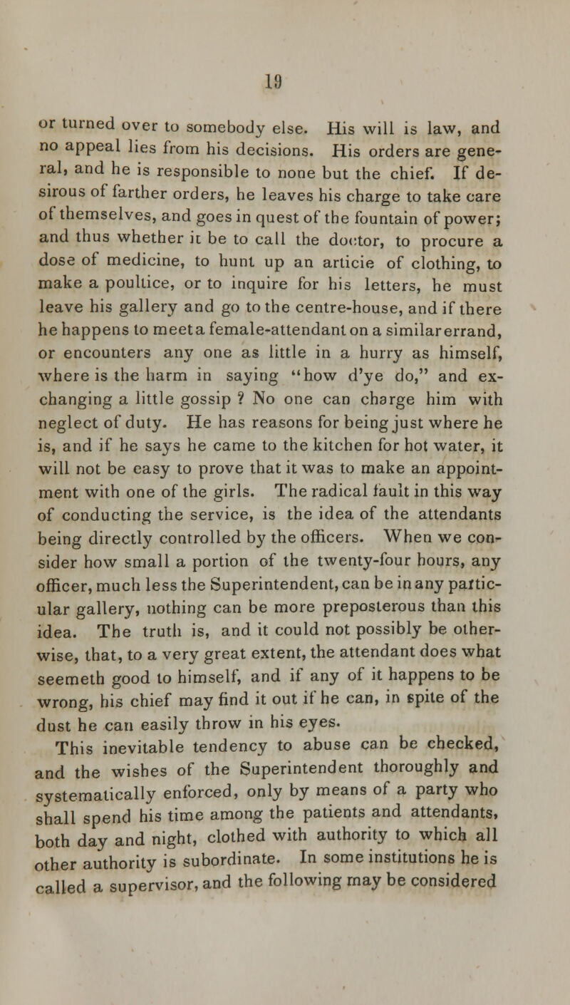 or turned over to somebody else. His will is law, and no appeal lies from his decisions. His orders are gene- ral, and he is responsible to none but the chief. If de- sirous of farther orders, he leaves his charge to take care of themselves, and goes in quest of the fountain of power; and thus whether it be to call the doctor, to procure a dose of medicine, to hunt up an articie of clothing, to make a poultice, or to inquire for his letters, he must leave his gallery and go to the centre-house, and if there he happens to meeta female-attendant on a similar errand, or encounters any one as little in a hurry as himself, where is the harm in saying how d'ye do, and ex- changing a little gossip ? No one can charge him with neglect of duty. He has reasons for being just where he is, and if he says he came to the kitchen for hot water, it will not be easy to prove that it was to make an appoint- ment with one of the girls. The radical fault in this way of conducting the service, is the idea of the attendants being directly controlled by the officers. When we con- sider how small a portion of the twenty-four hours, any officer, much less the Superintendent, can be in any partic- ular gallery, nothing can be more preposterous than this idea. The truth is, and it could not possibly be other- wise, that, to a very great extent, the attendant does what seemeth good to himself, and if any of it happens to be wrong, his chief may find it out if he can, in spite of the dust he can easily throw in his eyes. This inevitable tendency to abuse can be checked, and the wishes of the Superintendent thoroughly and systematically enforced, only by means of a party who shall spend his time among the patients and attendants, both day and night, clothed with authority to which all other authority is subordinate. In some institutions he is called a supervisor, and the following may be considered