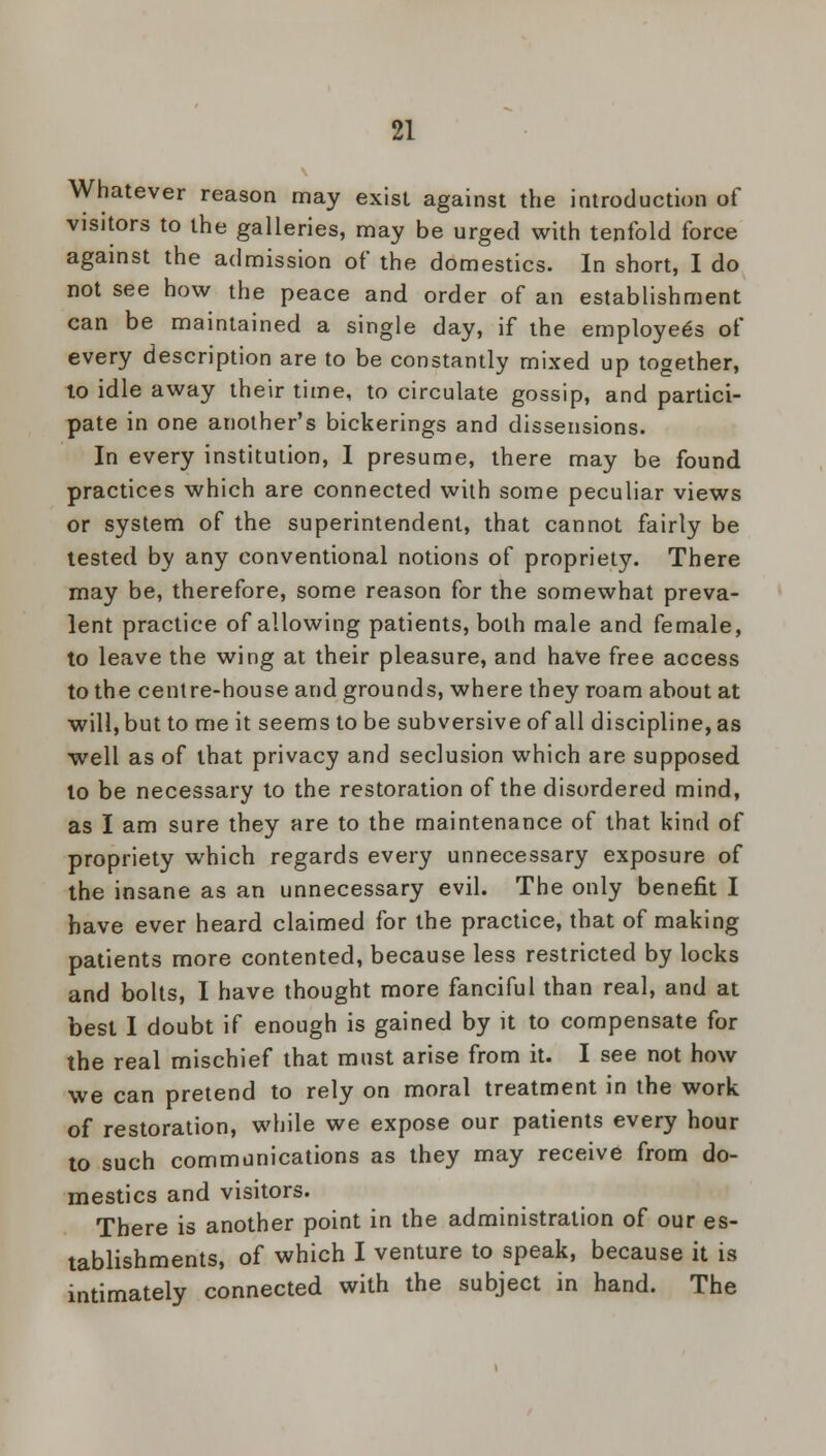 Whatever reason may exist against the introduction of visitors to the galleries, may be urged with tenfold force against the admission of the domestics. In short, I do not see how the peace and order of an establishment can be maintained a single day, if the employees of every description are to be constantly mixed up together, to idle away their time, to circulate gossip, and partici- pate in one another's bickerings and dissensions. In every institution, I presume, there may be found practices which are connected with some peculiar views or system of the superintendent, that cannot fairly be tested by any conventional notions of propriety. There may be, therefore, some reason for the somewhat preva- lent practice of allowing patients, both male and female, to leave the wing at their pleasure, and have free access to the centre-house and grounds, where they roam about at will, but to me it seems to be subversive of all discipline, as well as of that privacy and seclusion which are supposed to be necessary to the restoration of the disordered mind, as I am sure they are to the maintenance of that kind of propriety which regards every unnecessary exposure of the insane as an unnecessary evil. The only benefit I have ever heard claimed for the practice, that of making patients more contented, because less restricted by locks and bolts, I have thought more fanciful than real, and at best I doubt if enough is gained by it to compensate for the real mischief that must arise from it. I see not how we can pretend to rely on moral treatment in the work of restoration, while we expose our patients every hour to such communications as they may receive from do- mestics and visitors. There is another point in the administration of our es- tablishments, of which I venture to speak, because it is intimately connected with the subject in hand. The