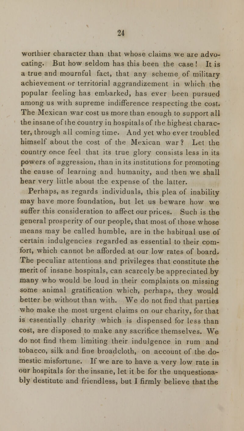 worthier character than that whose claims we are advo- cating. But how seldom has this been the case ! It is a true and mournful fact, that any scheme of military achievement or territorial aggrandizement in which the popular feeling has embarked, has ever been pursued among us with supreme indifference respecting the cost. The Mexican war cost us more than enough lo support all the insane of the country in hospitals of the highest charac- ter, through all coming time. And yet who ever troubled himself about the cost of the Mexican war? Let the country once feel that its true glory consists less in its powers of aggression, than in its institutions for promoting the cause of learning and humanity, and then we shall hear very little about the expense of the latter. Perhaps, as regards individuals, this plea of inability may have more foundation, but let us beware how we suffer this consideration to affect our prices. Such is the general prosperity of our people, that most of those whose means may be called humble, are in the habitual use of certain indulgences regarded as essential to their com- fort, which cannot be afforded at our low rates of board. The peculiar attentions and privileges that constitute the merit of insane hospitals, can scarcely be appreciated by many who would be loud in their complaints on missing some animal gratification which, perhaps, they would better be without than with. We do not find that parties who make the most urgent claims on our charity, for that is essentially charity which is dispensed for less than cost, are disposed to make any sacrifice themselves. We do not find them limiting their indulgence in rum and tobacco, silk and fine broadcloth, on account of the do- mestic misfortune. If we are to have a very low rate in our hospitals for the insane, let it be for the unquestiona- bly destitute and friendless, but I firmly believe that the