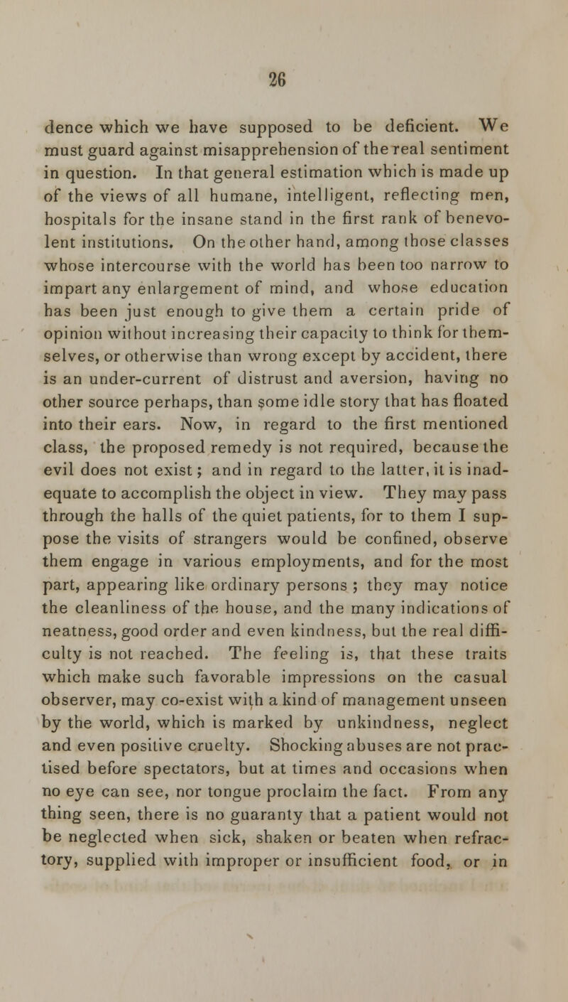 dence which we have supposed to be deficient. We must guard against misapprehension of the real sentiment in question. In that general estimation which is made up of the views of all humane, intelligent, reflecting men, hospitals for the insane stand in the first rank of benevo- lent institutions. On the other hand, among those classes whose intercourse with the world has been too narrow to impart any enlargement of mind, and whose education has been just enough to give them a certain pride of opinion without increasing their capacity to think for them- selves, or otherwise than wrong except by accident, there is an under-current of distrust and aversion, having no other source perhaps, than some idle story that has floated into their ears. Now, in regard to the first mentioned class, the proposed remedy is not required, because the evil does not exist; and in regard to the latter, it is inad- equate to accomplish the object in view. They may pass through the halls of the quiet patients, for to them I sup- pose the visits of strangers would be confined, observe them engage in various employments, and for the most part, appearing like ordinary persons ; they may notice the cleanliness of the house, and the many indications of neatness, good order and even kindness, but the real diffi- culty is not reached. The feeling is, that these traits which make such favorable impressions on the casual observer, may co-exist with a kind of management unseen by the world, which is marked by unkindness, neglect and even positive cruelty. Shocking abuses are not prac- tised before spectators, but at times and occasions when no eye can see, nor tongue proclaim the fact. From any thing seen, there is no guaranty that a patient would not be neglected when sick, shaken or beaten when refrac- tory, supplied with improper or insufficient food, or in