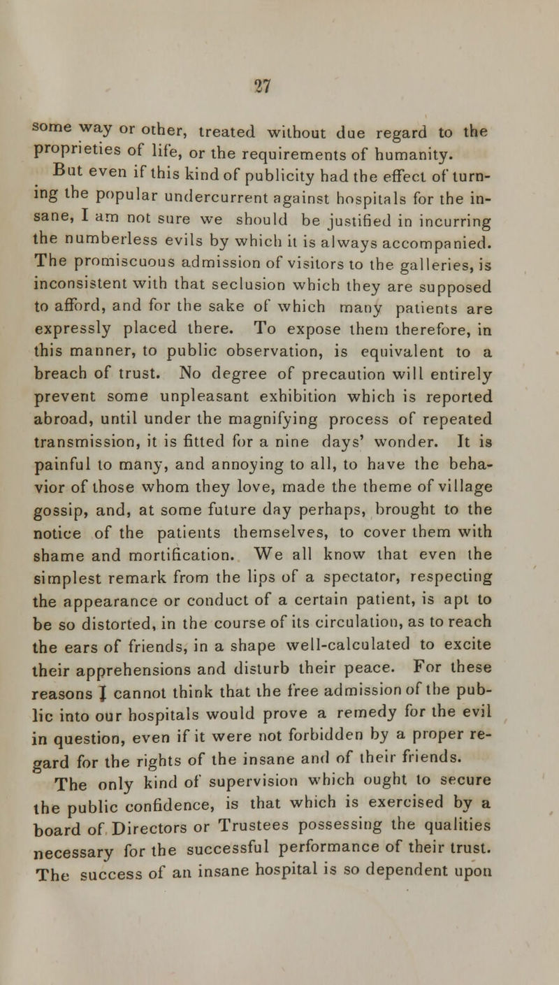 some way or other, treated without due regard to the proprieties of life, or the requirements of humanity. But even if this kind of publicity had the efFect of turn- ing the popular undercurrent against hospitals for the in- sane, I am not sure we should be justified in incurring the numberless evils by which it is always accompanied. The promiscuous admission of visitors to the galleries, is inconsistent with that seclusion which they are supposed to afford, and for the sake of which many patients are expressly placed there. To expose them therefore, in this manner, to public observation, is equivalent to a breach of trust. No degree of precaution will entirely prevent some unpleasant exhibition which is reported abroad, until under the magnifying process of repeated transmission, it is fitted for a nine days' wonder. It is painful to many, and annoying to all, to have the beha- vior of those whom they love, made the theme of village gossip, and, at some future day perhaps, brought to the notice of the patients themselves, to cover them with shame and mortification. We all know that even the simplest remark from the lips of a spectator, respecting the appearance or conduct of a certain patient, is apt to be so distorted, in the course of its circulation, as to reach the ears of friends, in a shape well-calculated to excite their apprehensions and disturb their peace. For these reasons J cannot think that the free admission of the pub- lic into our hospitals would prove a remedy for the evil in question, even if it were not forbidden by a proper re- gard for the rights of the insane and of their friends. The only kind of supervision which ought to secure the public confidence, is that which is exercised by a board of Directors or Trustees possessing the qualities necessary for the successful performance of their trust. The success of an insane hospital is so dependent upon