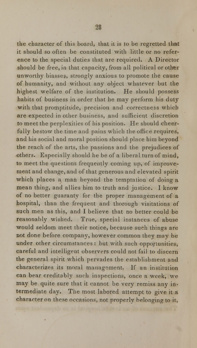 the character of this board, that it is to be regretted that it should so often be constituted with little or no refer- ence to the special duties lhat are required. A Director should be free, in that capacity, from all political or other unworthy biasses, strongly anxious to promote the cause of humanity, and without any object whatever but the highest welfare of the institution. He should possess habits o{ business in order that he may perform his duty with that promptitude, precision and correctness which are expected in other business, and sufficient discretion to meet the perplexities of his position. He should cheer- fully bestow the time and pains which the office requires, and his social and moral position should place him beyond the reach of the arts, the passions and the prejudices of others. Especially should he be of a liberal turn of mind, to meet the questions frequently coming up, of improve- ment and change, and of that generous and elevated spirit which places a man beyond the temptation of doing a mean thing, and allies him to truth and justice. I know of no better guaranty for the proper management of a hospital, than the frequent and thorough visitations of such men as this, and I believe that no better could be reasonably wished. True, special instances of abuse would seldom meet their notice, because such things are not done before company, however common they may be under other circumstances: but with such opportunities, careful and intelligent observers could not fail to discern the general spirit which pervades the establishment and characterizes its moral management. If an institution can bear creditably such inspections, once a week, we may be quite sure that it cannot be very remiss any in- termediate day. The most labored attempt to give it a character on these occasions, not properly belonging to it,