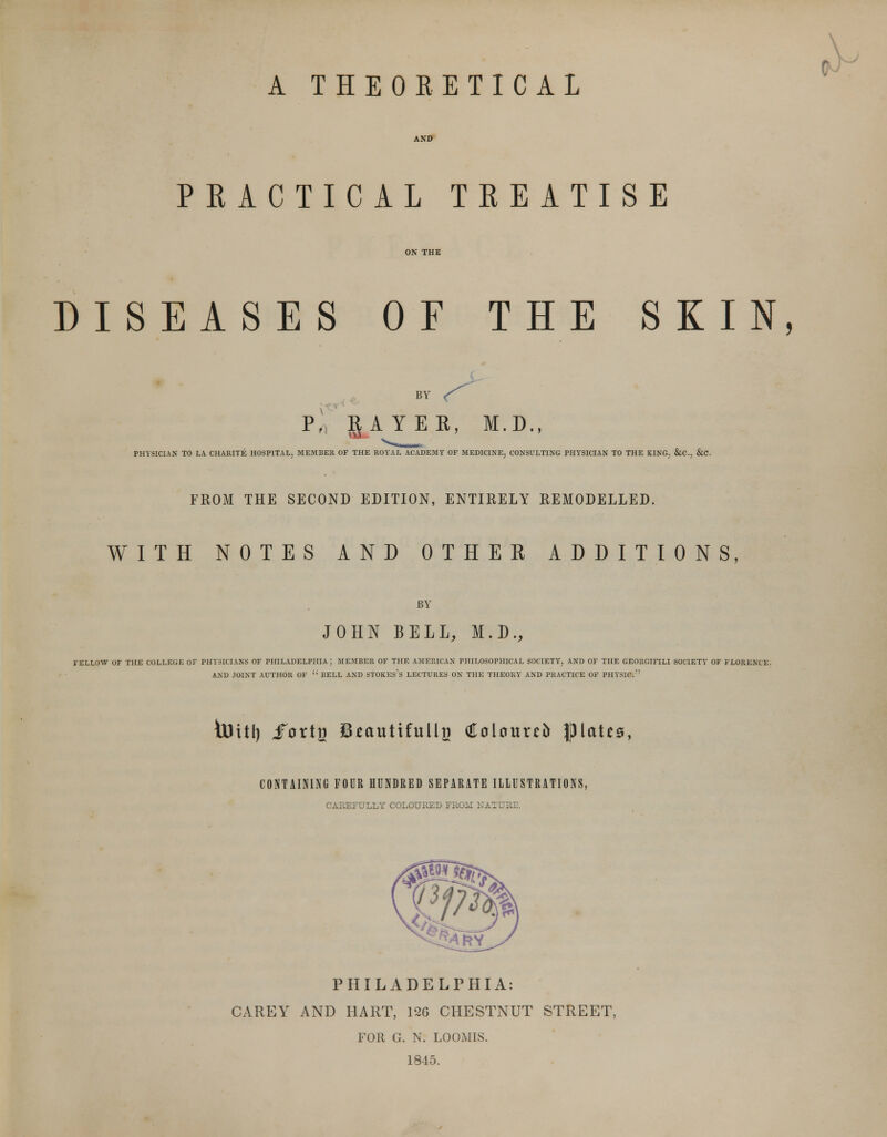 A THEORETICAL AND PEACTICAL TREATISE DISEASES OF THE SKIN, BY P. RAYER, M.D., PHYSICIAN TO LA CHARITE HOSPITAL, MEMBER OF THE ROYAL ACADEMY OF MEDICINE, CONSULTING PHYSICIAN TO THE KING. &C, &C. FROM THE SECOND EDITION, ENTIRELY REMODELLED. WITH NOTES AND OTHER ADDITIONS, BY JOHN BELL, M.D., FELLOW OF THE COLLEGE OF PHYSICIANS OF PHILADELPHIA ; MEMBER OF THE AMERICAN PHILOSOPHICAL SOCIETY, AND OF THE GEORGIFILI SOCIETY OF FLORENCE. AND JOINT AUTHOR OF  BELL AND STOKEs's LECTURES ON THE THEORY AND PRACTICE OF PHYSIC. iUttl) jTorti) Skautifulhj (Holourci* J)laU0, CONTAINING FOUR HUNDRED SEPARATE ILLUSTRATIONS, CAREFULLY COLOURED FROM NATURE. PHILADELPHIA: CAREY AND HART, 126 CHESTNUT STREET, FOR G. N. LOOMIS. 1845.