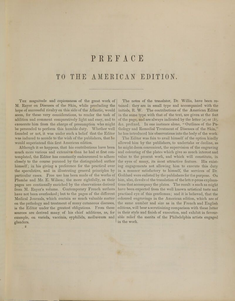 TO THE AMERICAN EDITION. The magnitude and copiousness of the great work of M. Rayer on Diseases of the Skin, while precluding the hope of successful rivalry on this side of the Atlantic, would seem, for these very considerations, to render the task of addition and comment comparatively light and easy, and to exonerate him from the charge of presumption who might be persuaded to perform this humble duty. Whether well founded or not, it was under such a belief that the Editor was induced to accede to the wish of the publishers, that he would superintend this first American edition. Although it so happens, that his contributions have been much more various and extensive than he had at first con- templated, the Editor has constantly endeavoured to adhere closely to the course pursued by the distinguished author himself; in his giving a preference for the practical over the speculative, and in illustrating general principles by particular cases. Free use has been made of the works of Plumbe and Mr. E. Wilson; the more rightfully, as their pages are continually enriched by the observations derived from M. Rayer's volume. Contemporary French authors have not been overlooked ; but to the pages of the different Medical Journals, which contain so much valuable matter on the pathology and treatment of many cutaneous diseases, is the Editor under the greatest obligations. From these sources are derived many of his chief additions, as, for example, on variola, vaccinia, syphilida, molluscum and glanders. 2 The notes of the translator, Dr. Willis, have been re- tained : they are in small type and accompanied with the initials, R. W. The contributions of the American Editor in the same type with that of the text, are given at the foot of the page, and are always indicated by the letter (a) or (b), &c. prefixed. In one instance alone,  Outlines of the Pa- thology and Remedial Treatment of Diseases of the Skin, he has introduced his observations into the body of the work. The Editor was fain to avail himself of the option kindly allowed him by the publishers, to undertake or decline, as he might deem convenient, the supervision of the engraving and colouring of the plates which give so much interest and value to the present work, and which will constitute, in the eyes of many, its most attractive feature. His exist- ing engagements not allowing him to execute this duty in a manner satisfactory to himself, the services of Dr. Goddard were enlisted by the publishers for the purpose. On him, also, devolved the translation of the letter-press explana- tions that accompany the plates. The result is such as might have been expected from the well known artistical taste and practised eye of this gentleman; and it is believed, that the coloured engravings in the American edition, which are of the same number and size as in the French and English editions, will bear a scrutinizing comparison with these latter in their style and finish of execution, and exhibit in favour- able relief the merits of the Philadelphia artists engaged in the work.