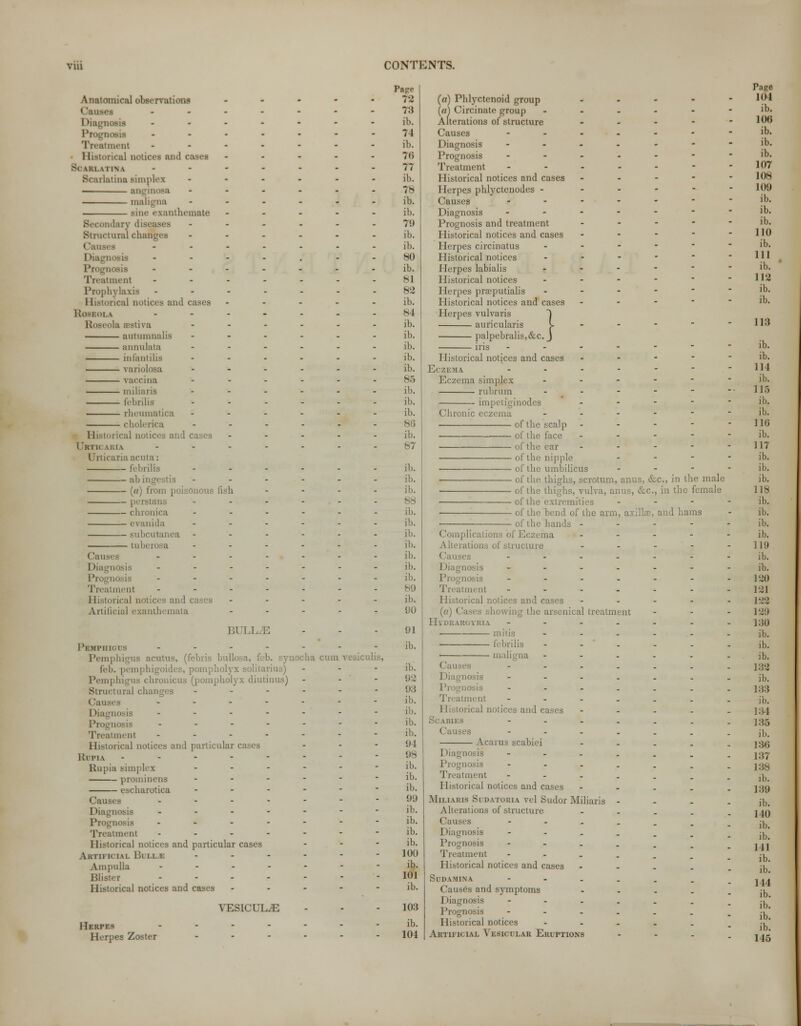 Anatomical observations C*Oi nosis Prognosis ment 11 torical notices and cases >( uu \ I IN \ latina simplex • anginosa maligna ■ sine exanthemate mdary diseases Structural changes Causes - Prognosis Treatment Prophylaxis II torical ootices and cases Roseola Roseola estiva autumnalis annulata infantilis ■ variolosa vaccina miliaria febrilis rheumatica cholerica Historical notices and cases I H in \l;l \ Urticaria;)' f al) ingestis (c) from poisonous fish — pei - — chronica — evanida - — tuberoi a Causes Diagnosis - Treatment Historical notices and cases Artificial exanthemata BULLAE PSHPHIOUS ....... Pemphigus acutus, (febris bull ynocha cum vesiculis, fell. | . solitarius) - Pemphigus chronicus (pompholyx diutinus) Structural changes ------ Causes ....... Diagnosis ------- Prognosis ------- Treatment ------- Historical notices and particular cases - IvllMV -------- Rupia simpli \ ------ prominens ------ escharotica ------ Causes ------- Diagnosis ------- Prognosis ------- ment ------- I [istorical notices and particular cases - Artificial Bi i i Ampulla ------- Blister - - - - - - Historical notices and cases - - - - - yesicul^: Herpes Herpes Zoster Page 78 73 ih. 74 ib. 76 77 ib. 78 ib. ib. 7!) ib. ib. 80 ib. 81 82 ib. 84 ib. ib. ib. ib. ib. 85 ib. ib. ib. 86 ib. 87 ib. ib. ib. 88 ib. ib. ib. ib. ib. ib. ib. 80 ib. 90 91 ib. ib. 92 93 ib. ib. ib. ib. 94 98 ib. ib. ib. 99 ib. ib. ib. ib. 100 ib. 101 ib. 103 ib. 104 . .KM 1 (a) Phlyctcnoid group (a) Circinate group Alterations of structure Causes Diagnosis Prognosis Treatment Historical notices and cases 1 [erpes phlyctenodes - Causes Diagnosis Prognosis and treatment Historical notices and cases Herpes circinatus Historical notices Herpes labialis Historical notices Herpes prasputialis Historical notices and cases Herpes vulvaris auricularis palpebralis,&c. iris Historical notices and cases - - - - Eczema. ------ Eczema simplex ----- rubrum ----- impetiginodes - Chronic eczema .----■ of the scalp - of the face - of the ear .-■--■ of the nipple - - - of the umbilicus - of the thighs, scrotum, anus, &c, in the male of the thighs, vulva, anus, &c, in the female of the extremities - of the bend of the arm, axilla?, and hams of the hands - - - - • nplications of Eczema - - - - ■ Alterations of structure ..-'■-■ uses --...-. aosis ---.... nosis ---..-. Treatment ---.»--. Historical notices and cases - («) Cases showing the arsenical treatment Hydrargyria ---.... mitis --.... febrilis ----.. —— maligna --.--. Causes ---.... nosis ----... gnosis ---..-. Treatment ----... Historical notices and cases - - Scabi ---.... Causes ----... Acarus scabiei - Diagnosis -----.. Prognosis -----.. Treatment ----... Historical notices and cases - Miliaris Sudatoria vel Sudor Miliaris - Alterations of structure. - Causes ------ i Diagnosis ■---_. Prognosis ■----. Treatment ----.. Historical notices and cases - Sddahina ---.,. Causes and symptoms - I 'i ignoeis ------ Prognosis ---..,, Historical notices - Artificial Vesicular Eruptions - Tage 104 ib. 106 ib. ib. ib. 107 108 109 ib. ib. ib. 110 ib. Ill ib. 112 ib. ib. 118 ib. ib. 114 ib. 115 ib. ib. 110 ib. 117 ib. ib. ib. 118 ib. ib. ib. ib. 119 ib. ib. 120 121 122 129 1:30 ib. ib. ib. 132 ib. 133 ib. 134 135 ib. 136 137 138 ib. 139 ib. 140 ib. ib. 141 ib. ib. 144 ib. ib. ib. ib. 145