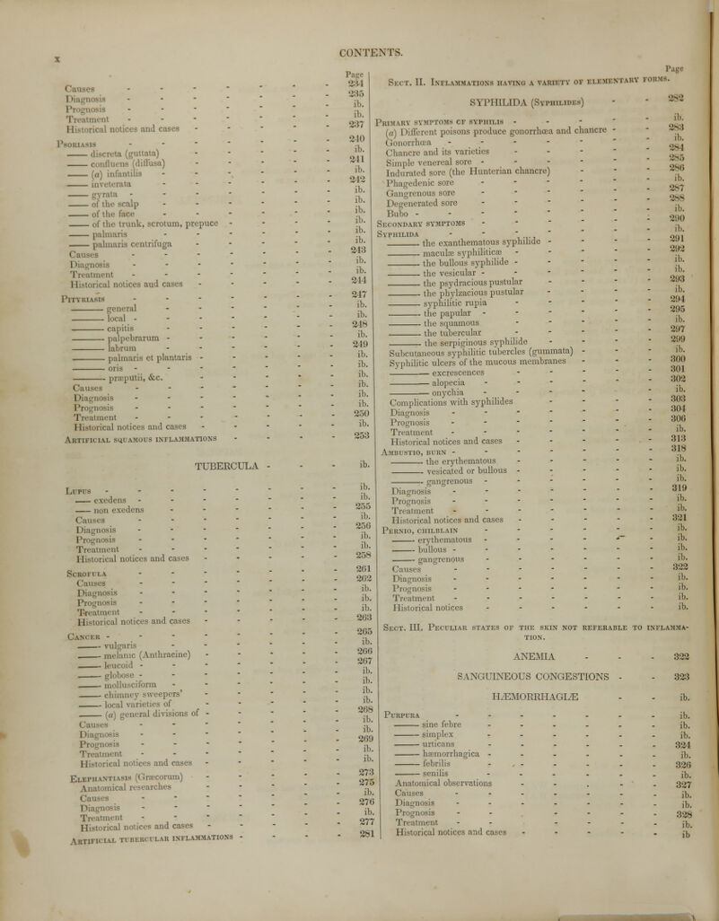 - - ment II • a I eases Psoriasis - ata) conflttens (diffusa) («) infantilis m\ I calp of tin of the trunk, scrotum, prepuce palmaris palmaris centrifuga - I i. ... Treatment II storical notices aud cases Pityriasis - general local - capitis — palpebrarum - — labrum — palmaris et plantaris — oris praputii, &c. Causes Diagnosis - Prognosis - Treatment - Historical notices and cases Artificial squamous inflammations TUBERCULA Lupus - cxedens - non exedens Causes « Diagnosis • Prognosis • Treatment ... Historical notices and cases Scrofula - Causes - Diagnosis • Proi;e - Treatment i ical notices and cases Cancer - - vulgaris melanic (Anthracine) leucoid - - - mollusciform ohimney sweepers' local varieties of ((/) general divisions of - - Diagnosis - Prognosis - ment rical notices and cases Elephantiasis [Graecorum) .itomical r. ■ Ca' - ment ] 1 -■ rical notices and cases Artificial n brrcular inflammations 234 235 ih. ib. 893 210 ib. 211 ib. 212 ib. ib. ib. ib. ib. ib. 243 ib. ib. 214 217 ib. ib. 218 ib. 219 ib. ib. ib. ib. ib. ib. 250 ib. 253 ib. ib. ib. 255 ib. 256 ib. ib. 258 261 262 ib. ib. ib. 2G3 205 ib. 266 267 ib. ib. ib. ib. 268 ib. ib. 269 ib. ib. 273 275 ib. 270 ib. 277 281 Page BrcT. II. Inflammations having a varif.ty of i li mini auv forms. SYPHILIDA (Syphilids) Primary symptoms cf SYrmi.is - (a) Different poisons produce gonorrhoea and chancre Gonorrhoea .. Chancre and its varieties Simple venereal sore - - - - Indurated sore (the Hunterian chancre) Phagedenic sore - Gangrenous sore Degenerated sore Bubo - Secondary symptoms SYPHILIDA - - iii the exanthematons syphihde - macula? syphilitica? the bullous syphilide - the vesicular - the psydracious pustular the phylzacious pustular syphilitic rupia the papular the squamous ... the tubercular - , . the serpiginous syphilide Subcutaneous syphilitic tubercles (gummata) - Syphilitic ulcers of the mucous membranes i — excrescences - ■— alopecia ...-.- onychia Complications with syphilides Diagnosis Prognosis Treatment Historical notices and cases Ambustio, burn - the erythematous vesicated or bullous eancrenous Diagnosis Prognosis Treatment Historical notices and cases Pernio, chilblain erythematous bullous - gangrenous Causes I diagnosis Prognosis Treatment Historical notices S8S ih. 283 ib. 284 285 286 ih. 2>7 288 ih. 2110 ib. 291 292 ib. ib. 293 ib. 291 295 ib. 297 299 ib. 300 301 302 ib. 303 301 306 ib. 313 318 ib. ib. ib. 319 ib. ib. 321 ib. ib. ib. ib. 322 ib. ib. ib. ib. Sect. III. Peculiar states of the skin not referable to inflamma- tion. ANEMIA SANGUINEOUS CONGESTIONS HiEMORRHAGIiE Purpura sine febre — simplex — urticans — hemorrhagica - — febrilis senilis Anatomical observations Causes Diagnosis Prognosis Treatment Historical notices and cases 322 323 ib. ib. ib. ib. 324 ib. 326 ib. 327 ib. ib. 328 ib. ib v