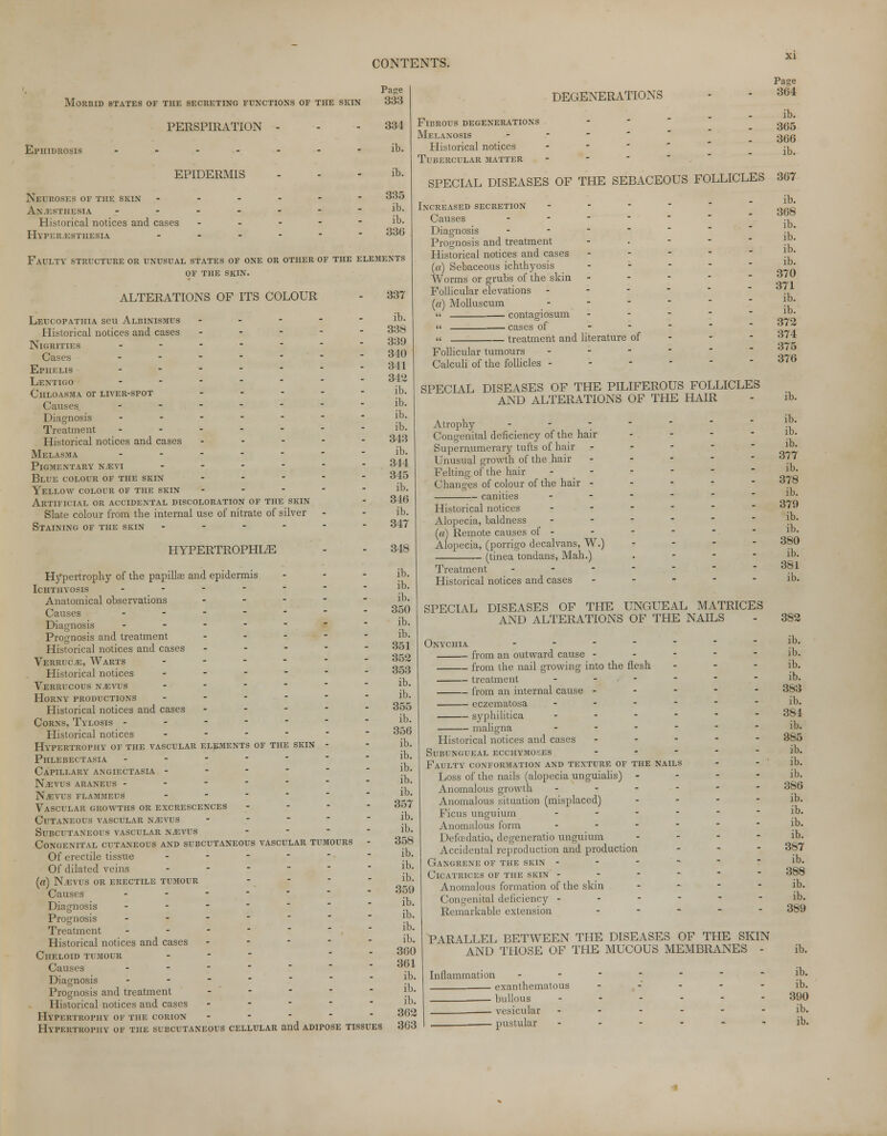 Morbid states of the secreting functions of the skin PERSPIRATION El'HIDROSIS EPIDERMIS Neuroses of the skin Anesthesia Historical notices and cases Hyperesthesia Page 333 334 ib. ib. 335 ib. ib. 336 Faulty structure or unusual states of one or other of the elements of the skin. ALTERATIONS OF ITS COLOUR Leucopathia seu Albinismus - Historical notices and cases - Nigrities ..---■ Cases - - - -  ■ Ephelis _.---. Lentigo ....... Chloasma or liver-spot . - - Causes _-----• Diagnosis - Treatment . - - - - Historical notices and cases - Melasma - Pigmentary nevi - Blue colour of the skin . - - Yellow colour of the skin - - - Artificial or accidental discoloration of the skin Slate colour from the internal use of nitrate of silver Staining of the skin - HYPERTROPHIC Hypertrophy of the papillae and epidermis ... Ichthyosis _ . - - - Anatomical observations - - Causes ------ Diagnosis - - - - - Prognosis and treatment - Historical notices and cases - - - - - Verruce, Warts - Historical notices ------ Verrucous nevus _._-•- Horny productions - - - - Historical notices and cases - - - - Corns, Tylosis ------ Historical notices - - - - - Hypertrophy of the vascular elements of the skin - Phlebectasia - - - - - Capillary angiectasia - - - - Nevus araneus ------ Nevus flammeus - Vascular growths or excrescences -.--'- Cutaneous vascular nevus - Subcutaneous vascular nevus Congenital cutaneous and subcutaneous vascular tumours - Of erectile tissue ------ Of dilated veins - («) Nevus or erectile tumour Causes . Diagnosis - Prognosis - Treatment - Historical notices and cases - - - - Cheloid tumour - Causes - Diagnosis - Prognosis and treatment Historical notices and cases . - - - Hypertrophy of the corion - Hypertrophy of the subcutaneous cellular and adipose tissues DEGENERATIONS Fibrous degenerations Melanosis Historical notices Tubercular matter 337 ib. 338 339 340 341 342 ib. ib. ib. ib. 343 ib. 344 345 ib. 346 ib. 347 348 ib. ib. ib. 350 ib. ib. 351 352 353 ib. ib. 355 ib. 356 ib. ib. ib. ib. ib. 357 ib. ib. 358 ib. ib. ib. 359 ib. ib. ib. ib. 360 361 ib. ib. ib. 362 363 Increased secretion - Causes - Diagnosis _ - - Prognosis and treatment Historical notices and cases (a) Sebaceous ichthyosis Worms or grubs of the skin Follicular elevations - (a) Molluscum - « contagiosum  cases of » treatment and literature of Follicular tumours - Calculi of the follicles - SPECIAL DISEASES OF THE PILIFEROUS FOLLICLES AND ALTERATIONS OF THE HAIR Atrophy - Congenital deficiency of the hair - Supernumerary tufts of hair - - - - Unusual growth of the hair - - - - Felting of the hair - Changes of colour of the hair - - - - canities - Historical notices - Alopecia, baldness - (a) Remote causes of - Alopecia, (porrigo decalvans, W.) - - - - (tinea tondans, Mali.) . - - - Treatment ---. Historical notices and cases - - - - - SPECIAL DISEASES OF THE UNGUEAL MATRICES AND ALTERATIONS OF THE NAILS Onychia from an outward cause from the nail growing into the flesh treatment ... - from an internal cause - eczematosa ... - syphilitica ... - maligna - Historical notices and cases - - - Subungueal ecchymopes . - - Faulty conformation and texture of the nails Loss of the nails (alopecia unguialis) - Anomalous growth - Anomalous situation (misplaced) Ficus unguium - Anomalous form - Defcedatio, degeneratio unguium Accidental reproduction and production Gangrene of the skin - Cicatrices of the skin - - - - Anomalous formation of the skin Congenital deficiency - Remarkable extension - Page 364 ib. 365 366 ib. SPECIAL DISEASES OF THE SEBACEOUS FOLLICLES 367 ib. 368 ib. ib. ib. ib. 370 371 ib. ib. 372 374 375 376 ib. ib. ib. ib. 377 ib. 378 ib. 379 ib. ib. 380 ib. 381 ib. 382 ib. ib. ib. ib. 383 ib. 384 ib. 385 ib. ib. ib. 386 ib. ib. ib. ib. 387 ib. 388 ib. ib. 389 PARALLEL BETWEEN THE DISEASES OF THE SKIN AND THOSE OF THE MUCOUS MEMBRANES - Inflammation exanthematous bullous vesicular ■ pustular ib. ib. ib. 390 ib. ib.