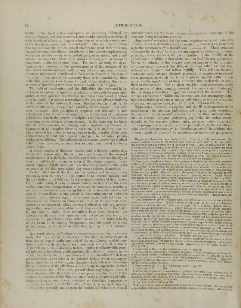 ription, are frequently followed by . md that recover) is never either complete or attended with beneficial efl is a function of so much consequence in the female economy remains deranged? Almost all the eruptions thai appear about the critical age, it matters not what their form may i !nfl\ rebellious; considered in tin- light of supplementary excretions, ;is they are by some pathologists, or as critical and elimi- - by others, it is always dillicull, and occasionally ttempl to cure them. The more we study the deve- lopment and tendency of the greater number of the diseases of the skin which invade independently of any outward appreciable cause, we become convinced of their connection with the state of nstitution, and of the necessity there is for considering them under this point of view before we think of undertaking their cure, Oi i\ en of interfering with them so as to modify their progress. The field of observation, and the difficulties that surround it, in- ni extent and magnitude in relation to the acute diseases upon winch certain epidemic constitutions impress a character of mildness or of malignity that proves a remarkable feature, and gives a similarity to the whole of the individual cases; this has been particularly ob- served in almost all the epidemic variolas, scarlatinas, &c, that have ever prevailed. The principles of prognosis and treatment in such rencies are rather to be sought for in the histories of analogous epidemics, than in the general descriptions we possess of the disease occurring under ordinary circumstances. In the same way we know tain seasons, and during certain medical constitutions the character of an eruptive fever is occasionally so uniform, that the same mode of treatment proves applicable in the plurality of the cases encountered, without much regard being paid to individual peculi- arities or conditions. The influence of seasons and prevailing medical (institutions, however, is much less evident than that of epidemic constitutions. A small number of diseases—cancer and melanosis particularly, when they appear upon the skin, are most commonly the outward manifestation of a diathesis, the effects of which either are already, or speedily will be, felt by one or other of the internal organs; it very rarely happens that the action of these diseases is limited to the point or points of the skin upon which they seem to fasten themselves. Certain affections of the skin, such as eczema and lichen, are oc- casionally seen to occur in the course of an internal malady, and their evolution to be followed by a favourable solution of the disease. On the other hand, it is by no means unfrequent to observe the more or less complete disappearance of a variety of cutaneous eruptions, not only on the invasion or during the course of an acute disease, but also on the attack and at any period in the continuance of a chronic affection of an internal organ. It is more particularly between the es of t!i;' mucous membranes and those of the skin that these are observed, which prove prejudicial or salutary, accord- ing as the disease is diverted to the interior or exterior of the body. I:i air, ease in which these alterations have been observed, the affection of the skin once apparent must not be meddled with; the object of the practitioner must rather be to fix it, to bring it back, in the event of its having disappeared, and afterwards to favour ,olution, in the hope of ultimately guiding it to a fortunate In a word, every day's observation proves more and more satisfac- torily, that the study of the diseases of the skin cannot be detached from that of general pathology, and of the multifarious morbid con- ditions with which they have such numerous and varied relations. A knowledge of these diseases, in fact, implies familiarity with gene- ral infections, hereditary predispositions, the effects of regimen, mode of life, ice; it concludes acquaintance with the maladies which have led them, knowledge of the internal lesions which accompany them, appreciation of the organic changes which follow certain erup- tions, prescience of the affections which are apt to supervene on their That such general views may acquire practical .hat they may be advantageously applied to the treat- if the skin, the extent of these relations and influ- me cases, contested or altogether inappreciable in othi be studied and estimated, as much as may be, . and even in the morbid individualities of each particular case, the whole of the circumstances and every one of the elements being taken into account. Hippocrates' remarked that the same eruptions occurred under two different aspects, according as thej existed by themselves, or as they were the depositaries of a morbid state (aTtooTaaitsy. These solutions of disease by the skinJ he says, are announced by tubercles, tumours, pustules, ulcers, alopecia, &c, in proportion to the rapidity of the development of which is that of the solution itself in any given case. When the solution of the disease does not happen bj the formation of tubercles, or ulcers of the skin, or in some other evident way, relapses are frequent and follow rapidly. This relation between cutaneous eruptions and diseases generally, is mentioned in several other passages, in which the father of physic appears rather to en- quire into the significance of these eruptions, than to describe or study them in themselves.^ Yet he does consider them elsewhere, under other points of view, namely, those of their nature and treatment/ their relations with different ages, and even with the seasons.7 The strumous affections of childhood, the eruptions that accompany teeth- ing, the occurrence of cancer among individuals of mature years, and of prurigo among the aged, had all attracted his observation. Hippocrates describes erysipelas, and the ill consequences of its retrocession;3 he mentions phlyctenae and a great many eruptions, the names of which are still preserved in our medical nomenclature, such as eczema, ecthyma, phlyzacia, psydracia ; he makes several remarks on the summer hydrcea, lepra, psoriasis, lichen, pityriasis,' on the pruriginous excoriations of the pudenda,10 on the varieties of ephelis and their treatment; he describes cancer ;12 he distinguishes different kinds of ulcers;13 he mentions certain serious gangrenous 'Hippocratis Opera, interprete Foesio, in fol. Francofurti, 1621.— Qlconomia Hip- pocratis, authore Foesio, in fol. Francofurti, 1588.—I have referred to this edition throughout, it being esteemed one of the most correct. I must remark, however, that in the translation of Foesius, as in all the others, into the Latin tongue, there are many expressions in the nomenclature rendered by words which, in the present day, have a very different signification; lichen, for instance, is translated impetigo,exanthemata is pwitukr, alpha* is vitiligo, &c. To prevent any mistake from this cause, I have fre- quently placed the Greek word behind the Latin title of the translator. 2 Impetigines (taip^rif) et lepra, albicantesque vililigines (xal xouxal) si juvenibus qnidem aut pueris horum aliquid conlingat ant, sensim se prodens, diuturniate tem- poris augetur; in iis quidem, ex pustulae abscessus esse minime existimandae sunt, sed marbi. A quibus ex his aliquid subito multumque contingit, id certi abscessus (iwoVTaa-it) dici possit. Oriuntur autem albicantes vililigines ex maxime quidem leihalibus morbis, velet quae morbus phamicaeus (4>3lnx«y) dicitur. Lepra vero et impetigines ex iis qui ab atrabile fiunt. (Hippocratis Op. Pncdictorum, lib. ii. p. 114.) 3 Quineliam quae in culem abscedunt, foras erumpentia tubercula {qipaTa.): velut putrescents et purulenti quidam tumores, aut ulcus, aut reliquae hujusce generis in cute efflorescenles pustulae (^avA^ara) desquamatio, glabratio et capillorum deflu- vium, vitiligines (i).<pk) scabies (xsirfw) aliaque hujusce modi, qua;, conferto et repen- tino quodam confluxu, non autem dimidiato, et semi repente abscedunt et quoecumque alia dicta sunt, etsi non indigne morbi excretione respondeant. (Hippocratis, De morb. vulgaribus, lib. ii. p. 1002.) ♦ Qua: erumpere et febres decernere nata sunt ulcera ac tubercula, si non afiuerint judicationem ipsam tollunt. Quibus vero intro subsistunt certissimas et celerrimas morborum recidivas afTerunt. (De morb. vulgar., lib. ii. p. 1009.)—Lepra, prurigo, scabies U*f*), impetigines (xe.^isc), vitiligo (i^i,), et alopecia ex pituita oriuntur.' Sunt autem ista feeditas potius qnam morbi; favus tjnifi'ov), struma-, phyethia, furun- culi et carbunculus, ex pituita oriuntur (De affectionibus, p.525).—Quibus per febres assiduas pustulae {<p\h{a) toto corpore enascuntur, lethale est nisi quid purulentum abscedat. In his ver6 pracipuo adnasci ad aures tubercula solent (Coaca: pranc- tiones, p. 133).—Quibus ad articulos prarubra pustulae superficiales enatae sunt ac subinde rigent us, velut ex acceptis plagis cum dolore venter et inguina rubescunt et pereunt (Coaca; pranot.,p. 195).—Pustularum eruptiones (ifa&^ara) velut sumrna cuteleviter lacerata aut velhcata, totius habitus tabem et corruptionem denuntianl (Coacx pranot.,p. 189).—Eos (dolores) juvari spes est, si abscessus aliquis erunent aut pustulae toto corpore pullulannt. (Pradictorum, lib. ii. p. 109 )  5 Cum fauces a-grotant, aut tubercula in corpore exoriuntur, excretiones in cons, derationem adhibendae. Si namque biliosae sint, corpus simul aegrotat At si sano rum similes extitennt, secure corpus nutrias. (Aphorism., sect, if— aDh 15 spc vii lib. ii. p. 12-14.) ' sec> V1K « Pradictorum, lib. ii. p. 95.—Aphorism., sect. iii. aph. 31 - Vere...., lepra impetigines, vililigmes et pustular ulcerosa plunmac, et tubercula et articuloruin dolores (Aphonsmi, lib. in. sect, vii.—aph. sect, iii aph 20 d 1248 \ —-Estate et oris exulcerationes, genu alium putredines et sudamina fAnh Z'J iii. aph. 21. p. 1248.)-Hyeme viris-Pustute mul.x nocturnae, eLycti«les dicia,-' (De acre, locis et aquis, p. 281.) ' ^n>cu(les dictaa . s Pradictorum, lib. ii. p. 45.—Aphorismi, sect. vi. aph. 25. 9 Praedictorum, lib. ii. p. 109. io Si ulcera in pudendis innascantur, et pruritus corripiat, olea;, heder.r ruhi Pt mali punici dulcis folia trita, vino veten macerato, deinde carnetn recenie'm f If obductam in subdititio opposito, et per noctem teneat. (De nat. muliebri 582 1 ii De morbis mulierum, lib. ii. p. 667. ' '' 12 De morb. mulier., lib. ii. p. 648. w At vero ulcera quatuor progrediendi modos mihi habere videntur. L'num 1 in profundum, cujusmodi sunt fistulosa, cicatrice obducia.et intuscava. Alter11 ^