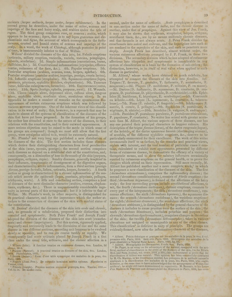 ancients {herpes miliaris, herpes zoster, herpes esthiomenes). In the second group he describes, under the name of achor, eczema and impetigo of the face and hairy scalp, and scabies under the title of rogna. The third group comprises rosa, or rosacea; scabia, which appears to be eczema; lepra, that is to say lepra grcecorum and ele- phantiasis and tigna, the account of which corresponds to the furfu- raceous, crusted and humid states of eczema and impetigo of the scalp. In a word, the work of Chiarugi, although posterior in point of time, is immeasurably inferior to that of Willan. Wilson1 divided the diseases of the skin into, 1st. Febrile eruptions (urticaria, miliary eruption, varicella, variola, vaccina, pemphigus, rubeola, scarlatina). 2d. Simple inflammations (excoriations, burns, chilblains, &c). 3d. Constitutional inflammations (erysipelas, efflores- centia;, rednesses of the face, &c). 4th. Papular eruptions. 5th. Vesicular eruptions (scabies, eczema, zona, herpes, aphthae). 6th. Pustular eruptions (pustular scabies, impetigo, porrigo, crusta lactea). 7th. Infantile eruptions (strophulus). 8th. Squamous eruptions (lepra, psoriasis, pityriasis, syphilitic blotches, elephantiasis). 9th. Tumours (acne, follicular enlargements, furuncles). 10th. Excrescences (corns, warts). 11th. Spots (lentigo, ephelis, purpura?, naevi). 12. Wounds. 13th. Ulcers (simple ulcer, depressed ulcer, callous ulcer, fungous ulcer, syphilitic ulcer, scorbutic ulcer, scrofulous ulcer). In an appendix he makes a number of remarks on the spontaneous dis- appearance of certain cutaneous eruptions which was followed by various nervous symptoms. One of the inherent vices of this classifi- cation is its want of unity; this, however, is a reproach that may be made to almost all the systems of classification of the diseases of the skin that have yet been proposed. In the formation of his groups, the author has attended at once to the nature of the diseases, to their relations with the constitution, and to their outward appearances. A more serious objection may be raised to the mode in which some of his groups are composed ; though we must still allow that the first group, were erysipelas added to it, would be extremely natural. Mr. Plumbe2 not very long ago published a new distribution of the diseases of the skin. The first section includes those diseases which derive their distinguishing characters from local peculiarities of the skin (acne, sycosis, porrigo); the second section comprises such diseases as depend on a debilitated state of the constitution, and, consequently, on a diminution of tone in the vessels of the skin (purpura, pemphigus, ecthyma, rupia). Sundry diseases, generally beneficial in their influence, symptomatic of derangement of the digestive organs, and characterized by active inflammation, form a third section (porrigo favosa, porrigo larvalis, lichen, urticaria, herpes, furuncle). A fourth section or group is characterized by a chronic inflammation of the ves- sels which secrete the epidermis (lepra, psoriasis, pityriasis, pellagra, ichthyosis, warts). A fifth and concluding section, comprises a host of diseases of the most dissimilar character (scabies, eczema, elephan- tiasis, erythema, &c). There is unquestionably considerable inge- nuity in several parts of this arrangement; but it is inferior to that of Willan. Mr. Plumbe's work, in other respects, is distinguished for its practical character, and for the importance which the author at- taches to the connection of diseases of the skin with morbid states of the constitution. M. Derien3 divided the diseases of the skin into acute and chronic, and, as grounds of a subdivision, proposed their distinction into essential and symptomatic. Both Peter Frank4 and Joseph Frank5 adopted the division of the diseases of the skin into acute (exanthe- mata) and chronic (impetigines). But this system, rigorously applied, frequently and necessarily leads to the discussion of one and the same disease in two different sections, according as it happens to be evolved slowly or speedily, and to run its course tardily or rapidly. We consequently find acute urticaria placed by Joseph Frank in a first class under the usual title, urticaria, and the chronic affection in a ' Wilson (John). A familiar treatise on cutaneous diseases, 8vo. London, 2d edition, 1814. 2 Plumbe (Samuel). A practical treatise on diseases of the skin, 8vo. London, 18-24. Philadelphia, 1837. 3 Derien (Jaqucs). Essai d'une table yynoptique des maladies de la peau, 4to. Paris, 1806. 4 Franck (Joan. Petr.). De curandis hominum morbis epitome. Mannheim et Vienne, 1792. ' 1'ianck (Joseph). Praxeos medical universal prsccepta, 8vo. Taurini, 1821.— Vol. iii. iv. De morbis cutis. second, under the name of urtica/io. Acute pemphigus is described in one.section under the name of bullce, and the chronic disease In another, under that of pemphigus. Against this view of Jos. Frank, it may also be shown that erythema, strophulus, herpes, ecthyma, mucifluent tinea, &c, are by no means uniformly chronic diseases, and that furuncle is not always acute. J. Peter Frank divides the exanthemata into naked and scabrous, and the impetigines into such are confined to the superficies of the skin, and such as penetrate more deeply. Joseph Frank has described, almost without order, the various cutaneous affections arranged by J. P. Frank, in these two divisions. The secondary division which he has adopted of cutaneous affections into idiopathic and symptomatic is inapplicable in any system of classification as a basis for the formation of sub-orders ; the distinction, however, is in itself of real value when applied to each disease in particular. M. Alibert,6 whose works have obtained so much celebrity, has attempted to connect the diseases of the skin into families. 1st. Teignes (T. faveuse, T. granulee, T. furfuracee, T. amiantacee, T. muqueuse).—2d. Pliques (P. multiforme, P. solitaire, P. en masse). —3d. Dartres (D. furfuracee, D. squameuse, D. crustacee, D. ron- geante, D. pustuleuse, D. phlyctenoide, D.erythemoide).—4th. Ephe- lides (E. lentiforme, E. hepatique, E. scorbutique).—5th. Concroide ou keloi'de.—6th. Lepre (L. squameuse, L. crustacee, L. tubercu- leuse).—7th. Pians (P. ruboi'de, P. fongoi'de).—8th. Ichthyonses (I. nacree, I. cornee, I. pellagre).—9th. Syphilides (S. pustuleuse, S. vegetante, S. ulceree).—10th. Scrofules (S. vulgaire, S. endemique). —11th. Psorides (P. pustuleuse purulente, P. pustuleuse vesiculeuse, P. papuleuse, P. crustacee). No writer has seized with greater acute- ness than M. Alibert, the various aspects of these diseases, nor lias any one painted their principal characters in happier colours. His description of the teigneyhyetise(favus), of the dartre rongeante (lupus), of the keloi'de, of the dartre squameuse humide (discharging eczema), of scrofula, of the different syphilitic eruptions, &c, deserve to be particularly enumerated for their excellence. The work of this writer recommends itself to us farther, by the remarks and practical views, replete with interest, and the vast number of particular cases it con- tains, calculated to exhibit rare appearances presented by different forms of cutaneous disease, to demonstrate the efficacy of a variety of therapeutic means, and to show the salutary influences occasionally exerted by cutaneous eruptions on the general health, or to prove the dangers which attend on their repercussion. Still more recently, M. Alibert has published another and a more complete work,7 in which he proposes a new classification of the diseases of the skin. The first. (dermatoses eczemateuses), comprises the inflammatory diseases ; the second (dermatoses exanthimateuses ), consists of febrile eruptions ; the third (dermatoses teigneuses), is formed of the affections of the hairy scalp ; the four succeeding groups include constitutional affections, to wit, the fourth (dermatoses dartreuses), chronic eruptions, common to every part of the integuments; the fifth (dermatoses cancereuses), can- cerous affections; the sixth (dermatoses lepreuses), the squamous dis- eases; the seventh (dermatoses varioleuses), the variolous eruptions; the eighth (dermatoses strumeuses), the scrofulous affections; the ninth (dermatoses scabieuses), is distinguished by the general character of the diseases it includes to cause pruritus over the surface of the skin ; the tenth (dermatoses hemateuses), includes petechia? and purpura ; the eleventh (dermatoses dyschromateuses), comprises changes in the colour of the skin; the twelfth (dermatoses heleramorphcs), takes in various alterations not assigned or unassignable to any of the other classes. This classification8 is deficient in unity of principle. The groups are evidently formed, now after the inflammatory character of the diseases, 6 Alibert. Precis fheorique et pratique sur les maladies de la peau, in 8vo. 2 vol. premiere edit. Paris, 1810. 2nde edit. Paris, 1822. Description des maladies de la peau observees a l'hopital Saint Louis. Paris, 1825, fig. fol. 7 Alibert. Monographie des Dermatoses, 2 vols. 8vo. Paris, 1832. 8 Dr. Paget, in an essay on the advantages of the natural, compared with the arti- ficial, method of classification in the study of the diseases of the skin, (in the Edinb. Med. and Surg. Journal, vol. xxxix. 1633, p.255,) has endeavoured to prove that the classification of Alibert was natural. This opinion has been successfully combated by M. Ch. Martins, in his dissertation entitled, Les preceptes de la mefhode naturelle appliques a la classification des maladies de la peau, 4to. Paris, 1834, who ought, however, at the same time to have acknowledged that the arrangement of Willan was artificial; he might still have demonstrated its superiority. M. Baumes, in his Lettre d'un Medecin de Province aux dermatophytes des Hupitaux de Paris, 1834, has over-