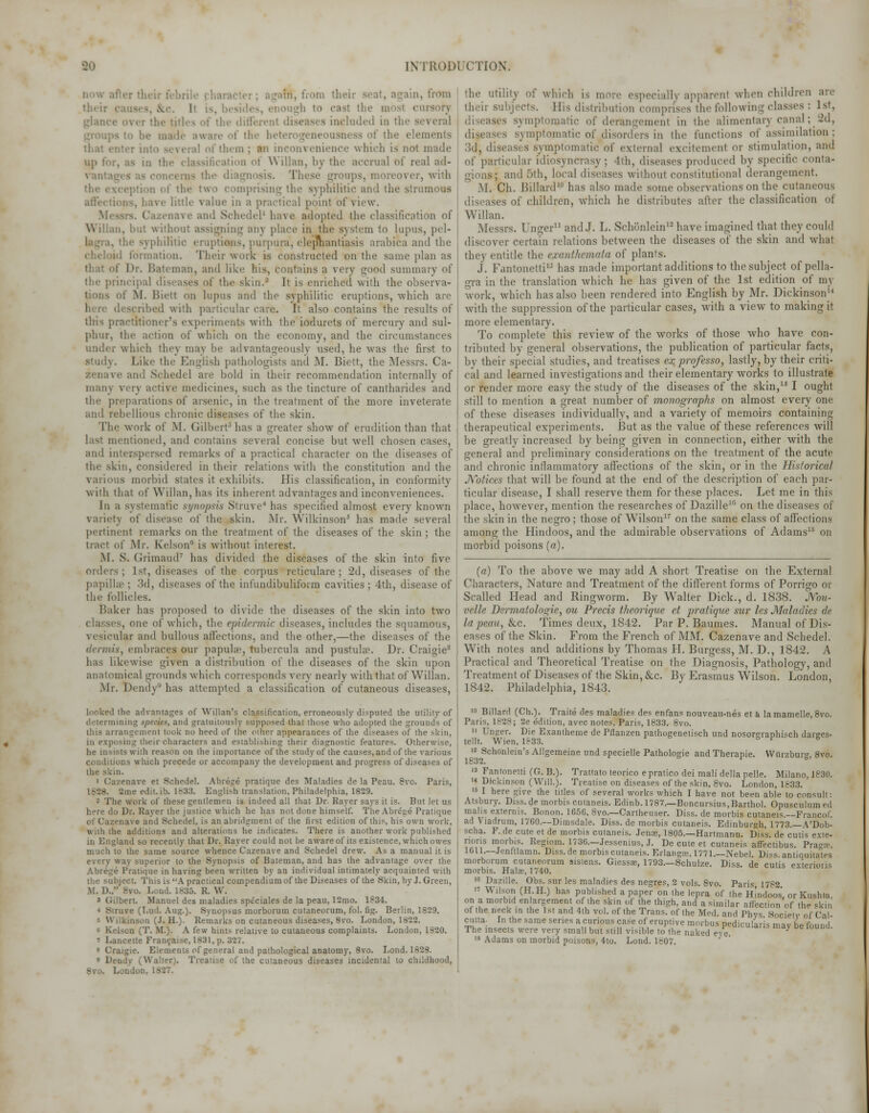 [NTR0D1 CTION. dow after their f< .in, hum their n, from - ,\••. 1 titles of the difierenl ncluded in the • if the beterogeneousness of the elements of them ; an inconvenience which is not made up lor, as in the classification of Wilkin, by the accrual of real ad- the diagnosis. These groups, moreover, with 11 of the two comprising the syphilitic and the strumous affections, have little value in a practical point of view. Mes! I ive and Schedel1 have adopted the classification of Wilkin, but without assigning any place in the system to lupus, pel- ■ ruptians, purpura, elephantiasis arabica and the (keloid formation. Their work is constructed on the same plan as i man, and like his, contains a very good summary of the principal diseases of tke skin.- It is enriched with the observa- : M. Biett on lupus and the syphilitic eruptions, which are bed with particular care. It also contains the results of this practitioner's experiments with the iodurcts of mercury and sul- phur, the action of which on the economy, and the circumstances under which they may be advantageously used, he was the first to study. Like tke English pathologists and M. Biett, the Messrs. Ca- and Schedel are bold in their recommendation internally of many v. ry active medicines, such as the tincture of cantharides and the preparations of arsenic, in the treatment of the more inveterate and rebellious chronic diseases of the skin. The work of M. Gilbert3 has a greater show of erudition than that 1 ist mentioned, and contains several concise but well chosen cases, and intesspersed remarks of a practical character on the diseases of the skin, considered in their relations with the constitution and the various morbid slates it exhibits. His classification, in conformity with that of Will an, has its inherent advantages and inconveniences. In a systematic synopsis Strove* has specified almost every known variety of disease of the skin. Mr. Wilkinson5 has made several pertinent remarks on the treatment of the diseases of the skin ; the tract of .Mr. kelson is without interest. M. S. Grimaud7 has divided the diseases of the skin into five orders; 1st, diseases of the corpus reticulare ; 2d, diseases of the papillae ; 3d, diseases of the infundibuliform cavities ; 4th, disease of the follicles. Baker has proposed to divide the diseases of the skin into two classes, one of which, the epidermic diseases, includes the squamous, vesicular and bullous affections, and the other,—the diseases of the dermis, embraces our papula?, tubercula and pustula?. Dr. Craigie8 has likewise given a distribution of the diseases of the skin upon anatomical grounds which corresponds very nearly with that of Wilkin. Mr. Dendy has attempted a classification of cutaneous diseases, looked the advantages of Willan's classification, erroneously disputed the utility of . and gratuitously supposed that those who adopted the grounds of this arrangement took no heed of the other appearances of the diseases of the skin, in exposing their characters and establishing their diagnostic features. Otherwise, he insists with reason on the importance of the study of the causes, and of the various conditions which precede or accompany the development and progress of diseases of kin. 1 Cazenave et Schedel. Abrege pratique des Maladies de la Peau. 8vo. Paris, 2me edit. ib. 1833. English translation, Philadelphia, 1829. - The work of these gentlemen is indeed all that Dr. Raver says it is. But let us here do Dr. Raver the justice which he has not done himself. The Abrege Pratique nave and Schedel, is an abridgment of the first edition of this, his own work, with the additions and alterations he indicates. There is another work published and so recently that Dr. Haver could not be aware of its existence, which owes much to the same source whence Cazenave and Schedel drew. Asa manual it is perior to the Synopsis of Bateman, and has the advantage over the Abrege Pratique in having been written by an individual intimately acquainted with ject. This is A practical compendiumof the Diseases of the Skin, by J. Green, M. 1).. is:.). R. W. ' Gilbert. Manuel des maladies speciales de la peau, 12mo. 1834. « Struve (T.ud. Aug.). Synopsas morborum cutaneorum, fol. fig. Berlin, 1829. « Wilkinson (J. H.). Remarks on cutaneous diseases, 8vo. London, 1822. • Kelson (T. If.). A few hints relative to cutaneous complaints. London, 1820. ncette Francaise, 1831,p. .ugie. Elements of general and pathological anatomy, 8vo. Lond. 1828. * Dendv (Walter). Treatise of '.lie cir.aneous diseases incidental to childhood, utility of which is more especially apparenl when children an r subjects. His distribution comprises the following classes : 1st, the theii ins uisuriDunon compr. diseases symptomatic of derangement in the alimentary canal ; 2d, diseases symptomatic of disorders in the functions of assimilation; 3d', diseases symptomatic of external excitement or stimulation, and of particular idiosyncrasy; 4th, diseases produced by specific conta- gions; and 5th, local diseases withoul constitutional derangement. M. Ch. Billard10 has also made some obsen at ions on the cutaneous diseases of children, which he distributes after the classification of Willan. Messrs. linger11 and J. L. Schonleinu have imagined that they could discover certain relations between the diseases of the skin and what they entitle the exanthemata of plants. J. Fantonetti13 has made important additions to the subject of pella- gra in the translation which he has given of the 1st edition of m\ work, which has also been rendered into English by Mr. Dickinson with the suppression of the particular cases, with a view to making it more elementary. To complete this review of the works of those who have con- tributed by general observations, the publication of particular facts, by their special studies, and treatises ex prqfesso, lastly, by their criti- cal and learned investigations and their elementary works to illustrate or render more easy the study of the diseases of the skin,15 I ought still to mention a great number of monographs on almost every one of these diseases individually, and a variety of memoirs containing therapeutical experiments. But as the value of these references will be greatly increased by being given in connection, either with the general and preliminary considerations on the treatment of the acute and chronic inflammatory affections of the skin, or in the Historical Notices that will be found at the end of the description of each par- ticular disease, I shall reserve them for these places. Let me in this place, however, mention the researches of Dazille16 on the diseases of the skin in the negro ; those of Wilson17 on the same class of affections among the Hindoos, and the admirable observations of Adams13 on morbid poisons (a). (a) To the above we may add A short Treatise on the External Characters, Nature and Treatment of the different forms of Porrigo or Scalled Head and Ringworm. By Walter Dick., d. 1838. Nou- velle Dermatoloqie, ou Precis theorique et pratique sur les Maladies de Id peau, &c. Times deux, 1842. Par P. Baumes. Manual of Dis- eases of the Skin. From the French of MM. Cazenave and Schedel. With notes and additions by Thomas H. Burgess, M. D., 1842. A Practical and Theoretical Treatise on the Diagnosis, Pathology, and Treatment of Diseases of the Skin, &c. By Erasmus Wrilson. London, 1842. Philadelphia, 1843. > Billard (Ch.). Traite des maladies des enfans nouveau-nes et a lamamelle, 8vo. Paris, 1828; 2e edition, avec notes, Paris, 1833. Svo. 11 Unger. Die Exantheme de Pflanzen pathogenetisch und nosorgraphisch darges- tellt. Wien, 1833. 12 Schonlein's Allgemeine und specielle Pathologie and Therapie. Wilrzbur 8vo. 1832. ' ° 13 Fantonetti (G. B.). Trattato teorico e pratico dei mali della pelle. Milano, 1830. '« Dickinson (Will.). Treatise on diseases of the skin, 8vo. London, 1833. 15 I here give the titles of several works which I have not been able to consult: Atsbury. Diss, de morbis cutaneis. Edinb. 1787._Boncursius,Barthol. Opusculumed mahs exterms. Bonon. 165G, 8vo.—Cartheuser. Diss, de morbis cutaneis.—Francof. ad Viadrum, 1760.—Dimsdale. Diss, de morbis cutaneis. Edinburgh, 1773.—A'Dob- scha. F. de cute et de morbis cutaneis. Jense, 1805.—Hartmann. Diss, de cutis exte- nons morbis. Regiom. 1736.—Jessenius, J. De cute et cutaneis affectibus. Pi. 1611.—Jenftlamn. Diss.de morbis cutaneis. Erlangee, 1771.—Nebel. Diss, antiquilates morborum cutaneorum sistens. Giessse, 1793.—Schulze. Diss, de cutis exteriotis morbis. Halac, 1740. '« Dazille. Obs. sur les maladies des negres, 2 vols. 8vo. Paris 1782 The insects were very small but still visible to the naked eve 18 Adams on morbid poisons, 4to. Lond. 1807.