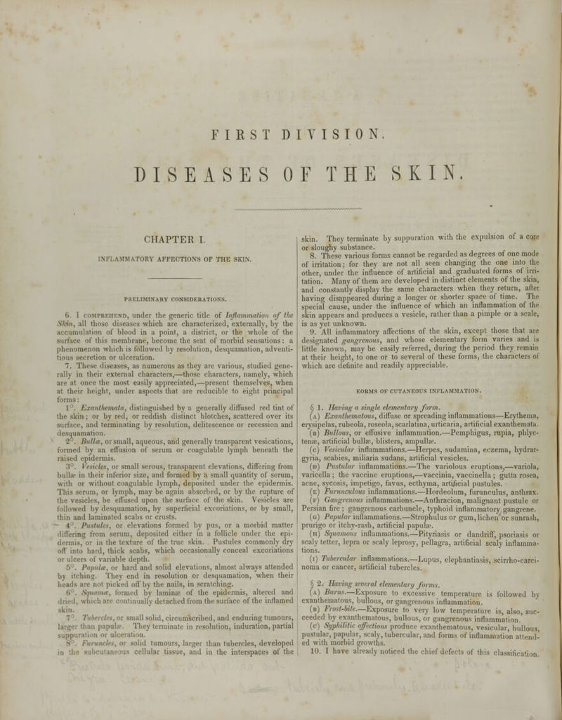 FIRST DIVISION. DISEASES OF THE SKIN. CHAPTER I. INFLAMMATORY AFFECTIONS OF THE SKIN. PRELIMINARY CONSIDERATIONS. 6. I comprehend, under the generic title of Inflammation of the Skin, all those diseases which are characterized, externally, by the accumulation of blood in a point, a district, or the whole of the surface of this membrane, become the seat of morbid sensations: a phenomenon which is followed by resolution, desquamation, adventi- tious secretion or ulceration. 7. These diseases, as numerous as they are various, studied gene- rally in their external characters,—those characters, namely, which are at once the most easily appreciated,—present themselves, when at their height, under aspects that are reducible to eight principal forms: 1°. Exanthemata, distinguished by a generally diffused red tint of the skin; or by red, or reddish distinct blotches, scattered over its surface, and terminating by resolution, delitescence or recession and desquamation. 2 . Bulla, or small, aqueous, and generally transparent vesications, formed by an effusion of serum or coagulable lymph beneath the raised epidermis. 3°. Vesicles, or small serous, transparent elevations, differing from bulla* in their inferior size, and formed by a small quantity of serum, with or without coagulable lymph, deposited under the epidermis. This serum, or lymph, may be again absorbed, or by the rupture of the vesicles, be effused upon the surface of the skin. Vesicles are followed by desquamation, by superficial excoriations, or by small, thin and laminated scabs or crusts. * 4°. Pustule';, or elevations formed by pus, or a morbid matter differing from serum, deposited either in a follicle under the epi- dermis, or in the texture of the true skin. Pustules commonly dry off into hard, thick scabs, which occasionally conceal excoriations or ulcers of variable depth. 5°. Papula, or hard and solid elevations, almost always attended by itching. They end in resolution or desquamation, when their .ire not picked off by the nails, in scratching. Squama, formed by lamina1 of the epidermis, altered and dried, which are continually detached from the surface of the inflamed skin. or small solid, circumscribed, and enduring tumours, larger than papule. They terminate in resolution, induration, partial suppuration or ulceration. . or solid tumours, larger than tubercles, developed - subcutaneous cellular tissue, and in the interspaces of the skin. They terminate by suppuration with the expulsion of a core or sloughy substance. 8. These various forms cannot be regarded as degrees of one mode of irritation; for they are not all seen changing the one into the other, under the influence of artificial and graduated forms of irri- tation. Many of them are developed in distinct elements of the skin, and constantly display the same characters when they return, after having disappeared during a longer or shorter space of time. The special cause, under the influence of which an inflammation of the skin appears and produces a vesicle, rather than a pimple or a scale, is as yet unknown. 9. All inflammatory affections of the skin, except those that are designated gangrenous, and whose elementary form varies and is little known, may be easily referred, during the period they remain at their height, to one or to several of these forms, the characters of which are definite and readily appreciable. eorms of cutaneous inflammation. § 1. Having a single elementary form. (a) Exanthematous, diffuse or spreading inflammations—Erythema, erysipelas, rubeola, roseola, scarlatina, urticaria, artificial exanthemata. (b) Bullous, or effusive inflammation.—Pemphigus, rupia, phlyc- tense, artificial bulla1, blisters, ampullae. (c) Vesicular inflammations.—Herpes, sudamina, eczema, hydrar- gyria, scabies, miliaria sudans, artificial vesicles. (d) Pustular inflammations.—The variolous eruptions^—variola, varicella ; the vaccine eruptions,—vaccinia, vaccinella ; gutta rosea, acne, sycosis, impetigo, favus, ecthyma, artijficial pustules. (e) Furunculous inflammations.—Hordeolum, furunculus, anthrax. (f) Gangrenous inflammations.—Anthracion, malignant pustule or Persian fire ; gangrenous carbuncle, typhoid inflammatory gangrene. (g) Papular inflammations.—Strophulus or gum, lichen or sunrash, prurigo or itchy-rash, artificial papulae. (h) Squamous inflammations.—Pityriasis or dandriff, psoriasis or scaly tetter, lepra or scaly leprosy, pellagra, artificial scaly inflamma- tions. (i) Tubercular inflammations.—Lupus, elephantiasis, scirrho-carci- noma or cancer, artificial tubercles. § 2. Having several elementary forms. (a) Burns.—Exposure to excessive temperature is followed by exanthematous, bullous, or gangrenous inflammation. (b) Frost-bite.—Exposure to very low temperature is, also, suc- ceeded by exanthematous, bullous, or gangrenous inflammation. (c) Syphilitic affections produce exanthematous, vesicular, bullous, pustular, papular, scaly, tubercular, and forms of inflammation attend- ed with morbid growths. 10. I have already noticed the chief defects of this classification.