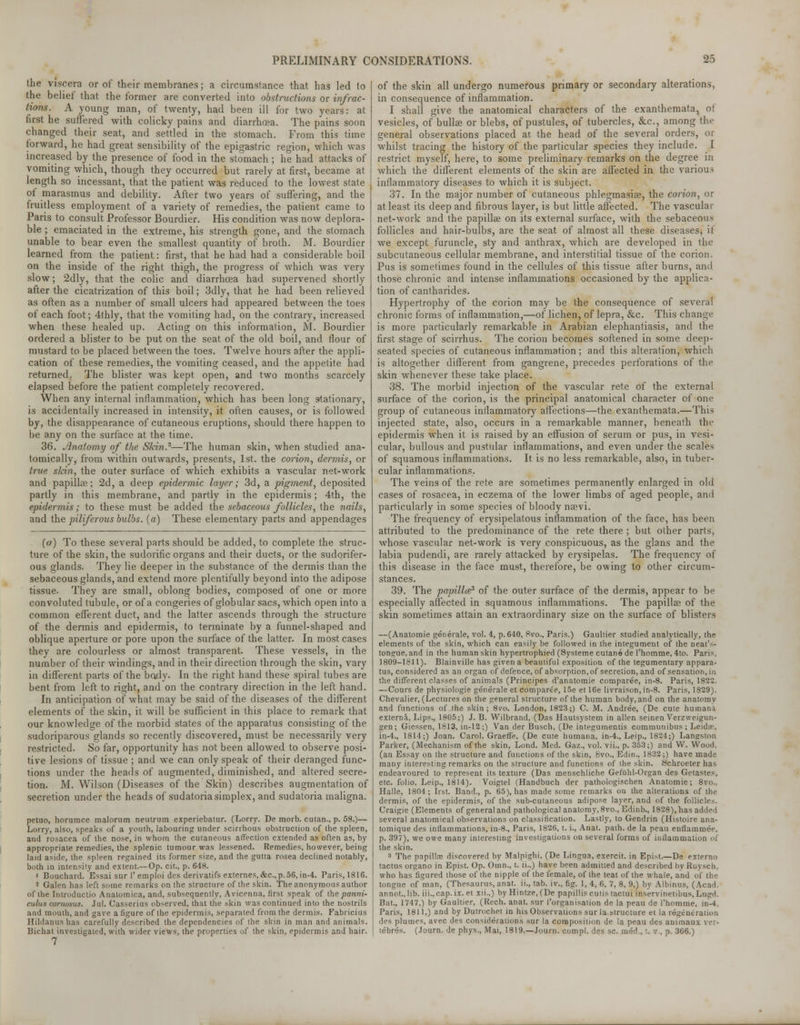 the viscera or of their membranes; a circumstance that has led to the belief that the former are converted into obstructions or infrac- tions. A young man, of twenty, had been ill for two years: at first he suffered with colicky pains and diarrhoea. The pains soon changed their seat, and settled in the stomach. From this time forward, he had great sensibility of the epigastric region, which was increased by the presence of food in the stomach ; he had attacks of vomiting which, though they occurred but rarely at first, became at length so incessant, that the patient was reduced to the lowest state of marasmus and debility. After two years of suffering, and the fruitless employment of a variety of remedies, the patient came to Paris to consult Professor Bourdier. His condition was now deplora- ble ; emaciated in the extreme, his strength gone, and the stomach unable to bear even the smallest quantity of broth. M. Bourdier learned from the patient: first, that he had had a considerable boil on the inside of the right thigh, the progress of which was very slow; 2dly, that the colic and diarrhoea had supervened shortly after the cicatrization of this boil; 3dly, that he had been relieved as often as a number of small ulcers had appeared between the toes of each foot; 4thly, that the vomiting had, on the contrary, increased when these healed up. Acting on this information, M. Bourdier ordered a blister to be put on the seat of the old boil, and flour of mustard to be placed between the toes. Twelve hours after the appli- cation of these remedies, the vomiting ceased, and the appetite had returned, The blister was kept open, and two months scarcely elapsed before the patient completely recovered. When any internal inflammation, which has been long s-tationary, is accidentally increased in intensity, it often causes, or is followed by, the disappearance of cutaneous eruptions, should there happen to be any on the surface at the time. 36. Anatomy of the Skin.2—The human skin, when studied ana- tomically, from within outwards, presents, 1st. the corion, dermis, or true sfcin, the outer surface of which exhibits a vascular net-work and papilke; 2d, a deep epidermic layer; 3d, a pigment, deposited partly in this membrane, and partly in the epidermis; 4th, the epidermis; to these must be added the sebaceous follicles, the nails, and the piliferous bulbs. (a) These elementary parts and appendages (a) To these several parts should be added, to complete the struc- ture of the skin, the sudorific organs and their ducts, or the sudorifer- ous glands. They lie deeper in the substance of the dermis than the sebaceous glands, and extend more plentifully beyond into the adipose tissue. They are small, oblong bodies, composed of one or more convoluted tubule, or of a congeries of globular sacs, which open into a common efferent duct, and the latter ascends through the structure of the dermis and epidermis, to terminate by a funnel-shaped and oblique aperture or pore upon the surface of the latter. In most cases they are colourless or almost transparent. These vessels, in the number of their windings, and in their direction through the skin, vary in different parts of the bady. In the right hand these spiral tubes are bent from left to right, and on the contrary direction in the left hand. In anticipation of what may be said of the diseases of the different elements of the skin, it will be sufficient in this place to remark that our knowledge of the morbid states of the apparatus consisting of the sudoriparous glands so recently discovered, must be necessarily very restricted. So far, opportunity has not been allowed to observe posi- tive lesions of tissue ; and we can only speak of their deranged func- tions under the heads of augmented, diminished, and altered secre- tion. M. Wilson (Diseases of the Skin) describes augmentation of secretion under the heads of sudatoria simplex, and sudatoria maligna. petuo, horumce malornm neutrum experiebatur. (Lorry. De morb. cutan., p. 58.)— Lorry, also, speaks of a youth, labouring under scirrhous obstruction of the spleen, and rosacea of the nose, in whom the cutaneous affection extended as often as, by appropriate remedies, the splenic tumour was lessened. Remedies, however, being laid aside, the spleen regained its former size, and the gutta rosea declined notably, both in intensity and extent.—Op. cit., p. 648. ' Bouchard. Essai sur 1'emploi des derivatifs externes,&c.,p.56, in-4. Paris, 1816. 2 Galen has left some remarks on the structure of the skin. The anonymous author of the Introductio Anatomica, and, subsequently, Avicenna, first speak of the panni- culus curnosus. Jul. Casserius observed, that the skin was continued into the nostrils and mouth, and gave a figure of the epidermis, separated from the dermis. Fabricius Hildanus has carefully described the dependencies of the skin in man and animals. Bichat investigated, with wider views, the properties of the skin, epidermis and hair. 7 of the skin all undergo numerous primary or secondary alterations, in consequence of inflammation. I shall give the anatomical characters of the exanthemata, of vesicles, of bullae or blebs, of pustules, of tubercles, &c, among the general observations placed at the head of the several orders, or whilst tracing the history of the particular species they include. I restrict myself, here, to some preliminary remarks on the degree in which the different elements of the skin are affected in the various inflammatory diseases to which it is subject. 37. In the major number of cutaneous phlegmasia?, the corion, or at least its deep and fibrous layer, is but little affected. The vascular net-work and the papillae on its external surface, with the sebaceoum follicles and hair-bulbs, are the seat of almost all these diseases, it we except furuncle, sty and anthrax, which are developed in the subcutaneous cellular membrane, and interstitial tissue of the corion. Pus is sometimes found in the cellules of this tissue after burns, and those chronic and intense inflammations occasioned by the applica- tion of cantharides. Hypertrophy of the corion may be the consequence of several chronic forms of inflammation,—of lichen, of lepra, &c. This change is more particularly remarkable in Arabian elephantiasis, and the first stage of scirrhus. The corion becomes softened in some deep- seated species of cutaneous inflammation; and this alteration, which is altogether different from gangrene, precedes perforations of the skin whenever these take place. 38. The morbid injection of the vascular rete of the external surface of the corion, is the principal anatomical character of one group of cutaneous inflammatory affections—the exanthemata.—This injected state, also, occurs in a remarkable manner, beneath the epidermis when it is raised by an effusion of serum or pus, in vesi- cular, bullous and pustular inflammations, and even under the scales of squamous inflammations. It is no less remarkable, also, in tuber- cular inflammations. The veins of the rete are sometimes permanently enlarged in old cases of rosacea, in eczema of the lower limbs of aged people, and particularly in some species of bloody naevi. The frequency of erysipelatous inflammation of the face, has been attributed to the predominance of the rete there ; but other parts, whose vascular net-work is very conspicuous, as the glans and the labia pudendi, are rarely attacked by erysipelas. The frequency of this disease in the face must, therefore, be owing to other circum- stances. 39. The papillce3 of the outer surface of the dermis, appear to be especially affected in squamous inflammations. The papillae of the skin sometimes attain an extraordinary size on the surface of blisters —(Anatomie generale, vol. 4, p. 640, 8vo., Paris.) Gaultier studied analytically, the elements of the skin, which can easily be followed in the integument of the neat's- tongue, and in the human skin hypertrophied (Systeme cutane de l'homme, 4to. Paris, 1809-1311). Blainville has given a beautiful exposition of the tegumentary appara- tus, considered as an organ of defence, of absorption, of secretion, and of sensation, in the different classes of animals (Principes d'anatomie comparee, in-8. Paris, 1822. —Cours de physiologie generale et comparee, 15e et 16e livraison,in-8. Paris, 1829). Chevalier, (Lectures on the general structure of the human body, and on the anatomy and functions of the skin; 8vo. London, 1823;) C. M. Andree, (De cute humani externa, Lips., 1805;) J. B. Wilbrand, (Das Hautsystem in alien seinen Verzweigun- gen ; Giessen, 1813, in-12;) Van der Busch, (De integumentis communibus ; Leidae, in-4., 1814;) Joan. Carol. Graeffe, (De cute humana, in-4., Leip., 1824;) Langston Parker, (Mechanism of the skin, Lond. Med. Gaz., vol. vii., p. 353;) and W. Wood, (an Essay on the structure and functions of the skin, 8vo., Edin., 1832;) have made many interesting remarks on the structure and functions of the skin. Schroeter has endeavoured to represent its texture (Das menschliche Gefiihl-Organ des Getastes, etc. folio, Leip., 1814). Voigtel (Handbuch der pathologischen Anatomie; 8vo.. Halle, 1804; list. Band., p. 65), has made some remarks on the alterations of the dermis, of the epidermis, of the sub-cutaneous adipose layer, and of the follicles. Craigie (Elements of general and pathological anatomy, 8vo., Edinb., 1828), has added several anatomical observations on classification. Lastly, to Gendrin (Histoire ana- tomique des inflammations, in-8., Paris, 1826, t. i., Anat. path, de la peau enflammee, p. 397), we owe many interesting investigations on several forms of inflammation of the skin. 3 The papillae discovered by Malpighi. (De Lingua, exercit. in Epist.—De externo tactus organo in Epist. Op. Omn., t. ii.,) have been admitted and described by Ruysch, who has figured those of the nipple of the female, of the teat of the whale, and of the tongue of man, (Thesaurus, anat. ii., tab. iv., fig. 1, 4, 6, 7, 8, 9,) by Albinus, (Acad, annot., lib. iii.,cap. ix. et xii.,) by Hintze, (De papillis cutis tactui inservinetibus, Lngd. Bat., 1747.) by Gaultier, (Rech. anat. sur ('organisation de la peau de l'homme, in-4, Paris, 1811,) and by Dutrochet in his Observations sur la structure et la regeneration des plumes, avec des considerations sur la composition de la peau des animaux vei- tebres. (Journ. de phys., Mai, 1819.—Journ. compl. des sc. med., t. v., p. 366.)