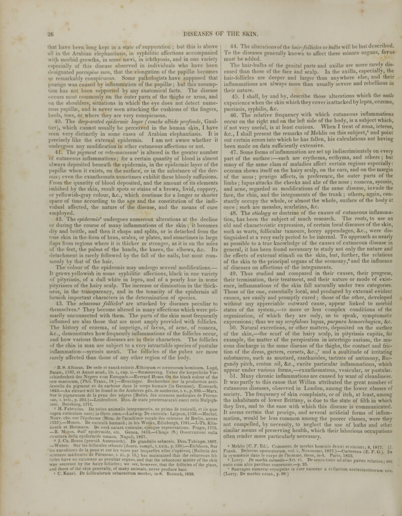 I suppuration ; bul this is above all in the Arabian elephantiasis, in syphilitic affections accompanied with morbid growths, in some nari, in ichthyosis, and in one variety especially of this dia rved in individuals who have been . thai the elongation of the papilla becomes Some pathologists have supposed that j rurigO was caused In inflammation of the papilla'; but this assump- tion h D supported b\ any anatomical tacts. The disease imonly on the outer parts of the thighs or arms, and in the shoulders, situations in which the eve does not detect nume- rous papilla?, and is never seen attacking the cushions of the lingers, ■ S, or where they are very conspicuous. The foep-seated epidermic layer (couche albide prqfonde, Gard- ner), which cannot usually be perceived in the human skin, I have -■en very distinctly in some cases of Arabian elephantiasis. It is ly like the external epidermis. I am not aware whether it undergoes any modification in other cutaneous affections or not. 11. Thi' piffiru at or n te-mucosum1 is altered in the greater number menus inllammations; for a certain quantity of blood is almost always deposited beneath the epidermis, in the epidermic layer of the papillae when it exists, on the surface, or in the substance of the der- veii the exanthemata sometimes exhibit these bloody suffusions. From the quantity of blood deposited, and the amount of its elements imbibed by the skin, result spots or stains of a brown, livid, coppery, or yellowish-gray colour, &.C., which continue for a longer or shorter space of time according to the age and the constitution of the indi- vidual affected, the nature of the disease, and the means of cure employed. 42. The epidermis3 undergoes numerous alterations at the decline or during the course of many inflammations of the skin ; it becomes dry and brittle, and then it chaps and splits, or is detached from the true skin in the form of bran, scales, or plates, and sometimes in large flaps from regions where it is thicker or stronger, as it is on the soles of the feet, the palms of the hands, the knees, the elbows, &c. Its detachment is rarely followed by the fall of the nails, but most com- monly by that of the hair. The colour of the epidermis may undergo several modifications.— It grows yellowish in some syphilitic affections, black in one variety yriasis, of a dull wliite in lepra, and of a pearly hue in some pityriases of the hairy scalp. The increase or diminution in the thick- iii the transparency, and in the tenacity of the epidermis all furnish important characters in the determination of species. 13. The sebaceous follicles3 are attacked by diseases peculiar to themselves.'' They become altered in many affections which were pri- marily unconnected with them. The parts of the skin most frequently inflamed are also those that are most amply provided with follicles. The history of eczema, of impetigo, of favus, of acne, of rosacea, &C., demonstrates how frequently inllammations of the follicles occur, and how various these diseases are in their characters. The follicles of the chin in man are subject to a very intractable species of pustular inflammation—sycosis menti. The follicles of the pubes are more rarely affected than those of any other region of the body. 1 B. S. Albinus. De sede et causa colorisjEthiopum et coeteroruro hominum. Lugd, ltaiav., 1737, et Annot acad., lib. L, cap. li.—Soemmering. Ueber die kccperliche Ver- -chiedenheit des Negers vom Europaer.—Everard Home. On the black colour of the rete mucosum, (Phil. Trans., 18.)—Heusinger. Recherches sur la production acci- ilentelle da pigment et du carbone dans le corps humain (in German). Eisenach, I 833.—An extract will be found in the Archives gen. de medecine, t. v., p. 290.—Marx. Sur le pigruentum de la peau des negres (Bullet, des sciences medicales de Ferrus- sac, t. xvii.. p. 322.)—Leidenfrost. Diss, de statu prceternaiurali succi retis Malpigh- .•ani. Dnisburg, 1771. - 11. Pabricius. De totius animalis integumentis. ac primo de cuticula, et iis qua? ■■upra cuiicuUiin sum; inOpcr. omn.—Ludwig. De cuticula: Leipsicc, 1739.—Meckel. i l'cpiderme (Mem. de l'academie royale des sciences de Berlin, annee 1757).—Monro. De cuticula humana; in his Works, Edinburgh, 1781.—J.-Th. Klin- i Hermann. De veia naturi cuticula?, ejusque reseneratione. Pragoe, 1775. — I!. Mojun. SulP epidermide, etc. Genoa, 1815.—Chiaje (S.) Osservrazioni sulla struttara della epidermide umana. Napoli, 1827. • J. Ch. Rensa (presid. Autenrieih). De glandulis sebaceis. Diss. Tubinga>, 1807. — Weber. Sur les follicules sebaces (Journ. coropl., I. xxix., p. 138).—Eichhorn, Sur de la peau et sur lea roies par lesquelles elles s'operent, (Bulletin des stcience* de Ferussac. t. xi., p. 15,) has maintained that the sebaceous fol- ive no existence as peculiar organs, and that the sebaceous matter of the skin by the hairy follicles; we see, however, that the follicles of the glans, i.nd those of ihe skin generally, of many animals, never produce hair. ' Ka De fuUkaloram sebaeeorum morbis, in-8, Rovtock, 1828. •It. The. fttjfta-willbelasl described. To the diseases generally known to affect these minute organs, favus must be added. The hair-bulbs of the genital parts and axilla' are more randy dis- eased than those of the face and sea!]). In the axilla, especially, the hair-follicles are deeper and larger than anywhere else, and their inllammations are always more than usually severe and rebellious m their nature. 45. I shall, by and by, describe those alterations which the nails experience when the skin which they cover is attacked by lepra, eczema, psoriasis, syphilis, &c. 46. The relative frequency with which cutaneous inllammations occur on the right and on the'left side of the body, is a subject which, if not very useful, is at least curious. When I treat of zona, icterus, &C., I shall present the remarks of Mehlis on this subject,5 and point out certain errors into which he has fallen, his calculations not having been made on data sufficiently extensive. 47. Some forms of inflammation are set up indiscriminately on every part of the surface:—such are erythema, ecthyma, and others ; but many of the same class of maladies affect certain regions especially: eczema shows itself on the hairy scalp, on the cars, and on the margin of the anus; prurigo affects, in preference, the outer parts of the limbs; lupus attacks the cheeks and ala? of the nose ; rosacea, sycosis, and acne, regarded as modifications of the same disease, invade the face, the chin, and the integuments of the trunk ; others, again, con- stantly occupy the whole, or almost the whole, surface of the body at once ; such are measles, scarlatina, &c. 48. The etiology or doctrine of the causes of cutaneous inflamma- tion, has been the subject of much research. The roots, to use an old and characteristic expression, of certain local diseases of the skin, such as warts, follicular tumours, horny appendages, &c, were dis- tinguished at a very early period to be internal. To approach as nearly as possible to a true knowledge of the causes of cutaneous disease in general, it has been found necessary to study not only the nature and the effects of external stimuli on the skin, but, further, the relations of the skin to the principal organs of the economy,6 and the influence of diseases on affections of the integuments. 49. Thus studied and compared in their causes, their progress, their termination, their treatment, and their nature or mode of exist- ence, inflammations of the skin fall naturally under two categories. Those of the one, essentially local, and produced by external evident causes, are easily and promptly cured ; those of the other, developed without any appreciable outward cause, appear linked to morbid states of the system,—to more or less complex conditions of the organization, of which they are only, so to speak, symptomatic expressions; thus we say scrofulous lupus, purpura hemorrhagica, cic. 50. Natural excretions, or other matters, deposited on the surface of the skin,—the scurf of the hairy scalp, in pityriasis capitis, for example, the matter of the perspiration in intertrigo aurium, the mu- cous discharge in the same disease of the thighs, the contact and fric- tion of the dress, garters, corsets, &c.,7 and a multitude of irritating substances, such as mustard, cantharides, tartrate of antimony, Bur- gundy pitch, croton oil, &c, excite particular inflammations, which appear under various forms,—exanthematous, vesicular, or pustular. 51. Many chronic inflammations are caused by want of cleanliness. It was partly to this cause that Willan attributed the great number of cutaneous diseases, observed in London, among the iower classes of society. The frequency of skin complaints, or of itch, at least, among the inhabitants of lower Brittany, is due to the state of filth in which they live, and to the ease with which this disease is communicated. It seems certain that prurigo, and several artificial forms of inflam- mation, would be less common among the poorer classes, were they not compelled, by necessity, to neglect the use of baths and other similar means of preserving health, which their laborious occupations often render more particularly necessary. 5 Mehlis (C. F. Ed.). Comment, de morbis hominis dexlri et sinistri; 8, 1817. (J. Frank. Delectus opusculorum, vol. i., Novocomi, 1827.)—Cartereau (E.F. » la symmetric dans le corps de l'homme, these, in-4. Paris, 1823. c Lorry. De morbis cutaneu—Art. vi. Desensu cutis ad alias partes rclativo- seu cutis cum aliis partibus consensus.—p. 25. ' Sauvages numerat erysipelas in eule nascens a rollarium ecclesiasticorn (Lorry. De morbis cutan., p. Of )