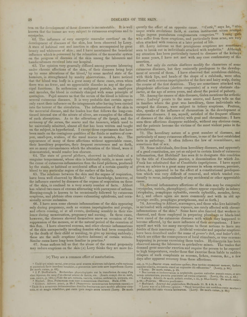 table. It is well known Ct to cutaneous eruptions and to erysipi itic muscular exertions* on the - been observed by Lorry. habitual rest ami inaction is often accompanied by great . ,ni(l whit dtin ; and 1 have ascertained the beneficial influence which i 1 by the relaxation of the muscular system on the progress of diseases of the skin among the labourers and handicraftsmen received into our hospital. The opinion very generally diffused among persons labouring chronic affections of the skin, of their diseases being kept up by some alterations of the blood,2 by some morbid state of the humours, is strengthened by sundry observations. I have noticed thai the! blood was bully in a great many of these cases, even when was no fever, and no appreciable disorder in any of the prin- cipal functions. In anthracion or malignant pustule, in small-pox and measles, the blood is certainly charged with some principle of ion. Pujol assures us that the serum of the blood is bilious in ;l cutaneous diseases. It is very probable that certain agents only evert their influence on the integuments after having been carried into the torrent of the circulation. The inflammation of the skin in the mercurial disease, and the leaden hue that follows the long-con- tinued internal use of the nitrate of silver, are examples of the effects of such absorptions. As to the alterations of the lymph, and the acrimony of the serum, the mucus and the humours, which used to be universally admitted, almost all that has been written and taught on the subject, is hypothetical. I except those experiments that have been made on the contagious qualities of the fluids or matters of cow- pox, small-pox, scabies, of the nasal mucus in measles, &c. The appearance of many of these affections without appreciable cause, tbeir hereditary properties, their frequent recurrence and so forth, are so many circumstances which the alteration of the blood, were it demonstrated, would render less obscure. 64. The state of general plethora, observed in individuals of a sanguine temperament, whose skin is habitually ruddy, is more rarely the cause of cutaneous inflammation than the local plethora, produced by the stasis, or habitual or accidental afflux of a certain quantity of blood to any particular region of the surface of the body. ().). The relations between the skin and the organs of respiration, have been well obseryed by Meckel.3 Our knowledge, however, of the influence exerted by diseases of the organs of respiration on those of the skin, is confined to a very scanty number of facts. Alibert lias related two cases of eczema alternating with paroxysms of asthma. Hooping-cough is known to be occasionally followed by cutaneous eruptions, and phthisis often causes exhausting ephidrosis, and occa- sionally severe sudamina. tit). I have seen some chronic inflammations of the skin appearing only during pregnancy, such as eczema impetiginodes and prurigo, and others ceasing, or at all events, declining sensibly in their vio- lence during menstruation, pregnancy and nursing. In these cases, however, the diseases showed themselves anew on occasion of the suppression of the menses, or at the natural period of the cessation of this flux. I have observed eczema, and other chronic inflammations of the skin unexpectedly invading females who had been compelled by the death of their child or nursling, to give up nursing suddenly; these are the milk eruptions (dartres laiteuses) of certain writers. Similar cases have long been familiar in practice.4 67. Some authors tell us that the abuse of the sexual propensity may induce eruptions on the skin :(a) Lorry thinks they are more fre- (a) They are a common effect of masturbation. ' I'm'.e qui nimio motui, prosertim ante cetatem maturam indulgent, vultu varicoso ei pustulosA facie incedunt notabiles.si pracsertim latetintus acre superfluum (Lorry. De morb. cutan., p. 43). * J. F. Dieffenbach. Recherches physiolosjiques sur la transfusion du sang d'un chat Itpreux, du sang d'un cheval atteint de farcin, etc. (Journ. compl. des sc. med., lom. xxxiv., p. 113.]—Vide the art. rubeola, variola, icterus, anthracion, purpura, etc. ■ ckel. Diss. Pulmonum cum cute commercium illustrans. Halae, 1789. . pract, p. 26-7 (.Suppressio menstrnarum herpetum causa).—  Unde fit ii mensiiuis deliiescentibus dimidia feminarum pars morbis afficiatnr cuta- kfi cutis ipsis magis antea nituent (Lorry. De morb. quently the effeel of an opposite cause. Certe, says he, utn- usque sexiis evolutione fact!, m castam instituerint vitaro erumprt vulgo ingens pustularum conglomerata congeries.1 Noting girls who suffer from these eruptions, and particularly from acne, are yen ittacked with rosacea at a later period of life. 08. Lorry informs us that pruriginous eruptions are sometimes seen to break out in individuals attacked with nephritis. Although my attention has been particularly turned to diseases of the kidneys for some years, I have not met with any case confirmatory of this assertion. 69. Not only do certain diatheses modify the characters of some cutaneous diseases, but they eminently predispose to the develop- ment of several of them. I have observed that scrofulous children, with thick lips, and heads of the shape of a calabash, were often affected with eczema impetiginodes of the face and hairy scalp, during the course of the first dentition. They are sometimes attacked with phagedenic affections (dartres rongewntes) of a very obstinate cha- racter, at the age of seven years, and about the period of puberty. 70. Among the causes of skin diseases, Galen mentions the arthritic virus; Ludwig7 points to the same source, and Lorry tells us that in families where the gout was hereditary, those individuals who escaped the disease, were subject to tettery eruptions. Pouteau, also, speaks of the influence of rheumatism in the development of cutaneous diseases. I am, myself, satisfied of the frequent alliance of diseases of the skin (dartres) with gout and rheumatism; I have seen these affections disappear suddenly, without any obvious cause, and the patients become the victims of the most violent pains in the articulations. 71. The hereditary nature of a great number of diseases, and particularly of many cutaneous affections, is one of the best established facts in pathology. It often follows the law of resemblance, and sometimes that of sex. 72. Some individuals, free from hereditary diseases, and apparently of a good constitution, are yet so subject to certain kinds of cutaneous inflammation, that Hufeland8 has seen fit to designate this condition by the title of Constitutio psorica, a denomination for which Jos. Frank has substituted that of Constitutio impetiginosa. I have myself given my advice to a great many persons in whom eczema, psoriasis, lichen, &c, appeared to be the effect of a constitutional predisposi- tion which was very difficult of removal, and which tended con- tinually to recur, independently of any accidental or other appreciable cause. 73. Several inflammatory affections of the skin may be congenital (erysipelas, variola, phemphigus); others appear especially in infancy (strophulus, pemphigus infantilis, roseola infantilis, measles, favus, &c), and others again are more commonly met with in old age (prurigo senilis, pemphigus pruriginosus, and so forth.) 74. According to Alibert, scavengers, and those who live habitually in air loaded with sulphurous vapours, are rarely affected with chronic inflammations of the skin.9 Some have also fancied that workers in charcoal, and those employed in preparing plumbago or black-lead were cured of the cutaneous diseases with which they happened to become affected, by the mere influence of their occupations. I have myself met with too many exceptions to these notions to have any doubts of their inaccuracy. Artificial vesicular and papular eruptions have been described under the name of grocer's itch, and baker's itch, which are either the consequences of local stimulants, or true eczemas happening in persons exercising these trades. Hydrargyria has been observed among the labourers in quicksilver mines. The trades that demand great muscular exertion and require the person to be exposed to high temperatures, render those that exercise them liable to sudden relapses of such complaints as eczema, lichen, rosacea, &c, a few days after apparent recovery from these affections. cut., p. 71.)—Dantur etiam mulieres quibus, dum tardias ernmpnnt mense* forfnra eminent simiha, cessantia simul ac copiosius ilii effluxerint. (Lorrv n 9* \ Lorry. De morb. cutan., p. 45. (Lorry, p. 98.) s Nee novum et inobservatum in nephritide, quoties calculus pundit renes et ore terum substantiam, pustulae prurientes ad cuiern orianiur. (Lorry Op en n fi<5 \ 7 Ludwig. Advers. de morb. arthrit. evolut., t. iii., p. 25.,-Lorry. De morb cutan p. 64.—Pouteau. CEuvres posthumes. cutan., 8 Hufeland. Journal der praktischen Heilkunde. 21. B. 4 St. S. 14. » Lorry was of a different opinion: Ssepe. herpelibus ant sordibus cutis morbos !i producendis fuit satis vicinia latrinarum. (Lorry. De raorb. cutan., p 86}