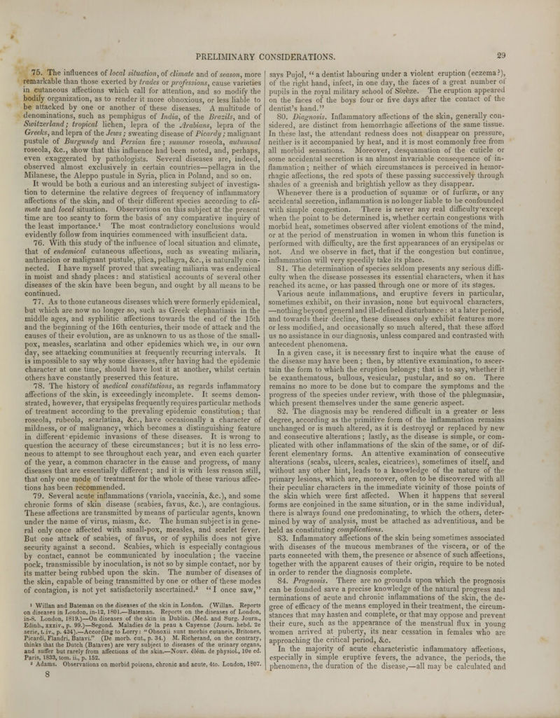 75. The influences of local situation, of climate and of season, more remarkable than those exerted by trades or professions, cause varieties in cutaneous affections which call for attention, and so modify the bodily organization, as to render it more obnoxious, or less liable to be attacked by one or another of these diseases. A multitude of denominations, such as pemphigus of India, of the Brazils, and of Switzerland; tropical lichen, lepra of the Arabians, lepra of the Greeks, and lepra of the Jews ; sweating disease of Picardy; malignant pustule of Burgundy and Persian fire; summer roseola, autumnal roseola, &c, show that this influence had been noted, and, perhaps, even exaggerated by pathologists. Several diseases are, indeed, observed almost exclusively in certain countries—pellagra in the Milanese, the Aleppo pustule in Syria, plica in Poland, and so on. It would be both a curious and an interesting subject of investiga- tion to determine the relative degrees of frequency of inflammatory affections of the skin, and of their different species according to cli- mate and local situation. Observations on this subject at the present time are too scanty to form the basis of any comparative inquiry of the least importance.1 The most contradictory conclusions would evidently follow from inquiries commenced with insufficient data. 76. With this study of the influence of local situation and climate, that of endemical cutaneous affections, such as sweating miliaria, anthracion or malignant pustule, plica, pellagra, &c, is naturally con- nected. I have myself proved that sweating miliaria was endemical in moist and shady places: and statistical accounts of several other diseases of the skin have been begun, and ought by all means to be continued. 77. As to those cutaneous diseases which were formerly epidemical, but which are now no longer so, such as Greek elephantiasis in the middle ages, and syphilitic affections towards the end of the 15th and the beginning of the 16th centuries, their mode of attack and the causes of their evolution, are as unknown to us as those of the small- pox, measles, scarlatina and other epidemics which we, in our own day, see attacking communities at frequently recurring intervals. It is impossible to say why some diseases, after having had the epidemic character at one time, should have lost it at another, whilst certain others have constantly preserved this feature. 78. The history of medical constitutions, as regards inflammatory affections of the skin, is exceedingly incomplete. It seems demon- strated, however, that erysipelas frequently requires particular methods of treatment according to the prevaling epidemic constitution; that roseola, rubeola, scarlatina, &c, have occasionally a character of mildness, or of malignancy, which becomes a distinguishing feature in different' epidemic invasions of these diseases. It is wrong to question the accuracy of these circumstances; but it is no less erro- neous to attempt to see throughout each year, and even each quarter of the year, a common character in the cause and progress, of many diseases that are essentially different; and it is with less reason still, that only one mode of treatment for the whole of these various affec- tions has been recommended. 79. Several acute inflammations (variola, vaccinia, &c), and some chronic forms of skin disease (scabies, favus, &c), are contagious. These affections are transmitted by means of particular agents, known under the name of virus, miasm, &c. The human subject is in gene- ral only once affected with small-pox, measles, and scarlet fever. But one attack of scabies, of favus, or of syphilis does not give security against a second. Scabies, which is especially contagious by contact, cannot be communicated by inoculation; the vaccine pock, transmissible by inoculation, is not so by simple contact, nor by its matter being rubbed upon the skin. The number of diseases of the skin, capable of being transmitted by one or other of these modes of contagion, is not yet satisfactorily ascertained.2  I once saw, 1 Willan and Bateraan on the diseases of the skin in London. (Willan. Reports on diseases in London, in-12, 1801.—Bateman. Reports on the diseases of London, in-8. London, 1819.)—On diseases of the skin in Dublin. (Med. and Surg. Journ., Edinb., xxxiv., p. 99.)—Segond. Maladies de la peau a Cayenne (Journ. hebd. 2e serie, t. iv., p. 434).—According to Lorry:  Obnoxii sunt morbis cutaneis, Britones, Picardi, Flandri, Batavi. (De morb. cut., p. 34.) M. Richerand, on the contrary, thinks that the Dutch (Bataves) are very subject to diseases of the urinary organs, and suffer but rarely from affections of the skin.—Nouv. elem. de physiol., lOe ed. Paris, 1833, torn, ii., p. 152. 2 Adams. Observations on morbid poisons, chronic and acute, 4to. London, 1807. 8 says Pujol,  a dentist labouring under a violent eruption (eczema?), of the right hand, infect, in one day, the faces of a great number of pupils in the royal military school of S&reze. The eruption appeared on the faces of the boys four or five days after the contact of the dentist's hand. 80. Diagnosis. Inflammatory affections of the skin, generally con- sidered, are distinct from hemorrhagic affections of the same tissue. In these last, the attendant redness does not disappear on pressure, neither is it accompanied by heat, and it is most commonly free from all morbid sensations. Moreover, desquamation of the cuticle or some accidental secretion is an almost invariable consequence of in- flammation ; neither of which circumstances is perceived in hemor- rhagic affections, the red spots of these passing successively through shades of a greenish and brightish yellow as they disappear. Whenever there is a production of squamae or of furfurse, or any accidental secretion, inflammation is no longer liable to be confounded with simple congestion. There is never any real difficulty except when the point to be determined is, whether certain congestions with morbid heat, sometimes observed after violent emotions of the mind, or at the period of menstruation in women in whom this function is performed with difficulty, are the first appearances of an erysipelas or not. And we observe in fact, that if the congestion but continue, inflammation will very speedily take its place. 81. The determination of species seldom presents any serious diffi- culty when the disease possesses its essential characters, when it has reached its acme, or has passed through one or more of its stages. Various acute inflammations, and eruptive fevers in particular, sometimes exhibit, on their invasion, none but equivocal characters, —nothingbeyond general and ill-defined disturbance: at a later period, and towards their decline, these diseases only exhibit features more or less modified, and occasionally so much altered, that these afford us no assistance in our diagnosis, unless compared and contrasted with antecedent phenomena. In a given case, it is necessary first to inquire what the cause of the disease may have been ; then, by attentive examination, to ascer- tain the form to which the eruption belongs ; that is to say, whether it be exanthematous, bullous, vesicular, pustular, and so on. There remains no more to be done but to compare the symptoms and the progress of the species under review, with those of the phlegmasia?, which present themselves under the same generic aspect. 82. The diagnosis may be rendered difficult in a greater or less degree, according as the primitive form of the inflammation remains unchanged or is much altered, as it is destroyed or replaced by new and consecutive alterations; lastly, as the disease is simple, or com- plicated with other inflammations of the skin of the same, or of dif- ferent elementary forms. An attentive examination of consecutive alterations (scabs, ulcers, scales, cicatrices), sometimes of itself, and without any other hint, leads to a knowledge of the nature of the primary lesions, which are, moreover, often to be discovered with all their peculiar characters in the immediate vicinity of those points of the skin which were first affected. When it happens that several forms are conjoined in the same situation, or in the same individual, there is always found one predominating, to which the others, deter- mined by way of analysis, must be attached as adventitious, and be held as constituting complications. 83. Inflammatory affections of the skin being sometimes associated with diseases of the mucous membranes of the viscera, or of the parts connected with them, the presence or absence of such affections, together with the apparent causes of their origin, require to be noted in order to render the diagnosis complete. 84. Prognosis. There are no grounds upon which the prognosis can be founded save a precise knowledge of the natural progress and terminations of acute and chronic inflammations of the skin, the de- gree of efficacy of the means employed in their treatment, the circum- stances that may hasten and complete, or that may oppose and prevent their cure, such as the appearance of the menstrual flux in young women arrived at puberty, its near cessation in females who are approaching the critical period, &c. In the majority of acute characteristic inflammatory affections, especially in simple eruptive fevers, the advance, the periods, the phenomena, the duration of the disease,—all may be calculated and