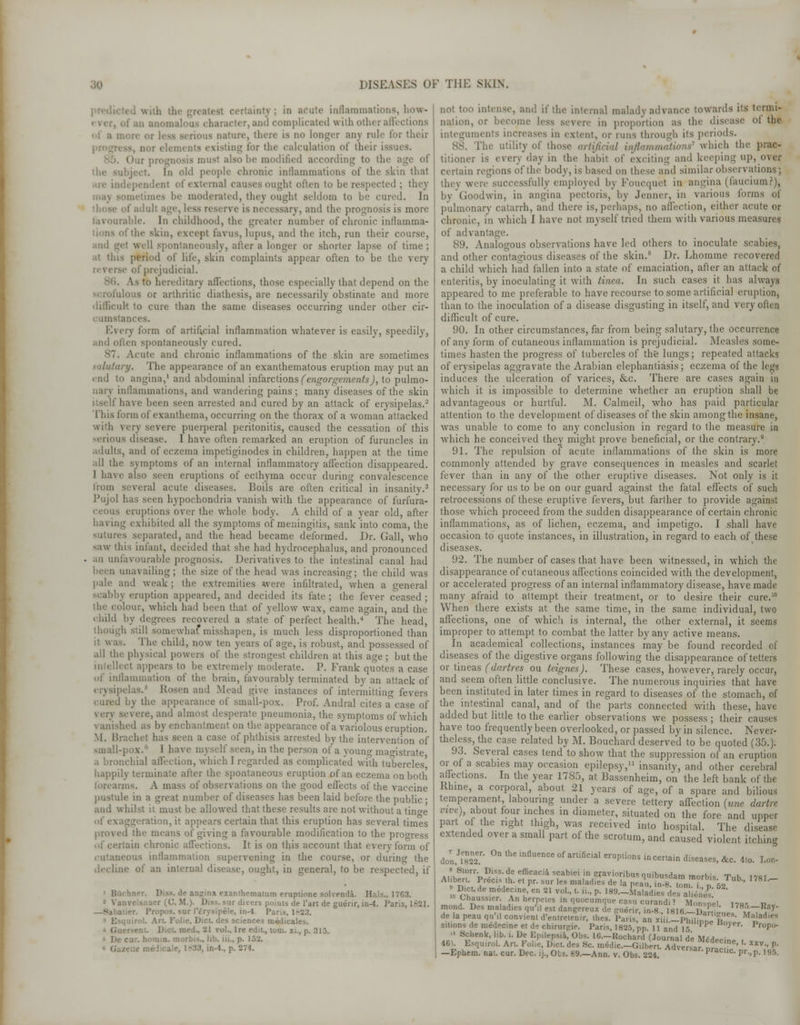 I with : in acute inflammations, how- . ami complicated with other affi ature, there is no longer any rule for their i, nor i for the calculation of their issues. ilsobe modified according to the b ibject. In old people chronic inflammations of the skin that are in eternal causes oughl often to be respected ; they mes be moderated, they ought seldom to be cured. In ss reserve is necessary, and the prognosis is more favourable. In childhood, the greater number of chronic inllamma- fthe skin, except favus, lupus, and the itch, run their course, .ind i^et well spontaneously, after a longer or shorter lapse of time ; .it this period of life, skin complaints appear often to be the very of prejudicial. V.S to hereditary affections, those especially that depend on the ilous or arthritic diathesis, are necessarily obstinate and more difficult to cure than the same diseases occurring under other cir- istances. Every form of artificial inflammation whatever is easily, speedily, and often spontaneously cured. Acute and chronic inflammations of the skin are sometimes salutary. The appearance of an exanthematous eruption may put an end to angina,1 and abdominal infarctions (engorgements), to pulmo- nary inflammations, and wandering pains; many diseases of the skin itself have been seen arrested and cured by an attack of erysipelas.2 This form of exanthema, occurring on the thorax of a woman attacked with very severe puerperal peritonitis, caused the cessation of this serious disease. I have often remarked an eruption of furuncles in adults, and of eczema impetiginodes in children, happen at the time all the symptoms of an internal inflammatory affection disappeared. I have also seen eruptions of ecthyma occur during convalescence from several acute diseases. Boils are often critical in insanity.3 Pujol has seen hypochondria vanish with the appearance of furfura- eruptions over the whole body. A child of a year old, after baring exhibited all the symptoms of meningitis, sank into coma, the sutures separated, and the head became deformed. Dr. Gall, who saw this infant, decided that she had hydrocephalus, and pronounced an unfavourable prognosis. Derivatives to the intestinal canal had been unavailing; the size of the head was increasing; the child was pale and weak; the extremities were infiltrated, when a general scabby eruption appeared, and decided its fate; the fever ceased; the colour, which had been that of yellow wax, came again, and the child by degrees recovered a state of perfect health.4 The head, h still somewhat'misshapen, is much less disproportioned than :! wa^ The child, now ten years of age, is robust, and possessed of all the physical powers of the strongest children at this age; but the intellect appears to be extremely moderate. P. Frank quotes a case of inflammation of the brain, favourably terminated by an attack of erysipelas.5 Rosen and Mead give instances of intermitting fevers i by the appearance of small-pox. Prof. Andral cites a%ase of eery severe, and almost desperate pneumonia, the symptoms of which \ anished as by enchantment on the appearance of a variolous eruption. M. Brachet has seen a case of phthisis arrested by the intervention of small-pox. 1 have myself seen, in the person of a voun<v maoistrate a bronchial affection, which I regarded as complicated with tubercles' happily terminate after the spontaneous eruption of an eczema on both forearms. A mass of observations on the good effects of the vaccine pustule in a great number of diseases has been laid before the public- and whilst it must be allowed that these results are not without a tino-e rion, it appears certain that this eruption has several times i the means of giving a favourable modification to the progress ain chronic atfections. It is on this account that every form of cutaneous inflammation supervening in the course, or during the decline of an internal disease, ought, in general, to be respected, if -. de angina exanthematum eruptione solvenda. Hals.. 1763. - ir divers points de 1'art de guerir, in-4. Paris, 1621. pete, in-4. Paris, 1823. .nirol. Art. Folic, Diet, des sciences medicates. rol., Ire edit., torn, xi., p. 313. iii., p. 15;;. IS, ir.-l.. p. 274. not too intense, and if the internal malady ad vanee towards its termi- nation, or become less severe in proportion as the disease ot the integuments increases in extent, or runs through its periods. The utility of those artificial inflammations'' which tin- prac- titioner is every day in the habit of exciting and keeping up, o\cr certain regions of the body, is based on these and similar observations; they were successfully employed by Foucquet in angina (fauciumr), by Goodwin, in angina pectoris, by Jenner, in various forms of pulmonary catarrh, and there is,perhaps, no affection, either acute or chronic, in which I have not myself tried them with various measures of advantage. 89. Analogous observations have led others to inoculate scabies, and other contagious diseases of the skin.8 Dr. Lhomme recovered a child which had fallen into a state of emaciation, after an attack of enteritis, by inoculating it with tinea. In such cases it has always appeared to me preferable to have recourse to some artificial eruption, than to the inoculation of a disease disgusting in itself, and very often difficult of cure. 90. In other circumstances, far from being salutary, the occurrence of any form of cutaneous inflammation is prejudicial. Measles some- times hasten the progress of tubercles of the lungs; repeated attacks of erysipelas aggravate the Arabian elephantiasis; eczema of the legs induces the ulceration of varices, &c. There are cases again in which it is impossible to determine whether an eruption shall be advantageous or hurtful. M. Calmeil, who has paid particular attention to the development of diseases of the skin among the insane, was unable to come to any conclusion in regard to the measure in which he conceived they might prove beneficial, or the contrary.9 91. The repulsion of acute inflammations of the skin is more commonly attended by grave consequences in measles and scarlet fever than in any of the other eruptive diseases. Not only is it necessary for us to be on our guard against the fatal effects of such retrocessions of these eruptive fevers, but farther to provide against those which proceed from the sudden disappearance of certain chronic inflammations, as of lichen, eczema, and impetigo. I shall have occasion to quote instances, in illustration, in regard to each of these diseases. 92. The number of cases that have been witnessed, in which the disappearance of cutaneous affections coincided with the development, or accelerated progress of an internalinflammatorydisea.se, have made many afraid to attempt their treatment, or to desire their cure.10 When there exists at the same time, in the same individual, two all'ections, one of which is internal, the other external, it seems improper to attempt to combat the latter by any active means. In academical collections, instances may be found recorded of diseases of the digestive organs following the disappearance of tetters or tineas (dartres ou teignes). These cases, however, rarely occur, and seem often little conclusive. The numerous inquiries that have been instituted in later times in regard to diseases of the stomach, of the intestinal canal, and of the parts connected with these, have added but little to the earlier observations we possess; their causes have too frequently been overlooked, or passed by in silence. Never- theless, the case related by M. Bouchard deserved to be quoted (35.). 93. Several cases tend to show that the suppression of an eruption or of a scabies may occasion epilepsy,11 insanity, and other cerebral aflections. In the year 1785, at Bassenheim, on the left bank of the Rhine, a corporal, about 21 years of age, of a spare and bilious temperament labouring under a severe tettery affection (une dartre vive), about four inches in diameter, situated on the fore and upper part of the right thigh, was received into hospital. The disease extended over a small part of the scrotum, and caused violent itching doi.llaT' 0ntheinfluenceof^f'^l eruptions in certain leases, &c. 4to. Lon- AiVSt?rr'T,^isSdue efficacia scabiei in sravioribusquibusdarn morbis 'Pnh 17R1 Alibert. Precis th. et pr. sur les maladies He i, „„„., rnond. Des maladies qu'il est dangereux de gnerir, ta-8., NImH^m'mT^ delapeau qu .1 conv.ent d'en.retenir, ihes. Paris, an rUL-Philip™ fil Ma'ad,e sitions de medecine et de chirurgie. Paris, 1825, pp. U and lr> ,JoKr- Propo-  Schenk, lib. i. De Epilepsia, Obs. 1C—Hocbard (Journal de \u**n- 46.. Esqnirol. Art. Folie, Diet, des 8c medic.-G.lhen. Advert tt^ L XXV * -Ephem. nat. cur. Dec. ij., Obs. 69.-Ann. v. Obs. 224. ACversar-Pracc pr.,p.l9S.