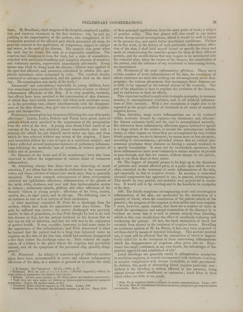 '.here. M. Bouillaud, chief surgeon of the hospital, employed a pallia- tive and cautious treatment in the first instance; but, by and by, yielding to the importunities of the patient, who complained of the intolerable pruritus of the affected part which prevented all sleep, he gave his consent to the. application of compresses, dipped in vinegar and water, to the seat of the disease. His surprise was great when the next day he found this man in a deplorable condition. The eruption had disappeared from the limb, but a state of somnolence, attended with stertorous breathing and complete absence of sensation and voluntary motion, supervened immediately afterwards. Every means was tried to bring back the disease ; blisters were applied to the spot first affected, and measures calculated to subdue this apo- plectic metastasis were exhausted in vain. The cerebral disease continued to advance unchecked, and the patient died on the third day. No examination was made of the body.1 Amaurosis2 and convulsions,3 especially in young children, have also sometimes been produced by the suppression of acute or chronic inflammatory affections of the skin. It is very possible, certainly, I hat effects have been ascribed to the repercussion of skin diseases, of which they were totally innocent; but when such accidents occur, as in the preceding case, almost simultaneously with the disappear- ance of the skin disease, they give rise to serious questions of patho- geny and therapeutics. Pulmonary consumption has been seen following the cure of herpetic affections.4 Lentin, Loder, Pederit and Portal have given cases of phthisis which were ascribed to the suppression of the perspiration from the soles of the feet. A young man whom I had cured of an eczema of the legs, was attacked almost immediately after with a pleurisy, for which he put himself anew under my care, and from which he was relieved without any return of the eruption. I have seen bronchitis follow the cure of rupia in a scrofulous subject; and I have collected several analogous instances of pulmonary inflamma- tions following the methodic cure of eczema, of various species of lichen and of psoriasis. 95. Diseases of the heart and of its membranse,5 have also been observed to follow the suppression of various forms of cutaneous inflammation. 96. Admitting always that these facts are deserving of much attention, I yet affirm that the mischiefs attributed to the removal of tetters and tineas {dartres et teignes) are much rarer than is generally imagined. The most common consequences of these retrocessions observed are ophthalmic affections, inflammations of the glands of the neck, otitis, deafness, and now and then hydrocephalus acutus in infancy; pulmonary catarrh, phthisis and other affections of the thoracic viscera in young people ; affections of the liver, ascites, cystitis, &c, in riper years, and in old age. The following case is an instance as rare as it is curious of these metastases. A wine merchant consulted M. Petit for a discharge from the urethra, which had made its appearance some days before. The pain he suffered was severe ; the matter discharged was precisely similar to that of gonorrhoea, so that Petit thought he had to do with this disease in fact, but the patient declared on his honour that he had run no risk of infection, and that his wife was in the enjoyment of perfect health. It was requisite, however, to find some cause for the appearance of this inflammation; and Petit discovered it when he learned that the patient had for a long time laboured under an eruption on the skin of the fore arm, which had suddenly disappeared a few days before the discharge came on. Petit ordered the appli- cation of a blister to the place where the eruption had previously existed, and all the symptoms of the presumed clap speedily disap- peared.6 97. Treatment. An infinity of remedies and of different curative plans have been recommended in acute and chronic inflammatory affections of the skin, in a manner so general as to render the study 1 J. B. Campet. Sur l'apoplexie. An xiv., (1805,) p. 18. 2 Hoffmann. Med. rat. syst. p. i. s. I.e. 8,obs. 1 (Morbili suppressi).—Klein. Ir.- terpr. clinic, tit. amaurosis (ex repulsis varis faciei). 3 Gilibert. Advers. pract. primar., p. 197 (Phoenigmus per plumbea repercussus). * Unde dira nee rara tamen est phthyseon historia qua: a retropulsis nascautur herpetibus. (Lorry. De morbis cutan., p. 27.) b Pressavin. Nouv. trails de vapeurs, p. 174, 12mo. Lyons, 1796 « Bouchard. Essai sur l'emploi des derivatifs externes, p. 50, 4to. Paris, 1810. of their principal applications, from the same point of view, a subject of positive utility. This first glance will also recall to our notice certain therapeutical investigations, which it would be well to repeat at the present day, and under better ascertained conditions. Farther on in this work, in the history of each particular inflammatory affec- tion of the skin, I shall hold myself bound to specify the doses and mode of administering the remedies proper for them at their different periods, and the modifications that may require to be introduced into the remedial plan, when the causes of the disease, the constitution of the patient, and the influence of any accidental or intervening lesion, are ascertained. 98. Treatment of the acute inflammatory affections. There are a certain number of acute inflammations of the skin, the conditions of whose existence are such that nothing can advantageously arrest their progress; the various phenomena that accompany these diseases are as little to be opposed as the natural actions of the economy. The part of the physician is then to regulate the evolution of the disease, and to endeavour to limit its effects. This expectant method is applicable to simple erysipelas, to common measles, to uncomplicated scarlatina, and to all artificial inflamma- tions of little intensity. With a few exceptions it ought also to be regarded as the proper method of treatment in all cases of unmixed eruptive fevers. Thus, therefore, many acute inflammations are to be confined within moderate bounds by regimen—by abstinence and. diluents: the disease exhausts itself, and the cure is accomplished naturally. But whenever these inflammatory affections appear inclined to spread to a large extent of the surface, to invade the subcutaneous cellular tissue, or other organs, or when they are accompanied by very violent febrile symptoms, we are to interpose, by means more or less energetic, according to circumstances,—provided always that no critical phe- nomenon proclaims these diseases as having a natural tendency to a speedy termination. It must not be overlooked, moreover, that these inflammations have most commonly a certain number of periods to pass through, and that we cannot, without danger to our patient, seek to cut them short at their outset. 99. The degree of warmth7 proper to be kept up in the chambers of patients and around affected parts, is a point upon which we are often consulted in the treatment of acute inflammations of the skin, and especially in that of eruptive fevers. In measles, a somewhat elevated temperature has appeared to me, in general, advantageous. This would be very painful, and probably very prejudicial in scarla- tina. It would add to the swelling and to the headache in erysipelas of the face. 100. The febrile symptoms accompanying acute and uncontagious inflammations of the skin, are moderated by the abstraction of a quantity of blood, when the constitution of the patient admits of the practice ; the progress of the eruption is then milder and more regular. I must, however, again remark, that there are a number of cases in which the spontaneous and natural termination of the diseases is so 'evident an event that it is well to abstain entirely from bleeding, which in this case would have the effect of needlessly reducing and weakening the patient. Of late, the local abstraction of blood has certainly been abused in the treatment of eruptive fevers. Recalling an erroneous opinion of M. La Metrie, it has even been proposed to cut them short by means of repeated bleedings. This mistake pointed out, it must still be allowed that the abstraction of blood is impera- tively called for in the treatment of those intervening inflammations which the disappearance of eruptions often gives rise to. Expe- rience has amply confirmed, in my own hands, the advantages of this practice approved and established of old.8 Local bleedings are generally useful in phlegmonous erysipelas, in scarlatina anginosa, in variola accompanied with obstinate vomiting, in measles complicated with intense bronchitis, or with pneumonia. In children this mode of abstracting blood requires particular care ; without it the bleeding is seldom effected in due measure, being almost always either insufficient or excessive; leech bites in them bleed either too little or too much. 7 Pohl. Pr. de regimine caloris et frigoris in morbis exanthematicis. Leips., 1707. s Kortum. Diss.de exanthematis febrium acutarum retrogressis per venresectionetn restituendis. Hsele, 1741.